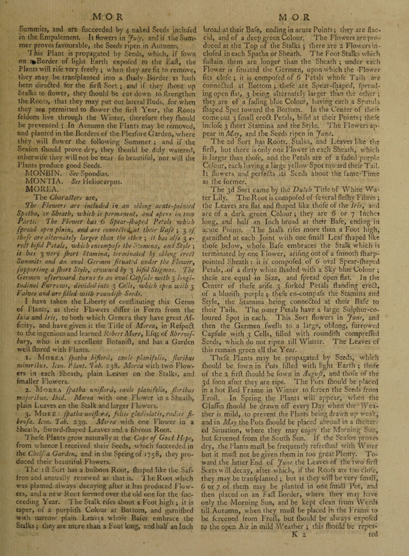 Summits, and are fucceeded by 4 naked Seeds inclofed in the Empalement. It flowers in July, and if the Sum¬ mer proves favourable, the Seeds ripen in Autumn. 'I his Plant is propagated by Seeds, which, if Town on a*Border of light Earth expofed to the EaA, the Plants will rife very freely ; when they are fit to remove, they may be tranfplanted into a flvady Border as hath been dire&ed for the firfl Sort ; and if they fhoot up Stalks to flower, they fliould be cut down to flrengthen the Roots, that they may put cut lateral Buds, for when they are permitted to flower the firfl: Year, the Roots feldom live through the Winter, therefore they fliould be prevented ; In Autumn the Plants may be removed, and planted in the Borders of the Pleafure Garden, where they will flower the following Summer ; and if the Seafon fliould prove dry, they fliould be duly watered, otherwife they will not be near fo beautiful, nor will the Plants produce good Seeds. MONBIN. Sec Spondias. MONTIA. See Heliocarpus. MO REA. The Characters are, The Flowers are included in an oblong acute-pointed Spatha, or Sheath, which is permanent, and opens in two Parts, The Flower has 6 Spear-fbapcd Petals which fpread open plain, and are conne£1ed0at their Pafie ; 3 of ihefe are alternately larger than the ether ; it has alfo 3 <?- red bifid Petals, which encompafs the Stamina, and Style ; it has 3 very Jloort Stamina, terminated by oblong ere Ft Summits and an oval Gcrmen fituated under the Flower, fupporting a Jhort Style, crowned by 3 bifid Stigmas. The Gennen af terward turns to an oval Capjule with 3 longi¬ tudinal Furrows, divided into 3 Cells, which open with 3 Valves and are filled with roundijh Seeds. I have taken the Liberty of conflituting this Genus of Plants, as their Flowers differ in Form from the Jxia and iris, to both which Genera they have great Af¬ finity, and have given it the Title of Morea, in Refpedt to the ingenious and learned Robert More, Efq; of Sbrewf- bury, who is an excellent Botanift, and has a Garden well ftored with Plants. 1. M ore A fpatha b'fiord, cattle plant folio, floribus minoribus. Icon. Plant, lab. 238. Morea with two Flow¬ ers in each Sheath, plain Leaves on the Stalks, and fmaller Flowers. 2. Morea fipatha uni fiord, caule plant folio, floribus majoribus. Ibid. Morea with one Flower in a Sheath, plain Leaves on the Stalk and larger Flowers. 3. Mof E a fpatha unifl ra, faliis gladiolatis, radice fi- brofia. Icon. Tab. 239. Morea with one Flower in a Sheath, Svvord-fhaped Leaves and a fibrous Root. Thefe Plants grow naturally at the Cape ofi Good H.pe, from whence I received their Seeds, which fucceeded in the Chelfia Garden, and in the Springof 1758, they pro¬ duced their beautiful Flowers. The lft Sort has a bulbous Root, fliaped like the Saf¬ fron and annually renewed as that is. The Root which W3S planted always decaying after it has produced Flow¬ ers, and a new Root formed over the old one for the fuc- ceeding Year. The Stalk rifes about a Foot high ; it is taper, of a purplifh Colour at Bottom, and garnifhed with narrow plain Leaves whofe Bafes embrace the Stalks ; they are more than 3 Foot long, and half an Inch broad at their Bafe, ending in acute Points; they are flac¬ cid, and of a deep green Colour. The Flowers are pro¬ duced at the Top of the Stalks ; there are 2 Flowers in¬ clofed in each Spatha or Sheath. The Foot Stalks which fuflain them are longer than the Sheath ; under each Flower is fituated the Germen, upon which the Flower fits clofe ; it is compofed of 6 Petals whofe Tails are connected at Bottom ; thefe are Spear-fbapcd, fpread- ingopen flat, 3 being alternately larger than the other ; they are of a fading blue Colour, having each a Spatula fliaped Spot toward the Bottom. In the Center of ihefe come out 3 Email erc£t Petals, bifid at their Points; thefe inclofe 3 fliort Stamina and the Style. The Flowers ap¬ pear in May, and the Seeds ripen in June. The 2d Sort has Roots, Stalks, and Leaves like the firfl:, but there is only one Flower in each Sheath, which is larger than thofe, and the Petals are of a faded purple Colour, each having a large yellow Spot toward their Tail. It flowers and perfects its Seeds about the fame Time as the former. The 3d Sort camehy the Dutch Title of White Wa¬ ter Lily. The Root is compofed of fcveral flefliy Fibres; the Leaves are flat and fhaped like thofe of the Iris, and are of a dark green Colour; they are 6 or 7 Inches long, and half an Inch broad at their Bafe, ending in acute Points. The Stalk rifes more than a Foot high, garnifhed at each Joint with one Unall Leaf fliaped like thofe below, whofe Bafe embraces the Stalk which is terminated by one Flower, arifing out of a fmooth fharp- pointed Sheath : it is compofed of 6 oval Spear-fhaped Petals, of a dirty white fliaded with a Sky blue Colour ; thefe are equal in Size, and fpread open fiat. In the Center of thefe arife 3 forked Petals (landing eredt, of a blueifh purple ; thefe en-compafs the Stamina and Style, the Stamina being connected at their Bafe to their 'Fails, The outer Petals have a large Sulphur-co¬ loured Spot in each. This Sort flowers in June, and then the Germen fwells to a large, oblong, furrowed Capfule with 3 Cells, filled with roundifh compreflcd Seeds, which do not ripen till Winter. The Leaves of this remain green all the Year. Thefe Plants may be propagated by Seeds, which fliould be Town in Pots filled with light Earth ; thofe of the 2 firfl fliould be fown in Augufl, and thofe of the 3d foon after they are ripe. The Pots fliould be placed in a hot Bed Frame in Winter to fereen the Seeds from Frofl. In Spring the Plants wall appear, when the Glafies fliould be drawn off every Day when the ’ Wea¬ ther is mild, to prevent the Plants being drawn up weak, and in May the Pots fliould be placed abroad in a fheiter- ed Situation, where they may enjoy the Morning Sun, but fereened from the South Sun. If the Seafon proves dry, the Plants mufl be frequently relrefhed with Water but it mufl not be given them in too great Plenty. To¬ ward the latter End of June the Leaves of the two firfl Sorts will decay, after which, if the Roots are too clo'e, they may be tranfplanted ; but as they will be very final], 6 or 7 ot them may be planted in one final 1 Pot, and then placed on an Fafl Border, where they may have only the Morning Sun, and be kept clean Irom Weeds till Autumn, when they mufl be placed in the Frame to be fereened from Frofl, but fliould be always expofed to the open Air in mild Weather ; this fhould be repea¬