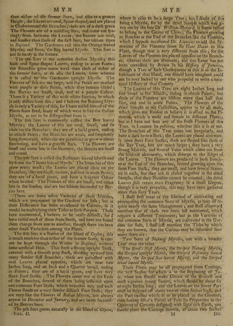 than either of the former Sorts, arid rifes to a greater Height; the Leaves are oval, Spear-fhaped, and are placed in Clufters round the Branches ; thefe are of a dark green The Flowers are of a middling Size, and come out Spa¬ ringly from between the Leaves; the Berries are oval, and Smaller than thoSe of the firft Sort, but Seldom ripen in England. The Gardeners call this the Orange leaved Myrtle, and Some, the Bay leaved Myrtle. This Sort is not So hardy as the termer. The 5th Sort is the common Italian Myrtle; this hath oval Spear-fhaped Leaves, ending in acute Points; the Branches grow more eredt than thoSe of either of the former Sorts, as do alfo the Leaves, from whence it is called by the Gardeners upright Myrtle. The Flowers of this are not large, and the Petals are marked with purple at their Points, while they remain clofed ; the Berries are Small, oval, and of a purple Colour. There is a Variety of this with white Berries, in which it only differs from this; and I believe the Nutmeg Myr¬ tle is only a Variety of this, for I have raifed Several of the Plants from Seed, many of which were So like the Italian Myrtle, as not to be diftinguifhed from it. The 6th Sort is commonly calllcd the Box leaved Myrtle ; the Leaves of this are oval, Small, and Sit cloSe on the Branches; they are of a lucid green, ending in obtuSe Points; the Branches are weak, and frequently hang downward, when the are permitted to grow without fhortening, and have a grayifh Bark. The Flowers are Small and come late in the Summer, the Berries are Small and round. The 7 th Sort is called the Rofemary leaved Mvrtleand by Some the Thyme leaved Myrtle. The Branches of this grow pretty eredf ; the Leaves are placed cloSe on the Branches, they are Small, narrow, and end in acute Points; they are of a lucid green, and have a fragrant Odour when bruifed. The Flowers of this are fmall, and come late in the Seafon, and are but Seldom Succeeded by Ber¬ ries here. There are Some other Varieties of thefe Myrtles, which are propagated in the Gardens for Sale ; but as their Difference has been occafioned by Culture, So it would be multiplying their Titles to little Purpofe. ThoSe here enumerated, 1 believe to be really diftin£t; for I have raifed moll of them from Seeds, and have not found them change from one to another, though there has been other fmall Variations among the Plants. The 8th Sort is a Native of the Ifland of Ceylon; this is much tenderer than either of the former Sorts, fo can¬ not be kept through the Winter in England, without fome artificial Heat. This hath a ftrong upright Stalk, covered with a fmooth gray Bark, dividing upward into many flender ftiff Branches; thefe are garnifhed with oval Leaves placed oppofite, which are near two Inches long, and an Inch and a Quarter broad, ending in Points ; they are of a lucid green, and have very fhort Foot Stalks. The Flowers come out at the Ends of the Branches, feveral of them being fuftalned upon one common Foot Stalk, which branches out, and each Flower Hands on a very (lender diffin6t Foot Stalk; they are very like the Flowers of Italian Myrtle, but always appear in December and January, and are never fucceed- ed by Berries here. The 9th Sort grows naturally in the Ifland of Ceylon, Vou II. where it rifes to be a large Tree ; but I doubt of this being a Myrtle, for by the dried Sample which was gi¬ ven me by the late Dr. William Sberard, it feems rather to belong to the Genus of Clove; the Flowers growing in Bunches at the End of the Branches like the Pimento, which I fuppofe occafioned Dr. Linnaus to add the Sy- nonime of the Pimento from Sir Hans Sloane to this Plant, though that is very different from this; for the Leaves of the Pimento are placed oppofite on the Branch¬ es, whereas thefe are alternate; and this Error has not been corre&ed by Brown in his Hijlory of Jamaica, though a Tree of fuch Confequence as this is to the In¬ habitants of that Ifland, one fhould have imagined could not be over looked by one who propofed to write a natu- tural Hiflory of that Country. The Leaves of this Tree are eight Inches long and four broad in the Middle, ending in obtufe Points; but thofe of the Pimento are feldom more than half that Size, and end in acute Points. The Flowers of the dried Sample in my Collection, appear to be all male, which gives me Reafon to believe it is allied to the Pi¬ mento, which is male and female in different Plants; but as I have not feen any of the frefh Flowers of this Tree, fo I cannot be pofltive, whether this is fo or not. The Branches of this Tree come out irregularly, and have a dark brown Bark; the Leaves are placed alternate¬ ly upon fhort Foot Stalks; thefe are fhaped like thofe of the Bay Tree, but are much larger; they have a very flrong Mid-rib, and feveral Veins which come out from the Mid-rib alternately, which diverge to the Edges of the Leaves. The Flowers are produced in loofe Bundi¬ es at the End of the Branches, feveral growing upon the fame Foot Stalk; they are fmall, and have feveral Stami¬ na in each, but they are fo clofed together in the dried Sample, that their Number cannot be counted ; the dried Leaves /fill retain their Fragrancy in a fmall Degree, though it is very propable, this may have been gathered more than fixty Years. I fhall firft treat of the Method of cultivating and propagating the common Sorts of Myrtle, as they all re¬ quire nearly the fame Management ; and fhall afterward mention that of thefe two Sorts lafl mentioned, which require a different Treatment; but as the Varieties of the common Sorts of Myrtle, are cultivated in the Gar¬ dens for Sale, I fhall juft mention the Titles by which they are known, that the Curious may be informed how many there are : Two Sorts of Nutmeg Myrtles, one with a broader Leaf than the other. The Bird's Nejl Myrtle, the Striped Nutmeg Myrtle, the Striped upright Myrtle, the Striped Rofemary leaved Myrtle, the Striped Box leaved Myrtle, and the Striped broad leaved Myrtle. Thefe Plants may be all propagated from Cuttings, the beft Seafon for which is in the Beginning of Ju¬ ly, when you fhould make Choice of the ftraiteft and moft vigorous young Shoots, which fhould be about fix or eight Inches long; and the Leaves on the lower Part muft be ftripped off about two or three Inches high, and the Part twifted which is to be placed in the Ground'; then having filled a Parcel of Pots (in Proportion to the Quantity of Cuttings defigned) with light rich Earth, you fhould plant the Cuttings therein, at about two Inches M Dif-