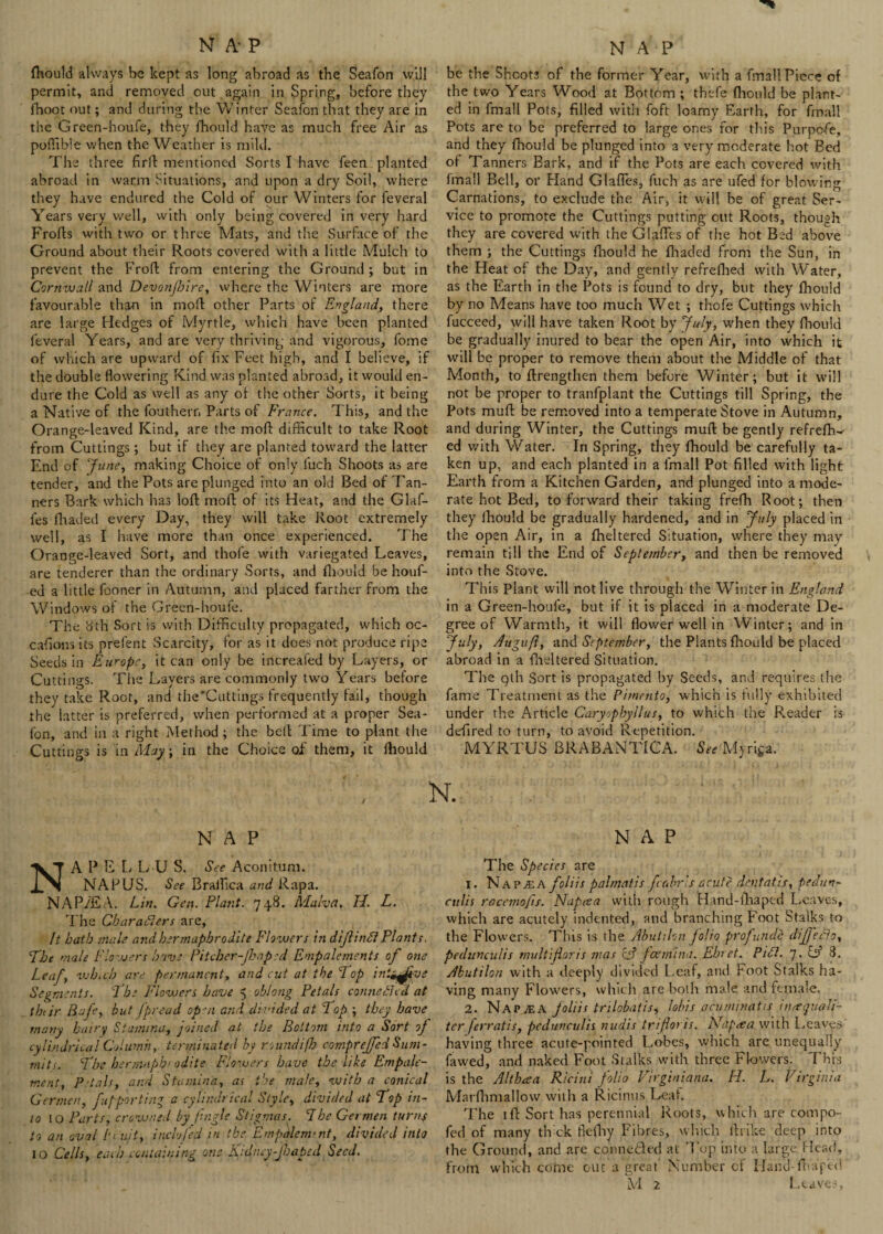 fhould always be kept as long abroad as the Seafon will permit, and removed out again in Spring, before they (hoot out; and during the Winter Seafon that they are in the Green-houfe, they fhould have as much free Air as poflible when the Weather is mild. The three firll mentioned Sorts I have feen planted abroad in warm Situations, and upon a dry Soil, where they have endured the Cold of our Winters for feveral Years very well, with only being covered in very hard Froffs with two or three Mats, and the Surface of the Ground about their Roots covered with a little Mulch to prevent the Froff from entering the Ground ; but in Cornwall and Devonjhire, where the Winters are more favourable than in mod: other Parts of England, there are large Hedges of Myrtle, which have been planted feveral Years, and are very thriving and vigorous, fome of which are upward of fix Feet high, and I believe, if the double dowering Kind was planted abroad, it would en¬ dure the Cold as well as any of the other Sorts, it being a Native of the foutherr. Parts of France. This, and the Orange-leaved Kind, are the mod: difficult to take Root from Cuttings ; but if they are planted toward the latter End of June, making Choice of only fuch Shoots as are tender, and the Pots are plunged into an old Bed of Tan¬ ners Bark which has loft mod: of its Heat, and the Glaf- fes (haded every Day, they will take Root extremely well, as I have more than once experienced. The Orange-leaved Sort, and thole with variegated Leaves, are tenderer than the ordinary Sorts, and fhould be houf- ed a little fooner in Autumn, and placed farther from the Windows of the Green-houfe. The 8th Sort is with Difficulty propagated, which oc- cafions its prefent Scarcity, for as it does not produce ripe Seeds in Europe, it can only be increafed by Layers, or Cuttings. The Layers are commonly two Years before they take Root, and the'Cuttings frequently fail, though the latter is preferred, when performed at a proper Sea¬ fon, and in a right Method ; the bed: Time to plant the Cuttings is in May; in the Choice of them, it fhould NAP APE LLU S. See Aconitum. NAPUS. See Braifica and Rapa. NAP/FA. Lin. Gen. Plant. 748. hi ah a. II. L. The Characters are, It hath male and hermaphrodite Flo wers in diJlinCi Plants. The male Flowers have Pitcber-Jhapsd Empalements of one Leaf, which are permanent, and cut at the Pop int^fivs Segments. Phe Flowers have 5 oblong Petals connected at thtjr Bafe, but J'pread op-a and divided at Pop ; they have many hairy Stamina, joined at the Bottom into a Sort of cylindrical Column, terminated by roundifh compreffedSum¬ mits. Phe hernviph< odite Flowers have the like Empale- tnent, Petals, and Stamina, as the male, with a conical Germen, fupporting a cylindrical Style, divided at Pop in¬ to to Parts, crowned by /ingle Stigmas. 1 he Germen turns to an oval bruit, inch fed in the EmpMemtnt, divided into 10 Cells, each containing one Kidney-Jbapcd Seed. be the Shoots of the former Year, with a fmall Piece of the two Years Wood at Bottom ; thefe fhould be plant¬ ed in fmall Pots, filled with foft loamy Earth, for fmall Pots are to be preferred to large ones for this Purpcfe. and they fhould be plunged into a very moderate hot Bed of Tanners Bark, and if the Pots are each covered with fmall Bell, or Hand GlafTes, fuch as are ufed for blowing Carnations, to exclude the Air, it will be of great Ser¬ vice to promote the Cuttings putting out Roots, though they are covered with the Glades of the hot Bed above them ; the Cuttings fhould he fhaded from the Sun, in the Heat of the Day, and gently refrefhed with Water, as the Earth in the Pots is found to dry, but they fhould by no Means have too much Wet ; thofe Cuttings which fucceed, will have taken Root by July, when they fhould be gradually inured to bear the open Air, into which it will be proper to remove them about the Middle of that Month, to (Lengthen them before Winter; but it will not be proper to tranfplant the Cuttings till Spring, the Pots mud: be removed into a temperate Stove in Autumn, and during Winter, the Cuttings mud: be gently refrefh~- ed with Water. In Spring, they fhould be carefully ta¬ ken up, and each planted in a fmall Pot filled with light Earth from a Kitchen Garden, and plunged into a mode¬ rate hot Bed, to forward their taking frefh Root; then they fhould be gradually hardened, and in July placed in the open Air, in a fheltered Situation, where they may remain till the End of September, and then be removed into the Stove. This Plant will not live through the Winter in England in a Green-houfe, but if it is placed in a moderate De¬ gree of Warmth, it will dower well in Winter; and in July, Augufl, and September, the Plants fhould be placed abroad in a fheltered Situation. The qth Sort is propagated by Seeds, and requires the fame Treatment as the Pimento, which is fully exhibited under the Article Caryopbyllus, to which the Reader is defired to turn, to avoid Repetition. MYRTUS BRABANTICA. See Myriga. N. NAP The Species are 1. N ap ala foliis palmatis fcabrls acute dent at is, pedun- culis racemofts. Napcea with rough Hand-fhaped Leaves, which are acutely indented, and branching Foot Stalks to the Flowers. This is the Abutilon jolio prof unde diJJ'eClo, pedunculis rnultiforis mas & feernina. Ehret. PiCl. 7. IP 3. Abutilon with a deeply divided Leaf, and Foot Stalks ha¬ ving many Flowers, which are both male and female. 2. NapjEA foliis trilobatis, lobis acuminatis in<tquain¬ ter /erratis, pedunculis nudis trifloris. Nnptea with Leaves having three acute-pointed Lobes, which are unequally fawed, and naked Foot Stalks with three Flowers. This is the Althaa Ricini folio Virginiana. H. L. Virginia Marfhmallow with a Ricinus Leaf. The iff Sort has perennial Roots, which are compo- fed of many tlvck flefhy Fibres, which ifrike deep into the Ground, and are conne&ed at 'Fop into a large Head, from which come out a great' Number cf IJaiid-fbap'ed M 2 Leaves,