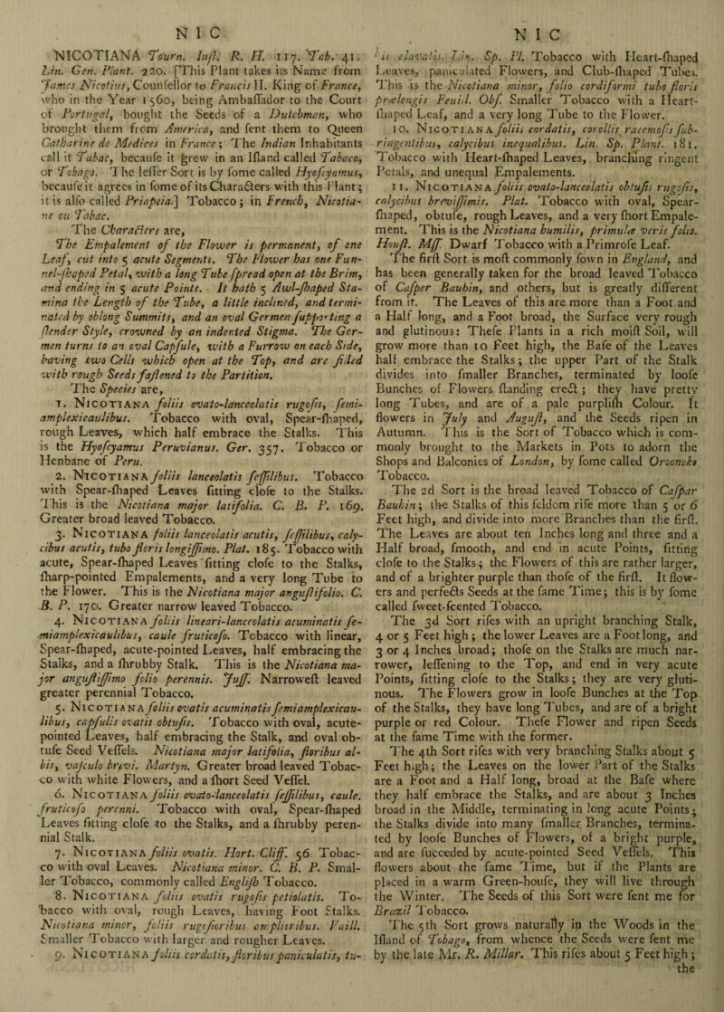 NICOTIANA Tourn. Inf}. R. II 117.^.41. Lin. Gen. Plant. 220. [This Plant takes its Name from 'fames Nicotiiu, Courifellor to Francis II. King of France, who in the Year 1560, being Ambaffador to the Court of Portugal, bought the Seeds of a Dutchman, who brought them from America, and fent them to Queen Catharine de Medices in France; The Indian Inhabitants call it Tabac, becaufe it grew in an Ifland called Tabacc, or Tobago. The Idler Sort is by fome called Hyoftyamus, bccaufeit agrees in fome of its Characters with this Plants it is alfo called Priapeia.] Tobacco; in French, Nicotia- ne on Tabac. The Characters are, The Empalement of the Flower is permanent, of one Leaf, cut into 5 acute Segments. The Flower has one Fun- nel-f:qped Petal, with a long Tube fpread open at the Brim, and ending in 5 acute Points. It hath 5 Awl-fhaped Sta¬ mina the Length of the Tube, a little inclined, and termi¬ nated by oblong Summits, and an oval Germen fupporting a f,lender Style, crowned by an indented Stigma. The Ger¬ men turns to an oval Capfule, ivith a Furrow on each Side, having two Cells which open at the Top, and are filed with rough Seeds fafened to the Partition. The Species are, t. Nicotian a foliis ovato-lanceclatis rugofs, femi- amplexicaulibus. Tobacco with oval, Spear-fhaped, rough Leaves, which half embrace the Stalks. This is the FJyofcyamus Peruvianus. Ger, 357. Tobacco or Henbane of Peru. 2. Nicotiana foliis lanceolatis fefftlibus. Tobacco with Spear-fhaped Leaves fitting clofe to the Stalks. T his is the Nicotiana major latifolia.. C. B. P. 169. Greater broad leaved Tobacco. 3. Nicotiana foliis lanceolatis acutis, fefftlibus, caly¬ cibus acutis, tubo for is longiffmo. Plat. 185. Tobacco with acute, Spear-fhaped Leaves fitting clofe to the Stalks, fharp-pointed Empalements, and a very long Tube to the Flower. T his is the Nicotiana major avgufifolio. C. B. P. 170. Greater narrow leaved Tobacco. 4. Nicotiana foliis lineari-lanceolatis aiuminatis fe- miamplexicaulibus, caule fruticofo. Tobacco with linear, Spear-fhaped, acute-pointed Leaves, half embracing the Stalks, and a fhrubby Stalk. This is the Nicotiana ma¬ jor angufifpmo folio perennis. fuff. Narrowefl leaved greater perennial Tobacco. 5. Nicotiana foliis ovatis acuminatis femiamplexicau- libus, capfuhs ovatis obtufs. Tobacco with oval, acute- pointed Leaves, half embracing the Stalk, and oval ob- tufe Seed Veffels. Nicotiana major latifolia, for thus al¬ lots, vajculo brtvi. Martyn. Greater broad leaved Tobac¬ co with white Flowers, and afhort Seed Veflel. 6. Nicotiana foliis ovato-lanceolatis fefftlibus, caule. fruticofo perenni. Tobacco with oval, Spear-fhaped Leaves fitting clofe to the Stalks, and a fhrubby peren¬ nial Stalk. 7. Nicotiana foliis ovatis. Hort. Cliff. 56 Tobac¬ co with oval Leaves. Nicotiana minor. C. B. P. Smal¬ ler Tobacco, commonly called Englifb Tobacco. '8. Nicot 1 an A foliis ovatis rugofs petiolatis. To¬ bacco with oval, rough Leaves, having Foot Stalks. Nicotiana minor, foliis rugeforibus amplioribus. Fa ill. ■Smaller Tobacco with larger and rougher Leaves. 9. Nicotiana foliis cordatis, for Hits paniculatis, tu- 1is clavaiis. Lin. Sp. PI. Tobacco with Heart-fhaped Leaves, paniculated Flowers, and Club-fhaped Tubes. This is the Nicotiana minor, folio cordiformi tubo fioris pr.-elcngis Feuill. Obf Smaller Tobacco with a Heart- fhaped Leaf, and a very long Tube to the Flower. 10. Nicotian \ foliis cordatis, corollis raccmofs fub- ringentibus, calycibus inequalibus. Lin. Sp. Plant. 181. Tobacco with Heart-fhaped Leaves, branching ringent Petals, and unequal Empalements. 11. Nicotiana foliis ovato-lanceclatis obtufs rugofs, calycibus breviffmis. Plat. Tobacco with oval, Spear- fnaped, obtufe, rough Leaves, and a very fhort Empale¬ ment. This is the Nicotiana bumilis, primula veris folio. Houf. Mff. Dwarf Tobacco with a Primrofe Leaf. The firfl Sort is mofl commonly fown in England, and has been generally taken for the broad leaved Tobacco of Cafper Bauhin, and others, but is greatly different from it. The Leaves of this are more than a Foot and a Half long, and a Foot broad, the Surface very rough and glutinous: Thefe Plants in a rich moift Soil, will grow more than 10 Feet high, the Bafe of the Leaves half embrace the Stalks; the upper Part of the Stalk divides into fmaller Branches, terminated by loofc Bunches of Flowers {landing erect ; they have pretty long Tubes, and are of a pale purplifTi Colour. It flowers in July and Auguf, and the Seeds ripen in Autumn. This is the Sort of Tobacco which is com¬ monly brought to the Markets in Pots to adorn the Shops and Balconies of London, by fome called Oroonoko Tobacco. The 2d Sort is the broad leaved Tobacco of Cafpar Bauhin\ the Stalks of this feldom rife more than 5 or 6 Feet high, and divide into more Branches than the firfl. The Leaves are about ten Inches long and three and a Half broad, fmooth, and end in acute Points, fitting clofe to the Stalks; the Flowers of this are rather larger, and of a brighter purple than thofe of the firfl. It flow¬ ers and perfe£ts Seeds at the fame Time; this is by fome called fweet-feented Tobacco. The 3d Sort rifes with an upright branching Stalk, 4 or 5 Feet high ; the lower Leaves are a Foot long, and 3 or 4 Inches broad; thofe on the Stalks are much nar¬ rower, leflening to the Top, and end in very acute Points, fitting clofe to the Stalks; they are very gluti¬ nous. The Flowers grow in loofe Bunches at the Top of the Stalks, they have long Tubes, and are of a bright purple or red Colour. Thefe Flower and ripen Seeds at the fame Time with the former. The 4th Sort rifes with very branching Stalks about 5 Feet high; the Leaves on the lower Part of the Stalks are a Foot and a Half long, broad at the Bafe where they half embrace the Stalks, and are about 3 Inches broad in the Middle, terminating in long acute Points; the Stalks divide into many fmallej; Branches, termina¬ ted by loofe Bunches of Flowers, of a bright purple, and are fucceded by acute-pointed Seed Veffels. This flowers about the fame lime, but if the Plants are placed in a warm Green-houfe, they will live through the Winter. The Seeds of this Sort were fent me for Brazil Tobacco. The 5 th Sort grows naturally in the Woods in the Ifland of Tobago, from whence the Seeds were fent me by the late Mr, R. Millar. This rifes about 3 Feet high;
