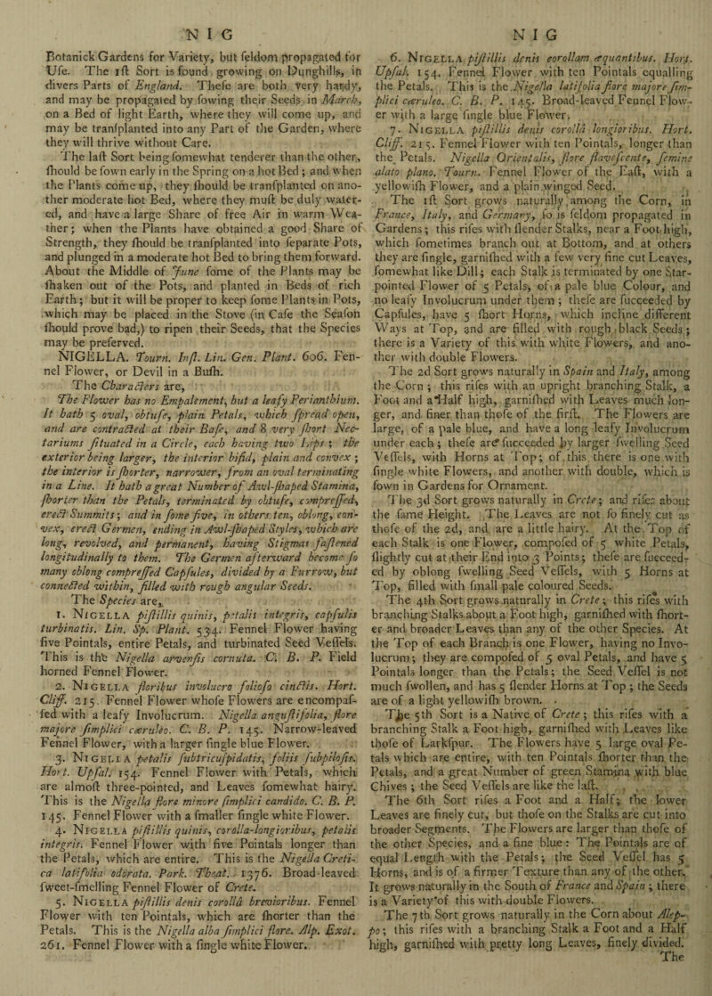 Botanick Gardens for Variety, but feldom propagated for Ufe. The ift Sort is found growing on Dunghills, ip divers Parts of England. Thefe are both very har;dy, and may be propagated by fowing their Seeds in March, on a Bed of light Earth, where they will come up, and may be tranfplanted into any Part of the Garden, where they will thrive without Care. The 1 aft Sort being fomewhat tenderer than the other, fhould be fown early in the Spring on a hot Bed ; and when the Plants come up, they fhould be tranfplanted on ano¬ ther moderate hot Bed, where they muft be duly water¬ ed, and have a large Share of free Air in warm Wea¬ ther ; when the Plants have obtained a good Share of Strength, they fhould be tranfplanted into feparate Pots, and plunged in a moderate hot Bed to bring them forward. About the Middle of ‘June fome of the Plants may be fhaken out of the Pots, and planted in Beds of rich Earth; but it will be proper to keep fome Plants in Pots, which may be placed in the Stove (in Cafe the Seafon fhould prove bad,) to ripen their Seeds, that the Species may be preferved. NIGELLA. Toum. Infl. Lin. Gen. Plant. 606. Pen- nel Flower, or Devil in a Bufh. The Characters are, The Flower has no Empalement, but a leafy Perianthium. It hath 5 oval, obtufe, plain Petals, which fpreach open, and are contracted at their Bafe, and 8 very Jhort Nec- tariums Jituated in a Circle, each having two Lips ; the exterior being larger, the interior bifid, plain and convex ; the interior is fioorter, narrower, from an oval terminating in a Line. It hath a great Number of Awl-feaped Stamina, fioorter than the Petals, terminated by obtufe, compreffed, ereCt Summits; aud in fome five, in others ten, oblong, con¬ vex, ere Cl Germen, ending in Awl-Jhaped Styles, which are long, revolved, and permanent, having Stigmas fafiened longitudinally to them. The Germen afterward become fo many oblong compreffed Capfules, divided by a Furrow, but connected within, filled with rough angular Seeds. The Species are,, 1. Nigella pifiillis quinis, petalis integris, capfulis turbinatis. Lin. Sp. Plant. 534. Fennel Flower having five Pointals, entire Petals, and turbinated Seed Veffels. *d his is thfe Nigella arvenfis cornuta. C. B. P. I ield horned Fennel Flower. 2. Nigella floribus involucre foliofo cinClis. Hort. Cliff. 215. Fennel Flower whofe Flowers are encompaf- fed with a leafy Involucrum. Nigella anguflifolia, fiore majore fimplici caruUo. C. B. P. 14$. Narrow-leaved Fennel Flower, with a larger fingle blue Flower. 3. Ni GELi A petal is [ubtricujpidatis, fo-liis fubpilofis. Hort. Upfal. 154. Fennel Flower with Petals, which are almoft three-pointed, and Leaves fomewhat hairy. This is the Nigella Hors minore fimplici candido. C. B. P. 145. Fennel Flower with a fmaller fingle white Flower. 4. Nigella pifiillis quinis, coralla-longioribus, petalis integris. Fennel Flower with five Pointals longer than the Petals, which are entire. This is the Nigella Creti- ca la tifolia odor at a. Park. Theat. 1376. Broad-leaved fweet-fmelling Fennel Flower of Crete. 5. Nigella pifiillis denis corolla brevioribus. Fennel Flower with ten Pointals, -which arc fhorter than the Petals. This is the Nigella alba Jhnplici fiore. Alp. Exot. 261. Fennel Flower with a fingle white Flower. 6. Nigella pifiillis denis eorollam eequantilus. Hort. Upfal. 154. Fennel Flower with ten Pointals equalling the Petals. This is the .Nigella latijolia fiore majore fim¬ plici cteruleo. C. B. P. 145. Broad-leaved Fennel Flow¬ er wjth a large fingle blue FloNver. 7. Nigella pifiillis denis corolla longioribus. Hort. Cliff. 21 5. Fennel Fiov/er with ten Pointals, longer than the Petals. Nigella Orient alts, fiore flavcj cents, femin.e alato piano. Tourn. Fennel Flower of the Faff, with a yellowifh Flower, and a plain:winged Seed. The 1 ft Sort grows naturally 4m<>ng the Corn, in France, Italy, and Germany, fo 16 feldom propagated in Gardens; this rifes with llender Stalks, near a Foot high, which fometimes branch out at Bottom, and at others they are fingle, garnifhed with a few very fine cut Leaves, fomewhat like Dill; each Stalk is terminated by one Star- pointed Flower of 5 Petals, ofva pale blue Colour, and no leafy Involucrum under them ; thefe are fucceeded by Capfules, have 5 fhort Horns, which incline different Ways at Top, ?.nd are filled with rough-black Seeds; there is a Variety of this with white Flowers, and ano¬ ther with double Flowers. The 2d Sort grows naturally in Spain and Italy, among the Corn ; this rifes with an upright branching Stalk, a Foot and a*Half high, garnifhed with Leaves much lon¬ ger, and finer than thole of the firft. The Flowers are large, of a pale blue, and have a long leafy Involucrum under each; thefe ar<?fucceeded hy larger fwelling Seed Veffels, with Horns at Pop; of this, there is one with fingle white Flowers, and another with double, which is fown in Gardens for Ornament. The 3d Sort grows naturally in Crete; and rifes about the fame Height. The Leaves are not fo finely cut as thofe of the 2d, and are a little hairy. At the , Top of each Stalk is one Flower, compofed of 5 white Petals, llightly cut at itheir End into 3 Points; thefe are. fucceed¬ ed by oblong fwelling Seed Veffels, with 5 Horns at Top, filled with fmall pale coloured Seeds. The 4th Sort grows naturally in Crete; this rifes with branching Stalks about a Foot high, garnifhed with fhort¬ er and broader Leaves than any of the other Species. At the Top of each Branch is one Flower, having no Invo¬ lucrum; they are compofed of 5 oval Petals, and have 5 Pointals longer than the Petals; the Seed Veffel is not much fwollen, and has 5 flender Horns at Top ; the Seeds are of a light yellowifh brown. . TJ^e 5 th Sort is a Native of Crete ; this rifes with a branching Stalk a Foot high, garnifhed with Leaves like thofe of Larkfpur. The Flowers have 5 large oval Pe¬ tals which are entire, with ten Pointals fhorter than the Petals, and a great Number of green Stamina with blue Chives ; the Seed Veffels are like the laft. The 6th Sort rifes a Foot and a Half; the lower Leaves are finely cut, but thofe on the Stalks are cut into broader Segments. The Flowers are larger than thofe of the other Species, and a fine blue: The Pointals are of equal Length with the Petals; the Seed Veffel has 5 Horns, ami is of a firmer Texture than any of the other. It grows naturally in the South of France and Spain ; there is a Variety'of this with double Flowers. The 7 th Sort grows naturally in the Corn about Alep¬ po; this rifes with a branching Stalk a Foot and a Half high, garnifhed with pretty long Leaves, finely divided.