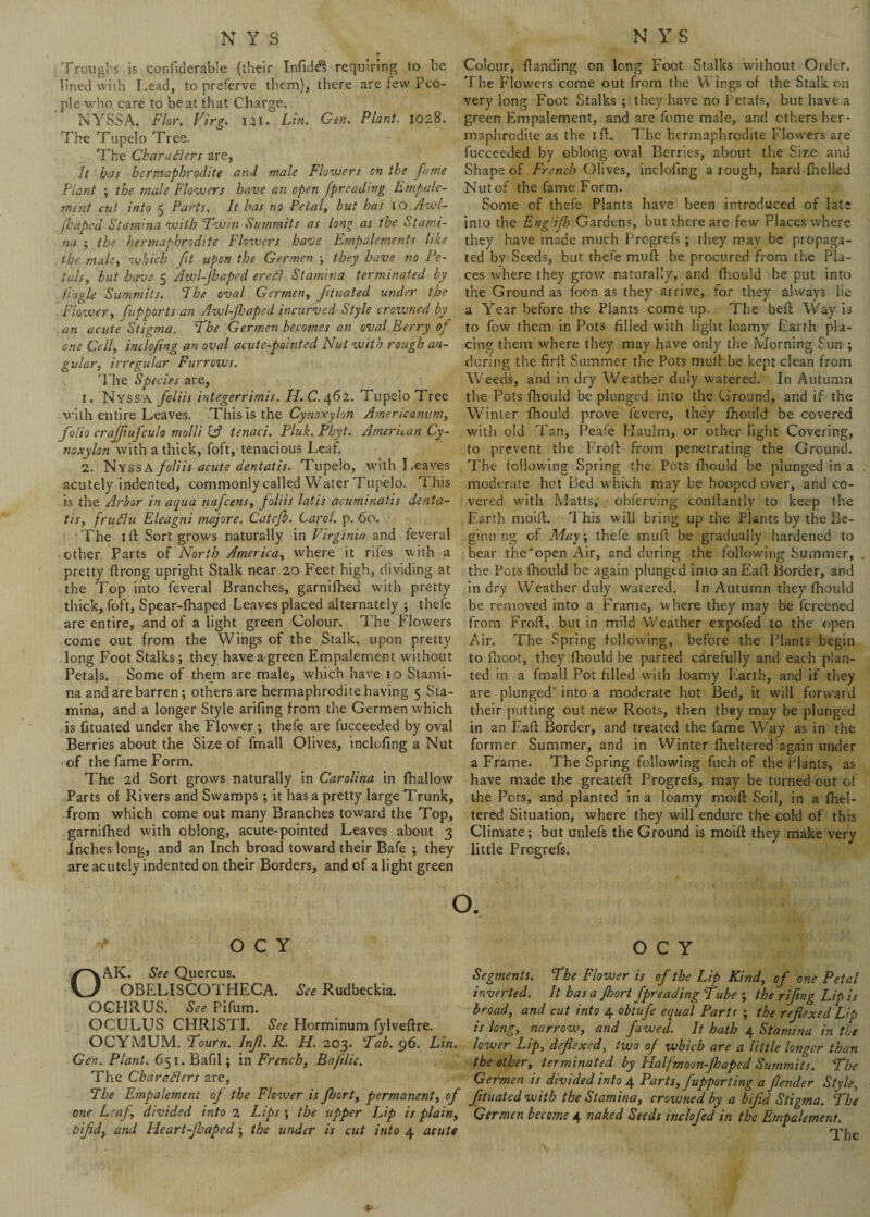 Troughs is cpnfiderable (their Infidel requiring to be lined with Lead, to preferve them), there are lew Peo¬ ple who care to beat that Charge. NYSSA. Flor. Virg. 131. Lin. Gen. Plant. 1028. The Tupelo Tree. The Char afters are, It bos hermaphrodite and male Flowers on the fume Plant ; the male Flowers have an open fpreadtng Ernpalc- rnent cut into 5 Parts. It has no Petal, but has to Awl- fhaped Stamina with Twin Summits as long as the Stami¬ na ; the hermaphrodite Flowers have Empalements like the male, which fit upon the Germen ; they have no Pe¬ tals, but have 5 Awl-Jhaped ereft Stamina terminated by tingle Summits. Ihe oval Germen, ftuated under the Flower, fupports an Awl-ft.1 aped incurved Style croivned by an acute Stigma. The Germen becomes an oval Berry of one Cell, inclofing an oval acute-pointed Nut with rough an¬ gular, irregular Furrows. 'Lhe Species are, 1. Nyssa foliis integerrimis. H. C. 462. Tupelo Tree with entire Leaves. This is the Cynoxylon Americanum, folio crajfiufculo moll't C? tenaci. Pluk. Phyt. American Cy¬ noxylon with a thick,Toft, tenacious Leaf. 2. Nyssa foliis acute dentatis. Tupelo, with Leaves acutely indented, commonly called Water Tupelo. This is tire Arbor in aqua nafeens, Joliis latis acuminates denta¬ tis, fruftu Eleagni majore. Catcfb. Carol, p. 60. The ill Sort grows naturally in Virginia and feveral other Parts of North America, where it riles with a pretty ftrong upright Stalk near 20 Feet high, dividing at the Top into feveral Branches, garnifhed with pretty thick, foft, Spear-fhaped Leaves placed alternately ; thefe are entire, and of a light green Colour. The Flowers come out from the Wings of the Stalk, upon pretty long Foot Stalks; they have a green Empalement without Petajs. Some of them are male, which have 10 Stami¬ na and are barren ; others are hermaphrodite having 5 Sta¬ mina, and a longer Style arifing from the Germen which is fituated under the Flower ; thefe are fucceeded by oval Berries about the Size of fmall Olives, inclofing a Nut of the fame Form. The 2d Sort grows naturally in Carolina in fhallow Parts of Rivers and Swamps; it has a pretty large Trunk, from which come out many Branches toward the Top, garnifhed with oblong, acute-pointed Leaves about 3 Inches long, and an Inch broad toward their Bafe ; they are acutely indented on their Borders, and of a light green Colour, fbanding on long Foot Stalks without Older. The Flowers come out from the Wings of the Stalk on very long Foot Stalks ; they have no Petals, but have a green Empalement, and are feme male, and ethers her¬ maphrodite as the 1 lb. The hermaphrodite Flowers are fucceeded by oblong oval Berries, about the Size and Shape of French Olives, inclofing a rough, hard fhelled Nutof the fame Form. Some of thefe Plants have been introduced of late into the Engdflo Gardens, but there are few Places where they have made much Progrefs ; they may be propaga¬ ted by Seeds, but thefe mufb be procured from the Pla¬ ces where they grow naturally, and fhould be put into the Ground as focn as they airivc, for they always lie a Year before the Plants come up. The befb Way is to fow them in Pots filled with light loamy Earth pla¬ cing them where they may have only the Morning Sun ; during the firlb Summer the Pots mulb be kept clean from Weeds, and in dry Weather duly watered. In Autumn the Pots fhould be plunged into the Ground, and if the Winter fhould prove fevere, they fhould be covered with old Tan, Peafe Haulm, or other light Covering, to prevent the Froib from penetrating the Ground. The following Spring the Pots fhould be plunged in a moderate hot Bed which may be hooped over, and co¬ vered with Matts, . obferving conibantly to keep the Earth moiib. 'l his will bring up the Plants by the Be- ginn’ng of May ; thefe mufb be gradually hardened to bear the‘open Air, and during the following Summer, the Pots fhould be again plunged into anEaib Border, and in dry Weather duly watered. 1 n Autumn they fhould be removed into a Frame, where they may be fereened from Froib, but in mild Weather expofed to the open Air. The Spring following, before the Plants begin to ihoot, they fhould be parted carefully and each plan¬ ted in a fmall Pot filled with loamy Earth, and if they are plunged into a moderate hot Bed, it will forward their putting out new Roots, then they may be plunged in an Eafb Border, and treated the fame Way as in the former Summer, and in Winter fheltered again under a Frame. The Spring following fuch of the Plants, as have made the greatefb Progrefs, may be turned out of the Pots, and planted in a loamy moifb Soil, in a fhel¬ tered Situation, where they will endure the cold of this Climate; but unlefs the Ground is moift they make very little Progrefs. O •* O C Y OAK. See Quercus. OBELISCOTHECA. See Rudbeckia. OCHRUS. See Pifum. OCULUS CHRISTI. See Horminum fylvefbre. OCYMUM. Tourn. Injl. R. H. 203. Tab. 96. Lin. Gen. Plant. 651. Bafil; in French, Bafilic. The Charafters are. The Empalement of the Flower is fbort, permanent, of one Leaf, divided into 2 Lips ; the upper Lip is plain, bifid, and Heart-Jbaped; the under is cut into 4 acute O C Y Segments. The Flower is of the Lip Kind, of one Petal inverted. It has a Jhort fpreading tube ; the'rifng Lip is broad, and cut into 4 obtufe equal Parts ; the refiexed Lip is long, narrow, and fawed. It hath 4 Stamina in the lower Lip, defiexed, two of which are a little longer than the other, terminated by Halfmoon-jbaped Summits. The Germen is divided into 4 Parts,fupporting a fender Style, fituated with the Stamina, crowned by a bifid Stigma. The Germen become 4 naked Seeds inclofed in the Empalement.