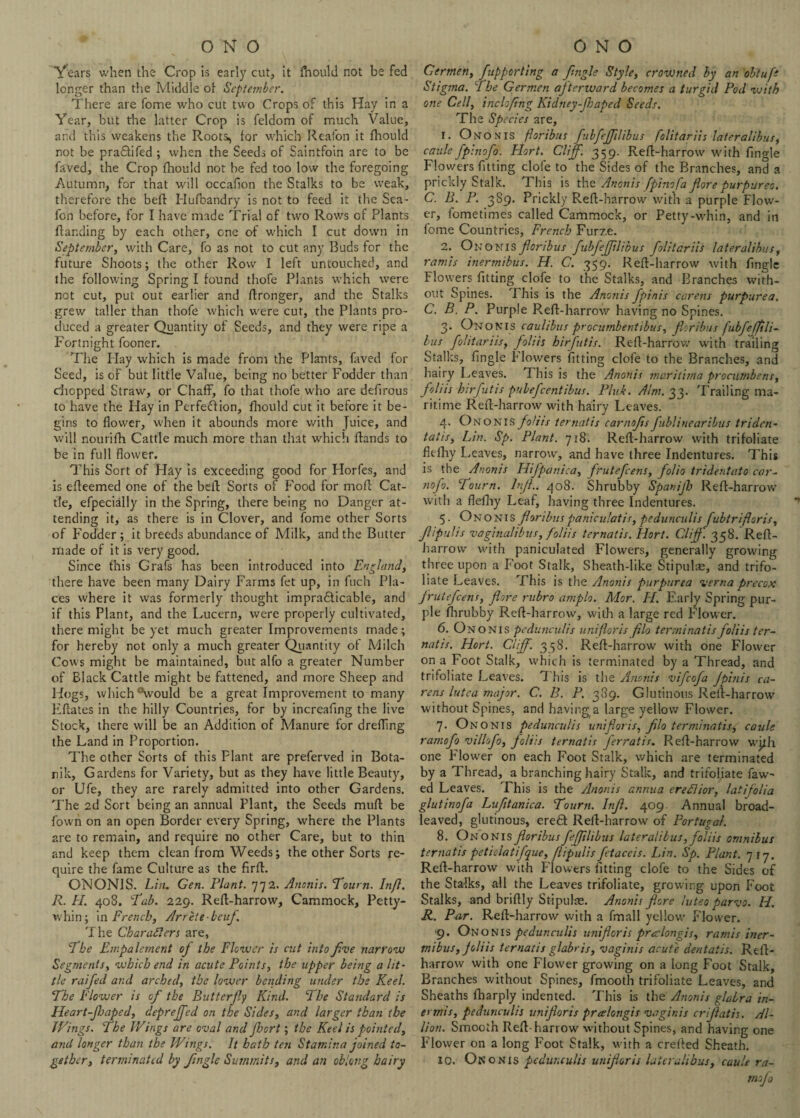Years when the Crop is early cut, it ftiould not be fed longer than the Middle of September. There are fome who cut two Crops of this Hay in a Year, but the latter Crop is feldom of much Value, and this weakens the Roots^ for which Reafon it fhould not be pradtifed ; when the Seeds of Saintfoin are to be faved, the Crop fhould not be fed too low the foregoing Autumn, for that will occafion the Stalks to be weak, therefore the beff Hufbandry is not to feed it the Sea- fon before, for I have made Trial of two Rows of Plants {landing by each other, one of which I cut down in September, with Care, fo as not to cut any Buds for the future Shoots; the other Row I left untouched, and the following Spring I found thofe Plants which were not cut, pul out earlier and flronger, and the Stalks grew taller than thofe which were cut, the Plants pro¬ duced a greater Quantity of Seeds, and they were ripe a Fortnight fooner. The Play which is made from the Plants, faved for Seed, is of but little Value, being no better Fodder than chopped Straw, or Chaff, fo that thofe who are defirous to have the Hay in Perfedlion, fhould cut it before it be¬ gins to flower, when it abounds more with Juice, and will nourifh Cattle much more than that which Hands to be in full flower. This Sort of Hay is exceeding good for Horfes, and is efleemed one of the bell Sorts of Food for mofl Cat¬ tle, efpecially in the Spring, there being no Danger at¬ tending it, as there is in Clover, and fome other Sorts of Plodder; it breeds abundance of Milk, and the Butter made of it is very good. Since this Grafs has been introduced into England, there have been many Dairy Farms fet up, in fuch Pla¬ ces where it was formerly thought impradticable, and if this Plant, and the Lucern, were properly cultivated, there might be yet much greater Improvements made; for hereby not only a much greater Quantity of Milch Cows might be maintained, but alfo a greater Number of Black Cattle might be fattened, and more Sheep and Hogs, which °would be a great Improvement to many Efates in the hilly Countries, for by increafing the live Stock, there will be an Addition of Manure for drefTing the Land in Proportion. The other Sorts of this Plant are preferved in Bota- nik. Gardens for Variety, but as they have little Beauty, or Ufe, they are rarely admitted into other Gardens. The 2d Sort being an annual Plant, the Seeds muf be fovvn on an open Border every Spring, where the Plants are to remain, and require no other Care, but to thin and keep them clean from Weeds; the other Sorts re¬ quire the fame Culture as the firf. ONONIS. Lin. Gen. Plant. 772. Anonis. Tourn. Infl. R. LI. 408. ''Tab. 229. Ref-harrow, Cammock, Petty- whin; in French, Arrete-beuf. The Characters are, The Impalement of the Flower is cut into five narrow Segments, which end in acute Points, the upper being a lit- tie raifed and arched, the lower bending under the Keel. The Flower is of the Butterfly Kind. 5 he Standard is Heart-fJaped, dtp re fed on the Sides, and larger than the I Tings. The Wings are oval and fort; the Keel is pointed, and longer than the Wings. It bath ten Stamina joined to¬ gether, terminated by fngle Summits, and an oblong hairy Germen, fupporting a fngle Style, crowned by an obtufe Stigma. The Germen af terward becomes a turgid Pod with one Cell, inclofing Kidney-f japed Seeds. The Species are, 1. Ononis floribus fubfefilibus folitariis lateralibus, caule fpinofo. Hort. Cliff. 359. Refl-harrow with fingle Flowers fitting dole to the Sides of the Branches, and a prickly Stalk. This is the Anonis fpinofa fore purpurea. C. B. P. 389. Prickly Ref-harrow with a purple Flow¬ er, iometimes called Cammock, or Petty-whin, and in fome Countries, French Furze. 2. Ononis foribus fubfefflibus folitariis lateralibus, ramis inermibus. H. C. 359. Refl-harrow with fngle Flowers fitting clofe to the Stalks, and Branches with¬ out Spines. This is the Anonis fpinis carens purpurea. C. B. P. Purple Refl-harrow having no Spines. 3. Ononis caulibus procumbent ibus, foribus fubfeffili- bus folitariis, foliis birfutis. Ref-harrow with trailing Stalks, fingle Flowers fitting clofe to the Branches, and hairy Leaves. This is the Anonis maritima procumbens, foliis hirfutis pubefeentibus. Pink. Aim. 33. Trailing ma¬ ritime Ref-harrow with hairy Leaves. 4. Ononis foliis ternatis carnofs fublinearibus triden- tat is, Lin. Sp. Plant. 718. Ref-harrow with trifoliate fkfhy Leaves, narrow, and have three Indentures. This is the Anonis Hifpanica, frutefeens, folio tridentato car- nofo. Tourn. lnJL. 408. Shrubby Spanijh Ref-harrow with a flefiy Leaf, having three Indentures. 5. Ononis foribus paniculatis, pedunculis fubtrifloris, fipulis vaginalibus, foliis ternatis. Hort. Cliff. 358. Ref- harrow with paniculated Flowers, generally growing three upon a Foot Stalk, Sheath-like Stipulae, and trifo¬ liate Leaves. This is the Anonis purpurea verna precox frutefeens, fore rubro amplo. Mor. H. Early Spring pur¬ ple fhrubby Ref-harrow, with a large red Flower. 6. Ononis pedunculis uni for is flo terminal is foliis ter¬ natis. Hort. Cliff. 358. Ref-harrow with one Flower on a Foot Stalk, which is terminated by a Thread, and trifoliate Leaves. This is the Anonis vifeofa fpinis ca¬ rens lutea major. C.. B. P. 389. Glutinous Ref-harrow without Spines, and having a large yellow Flower. 7. Ononis pedunculis uni for is, flo terminatisg caule ramofo villofo, foliis ternatis ferratis. Ref-harrow with one Flower on each Foot Stalk, which are terminated by a Thread, a branching hairy Stalk, and trifoliate faw^ ed Leaves. This is the Anonis annua ereCIior, latijolia glutinofa Luftanica. Tourn. Inf. 409. Annual broad¬ leaved, glutinous, eredt Ref-harrow of Portugal. 8. Ononis floribus fefflib us lateralibus, foliis omnibus ternatis petiolatifque, flipulis fctaceis. Lin. Sp. Plant. 717. Ref-harrow with Flowers fitting clofe to the Sides of the Stalks, all the Leaves trifoliate, growing upon Foot Stalks, and briflly Stipulae. Anonis fore luteo parvo. H. R. Pur. Ref-harrow with a fmall yellow Flower. ■9. Ononis pedunculis uni for is prcelongis, ramis iner¬ mibus, foliis ternatis glabris, vaginis acute dentatis. Ref- harrow with one Flower growing on a long Foot Stalk, Branches without Spines, fmooth trifoliate Leaves, and Sheaths fharply indented. This is the Anonis glabra in- e> mis, pedunculis unifloris praelongis vaginis crijlatis. Al¬ lion. Smooth Ref-harrow without Spines, and having one Flower on a long Foot Stalk, with a crefed Sheath. 10. Ono nis pedunculis unifloris lateralibus, caule ra¬ mofo