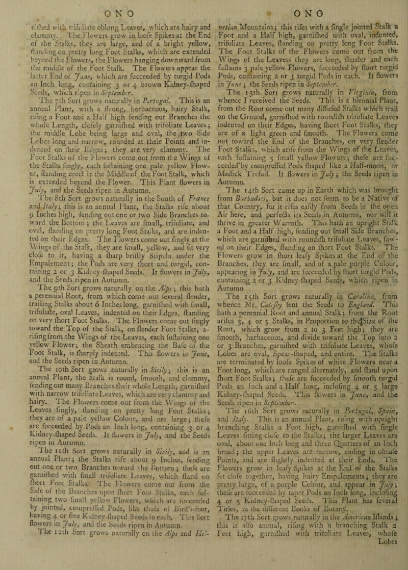 rffhed with trifoliate oblong Leaves, which are hairy and clammy. The Flowers grow in loofe Spikes at the End of the Stalks, they are large, and of a bright yellow, funding on pretty long Foot Stalks, which are extended beyond the Flowers, the Flowers hanging downward from the middle of the Foot Stalk. The Flowers appear the latter End of June, which are fuccecded by turgid Pods an Inch long, containing 3 or 4 brown Kidney-fhaped Seeds, which ripen in September. T he 7 th Sort grows naturally in Portugal. This is an annual Plant, with a ftrong, herbaceous-, hairy Stalk, riling a Foot and a Half high fending out Branches the whole Length, cloiely garnifhed with trifoliate Leaves; the middle Lobe being large and oval, the Jwo Side Lobes long and narrow, rounded at their Points and in¬ dented on their Edges; they are very clammy. T he Foot Stalks of the flowers come out from the Wings cf the Stalks fingly, each inflaming one pale yellow Flow¬ er, (landing erecl in the Middle cf the Foot Stalk, which is extended beyond the Flower. This Plant flowers in July, and the Seeds ripen in Autumn. The 8tli Sort grows naturally in the South of France and Italy; this is an annual Plant, the Stalks rife about 9 Inches high, fending out one or two Side Branches to¬ ward the Bottom ; the Leaves are Email, trifoliate, and oval, (landing on pretty long Foot Stalks, and are inden¬ ted on their Edges. The Flowers come out fingly at the Wings of the Stalk, they are fmall, yellow, and fit very clofe to it, having a (harp brillly Siipula under the Empalement; the Pods are very lhort and turgid, con¬ taining 2 or 3 Kidney-fhaped Seeds. It flowers in July, and the Seeds ripen in Autumn. 'I he 9th Sort grows naturally on the Alps; this hath a perennial Root, from which come out feveral (lender, trailing Stalks about 6 Inches long, garnifhed with fmall, trifolia’te, oval Leaves, indented on their Edges, (landing on very fhort Foot Stalks. The Flowers come out fingly toward the Top of the Stalk, on (lender Foot Stalks, a- rilingfrom the Wings of the Leaves, each fuftaining one yellow Flower; the Sheath embracing the Bale of the Foot Stalk, is fharpiy indented. This flowers in June, and the Seeds ripen in Autumn. The 10th Sort grows naturally in Sicily; this is an annual Plant, the Stalk is round, fmooth, and clammy, lending out many Branches their whole Length, garnifhed with narrow trifoliate Leaves, which are very clammy and hairy. The Flowers come out from the Wings of the Leaves flngly, (landing on pretty long Foot Stalks; they are of a pale yellow Colour, and are large; thefe are fucceeded by Pods an Inch long, containing 3 or 4 Kidney-fliaped Seeds. It flowers in July, and the Seeds ripen in Autumn. The nth Sort grows naturally in Sicily, and is an annual Plant; the Stalks rife about 9 Inches, fending out one or two Branches toward the Bottom ; thefe are garnifhed with fmall trifoliate Leaves, which (land on fhert hoot Stalks. The Flowers come out from the Side of the Branches upon (hort Foot Stalks, each fuf¬ taining two fmall yellow Flowers, which are fucceeded by jointed, comprefled Pods, like thofe or Bird’s-fbot, havmg 4 or five Kidney-fhaped Seeds in each. This Sort flowers in July, and the Seeds ripen in Autumn. I he 12th Sort grows naturally on the Alps and Hel~ vctlan Mountains; this rifes with a (ingle jointed Stalk a Foot and a Half high, garnifhed with oval, indented, trifoliate Leaves, (landing on pretty long Foot Stalks. The Foot Stalks of the Flowers come out from the Wings of the Leavess they are long, (lender and each fuftains 3 pale yellow Flowers, fucceeded by (hort turgid Pods, containing 2 or 3 turgid Pods in each. It flowers in June ; the Seeds ripen in September. The 13th Sort grows naturally in Virginia, from whence I received the Seeds. This is a biennial Plant, from the Root come out many diffufed Stalks which trail on the Ground, garnifhed with roundifh trifoliate Leaves indented on their Edges, having (hort Foot Stalks, they are of a light green and fmooth. The Flowers come out toward the End of the Branches, on very (lender Foot Stalks, which arife from the Wings of the Leaves, each fuftaining 5 fmall yellow Flowers; thefe are iuc- ceeded'by comprefled Pods fhaped like a Half-moon, or Medick Trefoil. It flowers in July ; the Seeds ripen in Autumn. The 14th Sort came up in Earth which was brought from Barladoes, but it does not feem to be a Native of that Country, for it rifes eafily from Seeds in the open Air here, and perfetls its Seeds in Autumn, nor will it thrive in greater Warmth. T his hath an upright Stalk a Foot and a Half high, fending out fmall Side Branches, which are garnifhed with roundifh trifoliate Leaves, faw- ed on their Edges, (landing on fhort Foot Stalks. The Flowers grow in fhort leafy Spikes at the End of the Branches, they are fmall, and of a pale purple Colour, appearing in July, and are fucceeded by fhort turgid Pods, containing 2 or 3 Kidney-fhaped Seeds, which ripen in Autumn. The 15 th Sort grows naturally in Carolina, from whence Mr. Catefoy lent the Seeds to England. This hath a perennial Root and annual Stalk; from the Root arifes 3, 4 or 5 Stalks, in Proportion to theJSize ot the Root, which grow from 2 to 3 Feet high; they are fmooth, herbaceous, and divide toward the Top into 2 or 3 Branches, garnifhed with trifoliate Leaves, whofe Lobes are oval, Spear-fhaped, and entire. The Stalks are terminated by loofe Spikes of white Flowers near a Foot long, which are ranged alternately, and (land upon fhort Foot Stalks; thefe are fucceeded by fmooth turgid Pods an Jnch and a Half long, incloiing 4 or 5 large Kidney-fhaped Seeds. This flowers in June, and the Seeds ripen in September. The 16th Sort grows naturally in Portugal, Spain, and Italy. This is an annual Plant, tiling with upright branching Stalks a Foot high, garnifhed with Angle Leaves fitting clofe to the Stalks; the larger Leaves are oval, about one Inch long and three Quarters of an Inch broad ; the upper Leaves are narrow, ending in obtufe Points, and are (lightly indented at their Ends. The Flowers grow in leafy Spikes at the End of the Stalks fc-t clofe together, having hairy Empalements; they are pretty large, of a purple Colour, and appear in July, thefe are fucceeded by taper Pods an Inch long, inclofing 4 or 5 Kidney-fhaped Seeds. This Plant has feveral T itles, in the different Books of Botany. The 17th Sort grows naturally in the American Iflands ; this is alfo annual, rifing with a branching Stalk 2 Feet high, garnifhed with trifoliate Leaves, whole Lobes