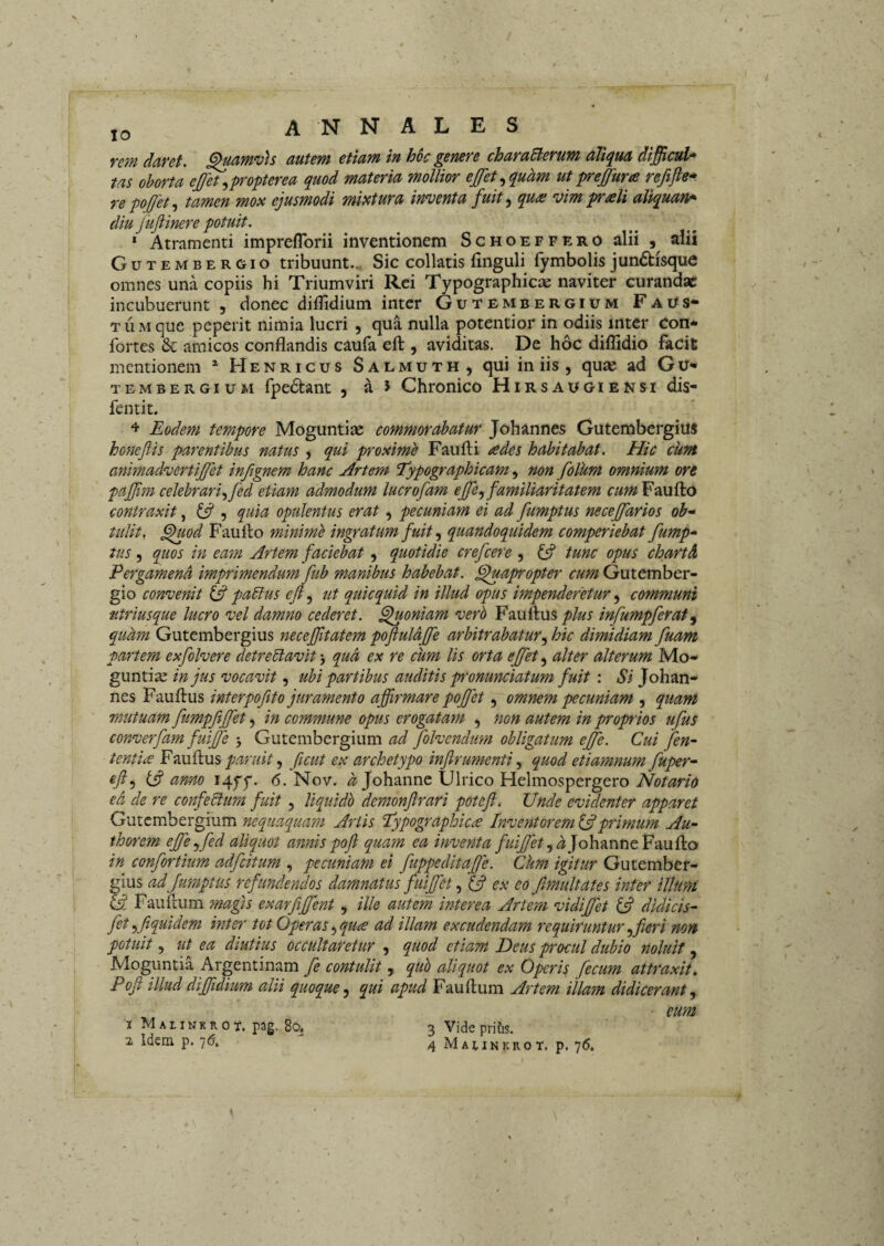 rem daret, ^amvh autem etiam in hoc genere charaBerum aliqua difficul* tas ohorta ejffh^^propterea quod materia mollior ejfet^quam ut preffura reftjle* re pojjet .i tamen mox ejusmodi mixtura inventa fuit qua: vim prali aliquan^ diu Jkjiinere potuit. * Atramenti impreflbrii inventionem Schoeffero alii , alii Gutembergio tribuunt.-. Sic collatis finguli fymbolis jundisque omnes una copiis hi Triumviri Rei Typographicae naviter curandae incubuerunt 9 donec diilidium inter Gutembergium Fai^s* T li M que peperit nimia lucri , qua nulla potentior in odiis inter con* fortes 6c amicos conflandis caufa eft , aviditas. De hoc diflidio facit mentionem * Henricus Salmuth, qui in iis , qUtC ad Gu« tembergium fpe6tant , a 5 Chronico Hirsaugiensi dis- fentit. ^ Eodem tempore Moguntiae commorabatur Johannes Gutembergitts honejiis parentibus natus $ qui proximb Faufti ades habitabat. Hic cum animadvertijfet infignem hanc Artem Typographicam, non folum omnium ore pajjim celebrari.^fed etiam admodum lucrofam ejfe^ familiaritatem cum Faufto contraxit, ^ , quia opulentus erat, pecuniam ei ad fumptus neceffarios ob'^ tulit, ^wd Faullo minimi ingratum fuit quandoquidem comperiebat fump^ tus 5 quos in ea'm Artem faciebat, quotidie crefeere , tunc opus chartd Eergamend imprimendum fub manibus habebat, ^apropter cum Gutember¬ gio convenit paBus eji, ut quicquid in illud opus impenderetur, communi titriusque lucro vel damno cederet, ^oniam verb Fauftusinfumpferat^ quam Gutembergius necejftatem pofluldjfe arbitrabatur.^ hic dimidiam fuam partem exfolvere detreBavit', qua ex re cum lis orta ejjet^ alter alterum Mo- guntia; in jus vocavit, ubi partibus auditis p'onunciatum fuit : Si Johan¬ nes Fauflus interpofito juramento affirmare poffet, omnem pecuniam , quam mutuam fumpjiffet, in commune opus erogatam , non autem in propios ufus converfam fuijje'y Gxxtcmhcv^mm ad folvendum obligatum effe. Cui fen- tenti^e Fmihis paruit ^ ficut ex archetypo inflrumenti ^ quod etiamnum fuper^ ^/5 (i? anno I4ff. 6. Nov. Johanne Ulrico Helmospergero ed de re confeBum fuit, liquido demonfrari poteft. Unde evidenter apparet Gutembergium nequaquam Anis 'Typographic^ Inventorem primum Au- thorem effeffed aliquot annis pojl quam ea inventa fuijfet .ydjohTinntF-miko in confortium adfeitum , pecuniam ei fuppeditaffe. Ckm igitur Gutember¬ gius ad fumptus refundendos damnatus fuiffet ^ ex eo Jlmultates inter illum Fauftum magis exarfiffent, ille autem interea Artem vidiffet ^ didicis- fetyftquidem inter tot Operas.^qua ad illam excudendam requiruntur fferi non potuit 5 ut ea diutius occultaretur , quod etiam Deus procul dubio jioluit, Moguntia Argentinam fe contulit, quh aliquot ex Opris fecum attraxit, Poji illud dijffdium alii quoquequi apud Fauftum Artem illam didicerant^ eum X Malinkkox. pag. 80. % Idem p. 7(5, 3 Vide pritis. 4 MAtlNKROT. p. 76.