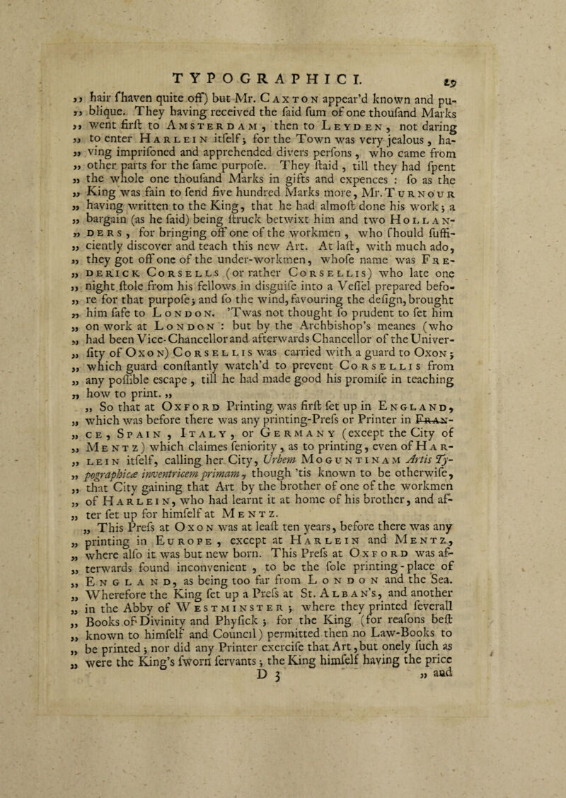 yy hair fhaven quite ofF) but Mr. C ax ton appear’d known and pu- yy bHque. They having received the faid fum of one thoufand Marks yy went firft to A m s t e r d a m , then to L e y d e n , not daring yy to enter H a r l e i n itfelf j for the Town was very jealous, ha- yy ving imprifoned and apprehended divers perfons, who came from yy other parts for the fame purpofe. They ftaid , till they had fpent 3, the whole one thoufand Marks in gifts and expences : fo as the 3, King was fain to fend five hundred Marks more, Mr.TuRNouR 33 having written to the King, that he had almoft done his work j a 33 bargain (as he faid) being ftruck betwixt him and two Hoi. e an- 33 D E R s , for bringing off one of the workmen , who fhould fufti- 33 ciently discover and teach this new Art. At laft, with much ado, 33 they got off one of the under-workmen, whofe name was Fre- 33 DERicK CoRSELLs (or rathci' CoRSELLis) who late one 33 night ftole from his fcllows in disguife into a Veflel prepared befo- 33 re for that purpofe> and fo the wind,favouring the defign, brought 33 him fafe to L o nd on. ’Twas not thought fo prudent to fet him 3, on Work at London : but by the Archbishop’s meanes (who 33 had been Vice-Chancellor and afterwards Chancellor oftheUniver- 3, fity of Oxon) Corsellis was caiTied with a guard to Oxon j 33 which guard conftantly watch’d to prevent Corsellis from 33 any poflible escape , till he had made good his promife in teaching 3, how to print. 33 „ So that at Oxford Printing, was firfl: fet up in E n g l a n d , 33 which was before there was any printing-Prefs or Printer in Fran- 33 ce, Spain , Italy, or Germany (except the City of 33 M E N T z) which claimes feniority, as to printing, even of H a r- „ LEiN itfelf, calling her City, Moguntinam Artis Ty- ,3 pographica im;entrkem primam y though ’tis known to be otherwife, 3, that City gaining that Art by the brother of one of the workmen „ of H A R L EIN, who had learnt it at horne of his brother, and af- 3, ter fet up for himfelf at M e n t z. 3, This Prefs at Oxon was at leafl ten years, before there was any 3, printing in Europe, except at Harlein and M e n t z, „ where alfo it was but new born. This Prefs at Oxford was af- 3, terwards found inconvenient , to be the fole printing - place of 3, England, as being too far from London and the Sea. „ Wherefore the King fet up a Prefs at St. A lb an’s., and another 33 in the Abby of W e s t xM i n s t e r > where they printed feverall „ Books of‘Divinity and Phyfick j for the King (for rcafons bell ,3 known to himfelf and Council) permitted then no Law-Books to „ be printed 5 nor did any Printer exercife that Art ,but onely fuch as j, were the King’s fworn fervants i the King himfelf having the pricc D 3  ' »