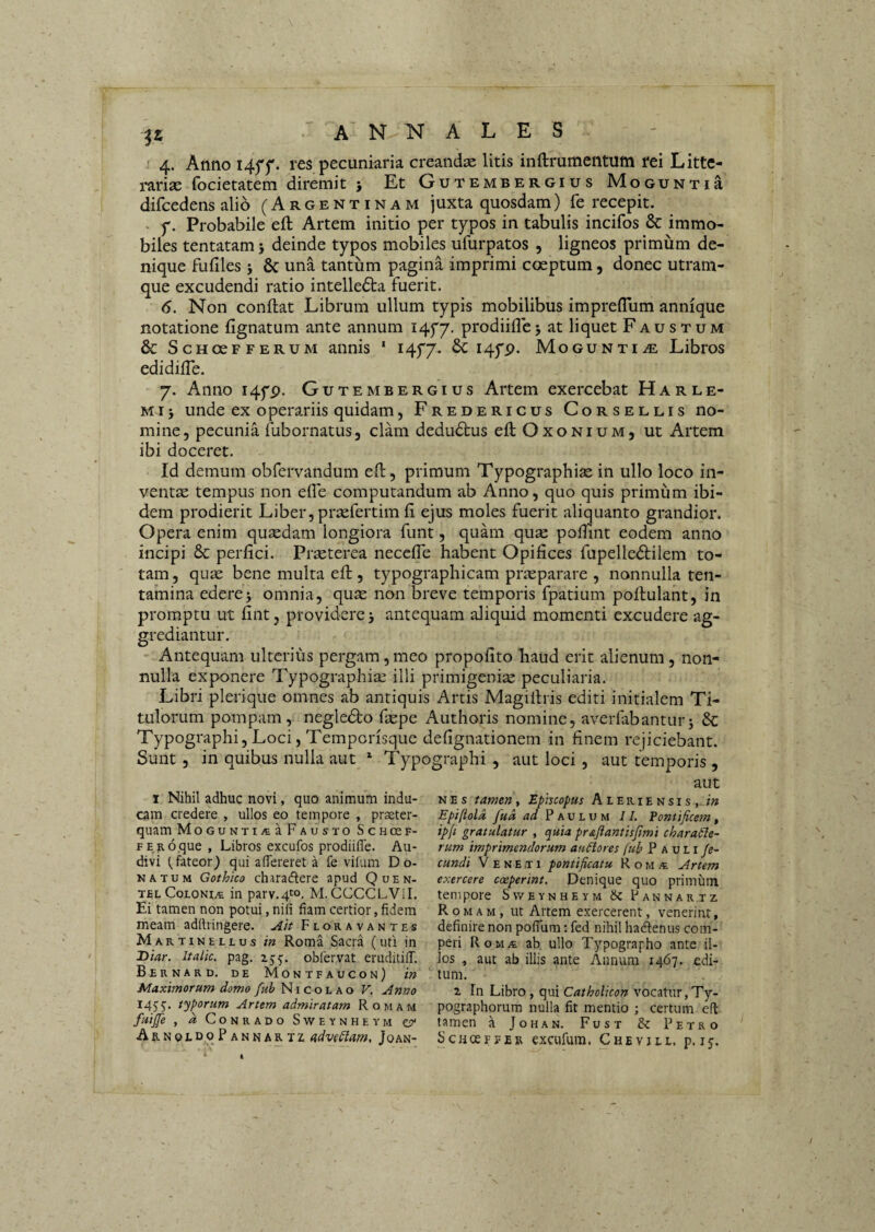 4. Anno I4ff. res pecuniaria creanda litis inftrumentum rei Litte¬ rarias focietatem diremit j Et Gutembergius MoGUNTia difcedens alio (Argentinam juxta quosdam) fe recepit. f. Probabile eft Artem initio per typos in tabulis incifos & immo¬ biles tentatamj deinde typos mobiles ufurpatos , ligneos primum de¬ nique fufiles j & una tantum pagina imprimi coeptum, donec utram¬ que excudendi ratio intelledta fuerit. 6. Non conflat Librum ullum typis mobilibus imprefTum annique notatione fignatum ante annum I4y7. prodiiflcj at liquet Faustum & ScHoeFFERUM aiiuis ‘ i4f7- ^ Hf-P* Mogunti.® Libros edidifTe. 7. Anno 14yp. Gutembergius Artem exercebat Harle- Mi} unde ex operariis quidam, Fredericus Corsellis no¬ mine, pecunia fubornatus, clam dedudlus eflOxoNiuM, ut Artem ibi doceret. Id demum obfervandum eft, primum Typographiae in ullo loco in¬ ventae tempus non efle computandum ab Anno, quo quis primum ibi¬ dem prodierit Liber, prjufertim fi ejus moles fuerit aliquanto grandior. Opera enim quaedam longiora funt, quam quae podint eodem anno incipi & perfici. Praeterea neceffe habent Opifices fupelledlilem to¬ tam , quae bene multa efl, typographicam praeparare , nonnulla ten¬ tamina edere3 omnia, quae non breve temporis fpatium poflulant, in promptu ut fint, providere 3 antequam aliquid momenti excudere ag¬ grediantur. Antequam ulterius pergam, meo propofito haud erit alienum, non¬ nulla exponere Typographi^ illi primigeniae peculiaria. Libri plerique omnes ab antiquis Artis Magillris editi initialem Ti¬ tulorum pompam, negledlo faepe Authoris nomine, averfabantur3 & Typographi, Loci, Temporisque defignationem in finem rejiciebant. Sunt , in quibus nulla aut * Typographi , aut loci , aut temporis , I Nihil adhuc novi, quo animum indu¬ cam credere , ullos eo tempore , praeter¬ quam MoGUNTiita Fausto Schcef- FERoque , Libros excufos prodiiffe. Au¬ divi fateor) qui aiTereret a fe vifum Do¬ natum Gothico charadere apud Quen- telColoni.5. in parv.4ro. M. CCCCLVil. Ei tamen non potui, nili fiam certior, fidem meam adftringere. Ait Floravantes Martinellus in Roma Sacra (uti in jyiar, Italic, pag. 25:5:. obfervat eruditilT. Bernard. de Montfaucon) in Maximorum domo fub Nicolao V. Anno 145'5. teporum Artem admiratam Romam futjje , a CoNRADO SviTEYNHEYM CP' A R N 0 L c q Pannartz, advcPlam, Joan- aut NES tamen, Epheopas Aleriensis, in Epi/iold fud Paulum II. Eoniificem, ip(i gratulatur , quia pr&ftantisfimi charable- rum imprimendorum au^ores fub Pauli fe¬ cundi V E N E T1 pontificatu R o m Artem exercere coeperint. Denique quo primum tempore Sweynheym Sc Pannartz Romam, ut Artem exercerent, venerint, definire non pofTum: fed nihil hadenus com- peri Roma ab, ullo Typographo ante il¬ los , aut ab illis ante Annum 1467. edi¬ tum. 2 In Libro , qui Catholicon vocatur,Ty- pographorum nulla fit mentio ; certum cfl: tamen a Johan. Fust & Petro Schceffeb excufura. Chevjll, p. 15.