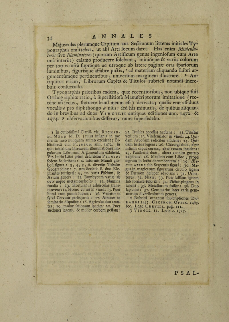 I 34 annales Majusculas plerumque Capitum aut Sedionum litteras initiales Ty- pographus omittebat, ut alii Arti locum daret. Has enim MinicuJa^ uns live Illumlmtores {o^Q)X\xa\ Artificum genus ingeniofum cum Arte una interiit) calamo producere iblebant, minioque & variis colorum per totius infra fupraque ac utroque ab latere paginae oras fparforum luminibus, figurisque affabre pidlis, ' ad materiam aliquando Libri ar¬ gumentumque pertinentibus , univerfum marginem illustrare. * An¬ tiquitus etiam. Librorum Capita & Titulos rubrica notandi incre¬ buit confuetudo. Typographis prioribus eadem, quce recentioribus, non ubique fuit Orthographiae ratio, a fuperftitiofa Manufcriptorum imitatione (rec- tene an fecus , ftatuere haud meum eft) derivata j qualis erat affiduus vocalis e pro diphthongo <s ufus: fed his minutiis, de quibus aliquan¬ do in brevibus ad duos Virgilii antiquas editiones ann. 1472,. 6c 1474. 3 obfervationibus differui, nunc fuperfcdebo. I In curiofiffima Clariff. viri Richar¬ di Mead M. D. (cujus infignia in me merita meo nunquam animo excident) Bi¬ bliotheca vidi Plinium ann. 1472. in quo initialium litterarum illuminationes fin- gulorum Librorum Argumentum exhibent. Viz. Initio Libri primi defcribitur Plinius fedens & fcribens: z. informis Mundi glo- bofi figura : 3 , 4, 5 , 6. diverfse Tabulae Geographicae: 7. tres Sceleti: 8. duo Ele¬ phantes turrigeri: 9, 10. varia Pifcium, & Avium genera : ii. Bombycum variae ab ovo usque metamorphofes : 12. Numina ruralia : 13. Hortulanus arbusculas trans¬ movens: 14. Homo ebrius in vinea: 15.Puer humi cum pomis ludens : 16. Venator in fylva Cervum perfequens : 17. Arbores in feminario dispofitae: 18. Agricolae duo aran¬ tes: 19. multae fationum Ipecies: 20. Puer melones legens, & mulier corbem geftans: 2.r. Rufiica corollas nedlens : zz.TindIor veftiura : 23, Vindemiator in vinea: 14.Qui¬ dam Arborum radicibus affidens: 25. Qui¬ dam herbas legens: i6. Chirurgi duo, alter infirmi caput curans, alter venam incidens: 27. Pantherae duae , altera aconito gustato exfpirans: 28. Medicus cum Libro , prope aegrum in ledo decumbentem : 29. AEs- c u L A p I u s fub Serpentis figura: 30. Ma¬ gus in magicarum figurarum circulo legens & Daemon defuper advolans : 31. Urina¬ tores: 32. Navis: 33. Puerfufflans ignem fub fornace fuforia : 34. Pidor pingens in tabella : 35. Metallorum foflbr : 36. Duo lapicidae: 37. Gemmarius inter varia gem¬ marum diverficolorum genera. 2 Rubrica ornantur fuWcriptiones Du¬ randi 1457. CiCERoN. Offic, 14(55. &c. Lege Chevill. pag. rii. 3 ViRGiL, rz. Lond. 1715. ^ [ p s A L-