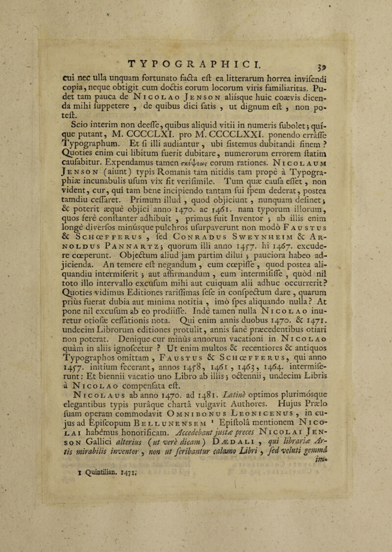 \ £ TYPOGRAPHICI. 3^, cui nec ulla unquam fortunato fa(5ta eft ea litterarum horrea invifendi copia, neque obtigit cum doclis eorum locorum viris familiaritas. Pu¬ det tam pauca de Nicolao Jenson aliisque huic cosevis dicen¬ da mihi fuppetere , de quibus dici fatis , ut ignum cll , non po- teft. Scio interim non deefle, quibus aliquid vitii in numeris fubolet5 qui¬ que putant, M. CCCCLXI. pro M. CCCCLXXI. ponendo erraffe Typographum. Et fi illi audiantur , ubi fistemus dubitandi finem ? Quoties enim cui libitum fuerit dubitare, numerorum errorem ftatim caufabitur. Expendamus tamen eorum rationes. Nicolaum Jenson (aiunt) typis Romanis tam nitidis tam prope a Typogra- phias incunabulis ufum vix fit verifimile. Tum quie caufa eflet, non vident, cur, qui tam bene incipiendo tantam fui Ipem dederat, postea tamdiu ceflarct. Primum illud , quod objiciunt , nunquam defineti & poterit aeque objici anno 1470. ac 1461. nam typorum illorum, quos fere conllanter adhibuit , primus fuit Inventor j ab illis enim longe di^erfos minusquepulchros ufurpaverunt non modo Faustus & ScHCUFFERUS , fcd CoNRADUS Sv/EYNHEIM & Ar- NOLDUS Pannartzj quorum illi anno i4f7. hi 1467. excude¬ re coeperunt. Objedtum aliud jam partim dilui 3 pauciora habeo ad¬ jicienda. An temere efi: negandum , eum coepifle , quod postea ali- quandiu intermiferit 3 aut affirmandum , eum intermififle , quod nil toto illo intervallo excufum mihi aut cuiquam alii adhuc occurrerit? Quoties vidimus Editiones rariffimas fefe in confpedfum dare , quarum prius fuerat dubia aut minima notitia , imo fpes aliquando nulla? At pone nil excufum ab eo prodiifie. Inde tamen nulla Nicolao inu¬ retur otiofie cellationis nota. Qui enim annis duobus 1470. 6c 1471. undecim Librorum editiones protulit, annis fane praecedentibus otiari non poterat. Denique cur minus annorum vacationi in Nicolao quam in aliis ignofeetur ? Ut enim multos recentiores 6c antiquos Typographos omittam , Faustus & Schosfferus, qui anno 1477. iifitium fecerant, annos I4f8, 1461 , 1463, 1464. intermife- runt: Et biennii vacatio uno Libro ab illis 3 odlennii, undecim Libris a Nicolao compenfita efb. Nicolaus ab anno 1470. ad 1481. Latine optimos plurimosque elegantibus typis puraque charta vulgavit Authores. Hujus Pr^lo fuam operam commodavit Omnibonus Leonicenus, in cu¬ jus ad Epifeopum Bell une ns em ‘ Epiftola mentionem Nico¬ lai habemus honorificam. Accedehant justa preces Nicolai Jen¬ son Gallici alterius (ut vere dicam ) Daedali, (lui libraria Ar¬ tis mirabilis inventor , non ut ferihantur calamo Libri, fed veluti gemmd im* j Quintilian. 1471; i .