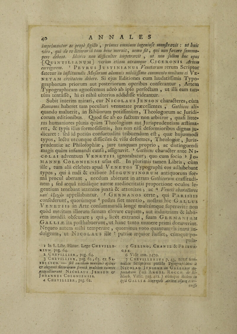 imprmantur ac prope figillo , primus omnium ingeniofd monfiravit: ut huk viro, qui cie re litterarid tam hene meruit, nemo fit, qui non favere fiummo^ pere deheat. Idcirco non difficulter impetravit , ut non folum hoc opus [Q^ui NTILIAnum] verum etiam utramque Ciceronis Artem corrigerem. * Petrus Justinianus Venetarum rerum Scriptor fatetur in inflituendis Mufiarum alumnis nobiliffimo commento multum ei Ve¬ neta m civitatem debere. Si ejus Editiones cum laudatiffimis Xypo- graphorum priorum aut posteriorum operibus conferantur , Artem Typographicam agnofcemus adeo ab ipfo perfedtam , ut illi eam tan- tiVm tentade, hi ei nihil ulterius addidiffe videantur. Subit interim mirari, cur NicolausJenson charadteres, cum Romanos haberet tam peculiari venustate praecellentes , Gothicos ali¬ quando maluerit, in Bibliorum potiflimum, Theologorum ac Juridi¬ corum editionibus. Qiiod fic ab eo fadtum non arbitror , quafi litte¬ ras humaniores pluris quam Theologiam aut Jurisprudentiam ultima¬ ret, Se typis illas formofiflimis, has non nili deformioribus dignas ju¬ dicaret : fed id potius confuetudini tribuendum elt, quae hujusmodi typos, le6tu utcunque difficiles 6c vifu deformes, Theologite , Juris¬ prudentiis ac Philofophiae , jure tanquam proprio , ac distinguendi magis quam infamandi caufa, affignavit. * Gothicus charadter ante N i- c o L AI adventum Venetus ignorabatur j quo cum focio ^ Jo- hanne Coloniensi uftis elt. In plurimis tamen Libris , cum ille , tum alii celebres apud Venetos Typographi eos adhibebant typos , qui a rudi exiliore Moguntinorum antiquarum for¬ ma procul aberant , necdum abierant in atram Gothicorum crallitudi- nem 5 fed sequa nitidaque aurete mediocritatis proportione oculos le¬ gentium tenebant attentos juxta & attonitos j ac Veneti characteres xar appellabantur, ^ Germanos certe , qui Parisiis confederunt, quorumque ^ pollea fiet mentio, nollras hic Gallus Venetus in Arte confummanda longe multiimque fuperavit: non quod meritam illorum famam elevare cupiam, aut industriam & labo¬ rem invidia obfcurare 5 qui, licet extranei, fuam Germaniam ,G A L LI iE ita pollhabuerunt,ut hanc tanto munere primi donaverint. Nequeo autem mihi temperare , quominus voto quantumvis inani in- dulgeam, ut Nicolaus ille 7 patrix tequior fiiilTct, cumque po- pula- 1 In 8. Libr. Histor. Lege Cheville- 5 Gering, CrantzS^Frib ur¬ bium, pag. 64. GER. X Che VILLI ER , pag. 64. 6 ViJe ann. 1470. 3 Chevillier, pag. 6z , 63. ex S a- 7 C h e v i l l e r 1 u s p. 43. notat non- iellico, —fei omniuTH maxime epibus nullos Scriptores putalle Typographiam a cr eleganti inter arum forma multhm c&teros Nicolao Jensone in Gallia fi as- anteulluerunt Nicolaus Jenson ct' portatam (uli Angel. Rocch. cie JiU ^ Johannes Coloniensis. blioth. Vatie, pag.41 z.) eiimquc ibidem in 4 Chevillier, pag. 6z. ipja G a l l i .n Metropeii Artem exer- atijfe