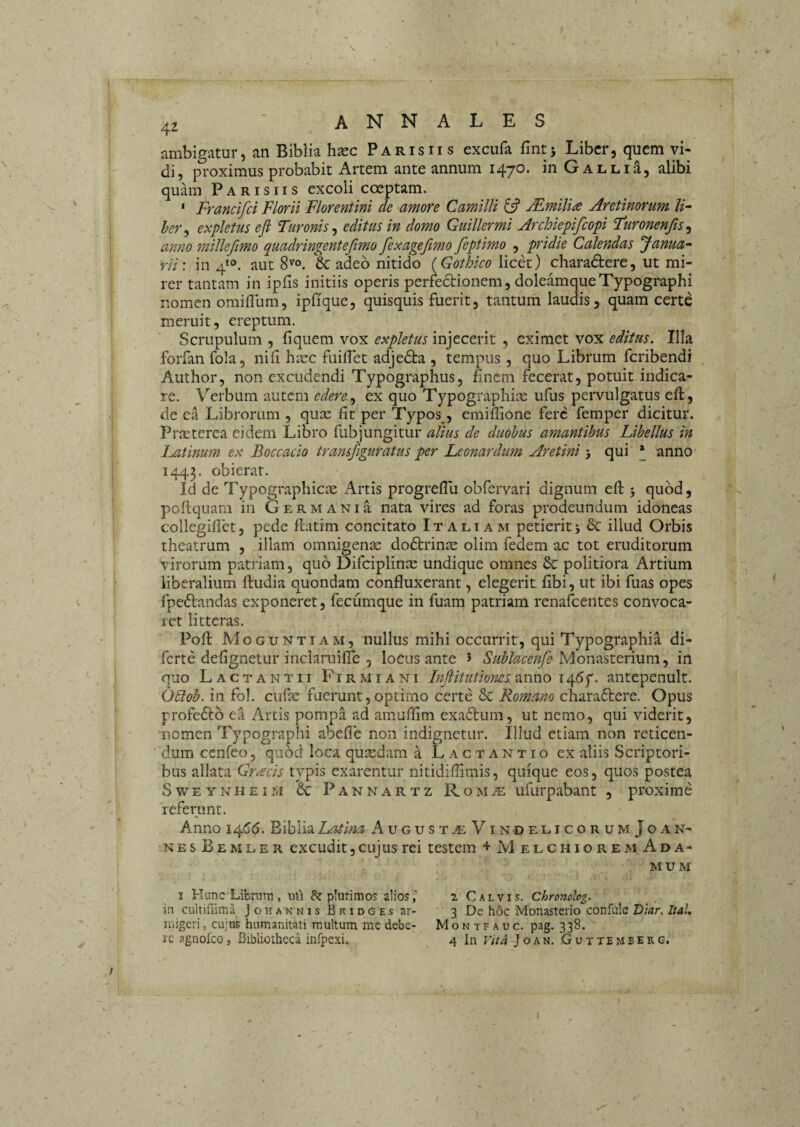 4^ annales ambigatur, an Biblia hxc Parisiis excufa fint> Liber, quem vi¬ di, proximus probabit Artem ante annum 1470. in GALLia, alibi quam Parisiis excoli coeptam. ‘ Francifei Florii Florentini de amore Camilli 13 Mmilite Aretinorum U~ her^ expletus eft Turonis^ editus in domo Guillermi Archiepifeopi Furonenjis^ anno milleftmo quadringentefimo fexageftmo feptimo , pridie Calendas 'Janua-' rii: in 4'°. aut 8''o. & adeo nitido {Gothico licet) charadtere, ut mi¬ rer tantam in ipfis initiis operis perfedtionem, doleamqueTypographi nomen omifllim, ipfique, quisquis fuerit, tantum laudis, quam certe meruit, ereptum. Scrupulum , liquem vox expletus injecerit , eximet vox editus. Illa foiTan fo!a, nili ha:c fuilTet adjedta , tempus, quo Librum feribendi Author, non excudendi Typographus, lincm fecerat, potuit indica¬ re. Verbum autem edereex quo Typographias ufus pervulgatus eft, de ea Librorum , qux Iit per Typos , emiflione fere femper dicitur. Pra:tcrea eidem Libro fubjungitur alius de duobus amantibus Libellus in Latinum ex Boccacio transfiguratus per Leonardum Aretini 3 qui * anno 1443. obierat. Id de Typographicie Artis progrellu obfervari dignum eft 5 quod, poftquani in Germani a nata vires ad foras prodeundum idoneas collegidct, pede ftadm concitato Italiam petierit j & illud Orbis theatrum , illam omnigenae dodtrinie olim fedem ac tot eruditorum virorum patriam, quo Difciplinre undique omnes & politiora Artium liberalium ftudia quondam confluxerant, elegerit libi, ut ibi fuas opes fpeftandas exponeret, fecumque in fuam patriam renafeentes convoca¬ ret litteras. Poft Moguntiam, nullus mihi occurrit, qui Typographia di- ferte delignetur inclaruille 5 locus ante 5 Monasterium, in quo Lactantii Firmiani Inflitiitiones anno 1467. antepenult. O^oh. in fol. cufae fuerunt, optimo certe & Romano chara6terc. Opus profefto ea Artis pompa ad amuflim exaftum, ut nemo, qui viderit, nomen Typographi abefle non indignetur. Illud etiam non reticen¬ dum ccnfeo 5 quod loca qusedam a Lactantio ex aliis Scriptori¬ bus allata Gnecis typis exarentur nitidiflimis, quique eos, quos postea SwEYNHEiM 6c Pannartz RoMiE ufurpabant , proxime referunt. % Anno 1^66. Biblia Latina August.^:VindelicorumJoan- NES Bemler excudit, cujus rei testem + MelchioremAda- MUM I Hunc Libnitn , uti plurimos alios, in culuffima Johannis Bkidges ar¬ migeri, cujus humanitati multum me debe¬ re agnofeo 5 Bibliotheca infpexi,. Montfauc. pag. 338. 4 In Vita J o A N. G u T T E M B E R G. 2 Calvis. Chronolog. 3 De hoc Monasterio confule D;<ir. Ital.