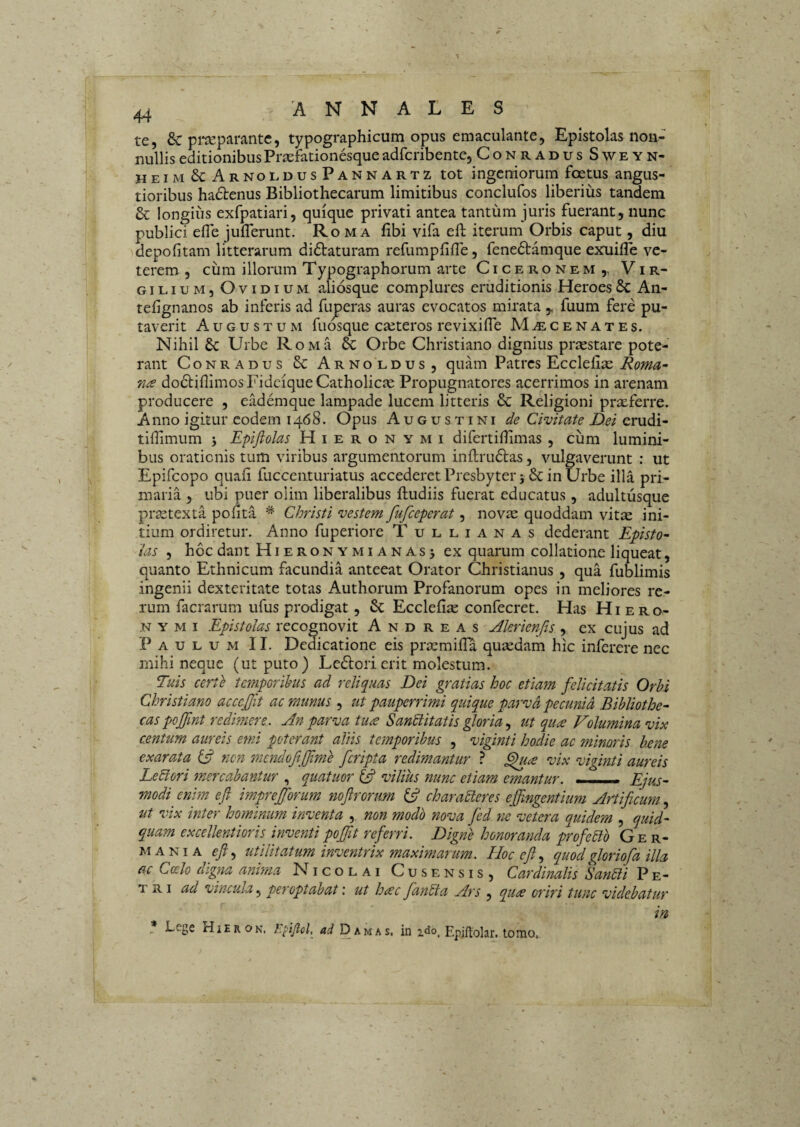 te, 6c pi*separantc, typographicum opus emaculante, Epistolas non¬ nullis editionibus Praefationesque adfcribente, ConradusSweyn- heim&ArnoldusPannartz tot ingeniorum foetus angus¬ tioribus ha6lenus Bibliothecarum limitibus conclufos liberius tandem & longius exfpatiari, quique privati antea tantum juris fuerant, nunc publici efle julTerunt. Ro m a fibi vifa eft iterum Orbis caput, diu depolitam litterarum di6taturam refumplille, fene6tamque exuifle ve¬ terem , cum illorum Typographorum arte Ciceronem,, Vir- GiLiuM, Ovidium aliosque complures eruditionis Heroes8c An- telignanos ab inferis ad fuperas auras evocatos mirata , fuum fere pu¬ taverit Augustum fuosque eseteros revixifle Maecenates. Nihil & Urbe RoMa & Orbe Christiano dignius praestare pote¬ rant Conradus Sc Arnoldus, quam Patres Ecclelise Roma^ na dodlillimosFidciqueCatholicie Propugnatores acerrimos in arenam producere , eademque lampade lucem litteris & Religioni prxferre. Anno igitur eodem 1468. Opus Augustini de Civitate Dei erudi- tihimum j Epiflolas Hieronymi difertiHimas, cum lumini¬ bus orationis tum viribus argumentorum inll;ru6las, vulgaverunt : ut Epifeopo quali fuccenturiatus accederet Presbyter 5 in Urbe illa pri¬ maria , ubi puer olim liberalibus ftudiis fuerat educatus, adultusque prastexta polita ^ Christi vestem fufeeperat, novic quoddam vitte ini¬ tium ordiretur. Anno fuperiore T ullianas dederant Episto- ias , hoc dant Hieronymianasj ex quarum collatione liqueat, quanto Ethnicum facundia anteeat Orator Christianus, qua fublimis ingenii dexteritate totas Authorum Profanorum opes in meliores re¬ rum facrarum ufus prodigat, & Ecclefite confecret. Has Hiero¬ nymi Epistolas recognovit A n d r e a s Akrienfis , ex cujus ad Paulum II. Demcatione eis praemilTa qusedam hic inferere nec mihi neque (ut puto) Le6torierit molestum. Tuis certe temporihus ad reliquas Dei gratias hoc etiam felicitatis Orbi Christiano acccjjit ac munus , ut pauperrimi quique parva pecunia Bibliothe¬ cas pojfmt redmere. An parva tua Sanblitatis gloria, ut qua Volumina vix centum aureis emi poterant aliis temporibus , viginti hodie ac minoris baene exarata ^ non mendofijfime feripta redimantur ? ^la vix viginti aureis Lebiori mercabantur , quatuor vilius nunc etiam emantur. - Ejus¬ modi enim eft imprejforum noftrorum (ft characteres efftngentium Artificum, ut vix inter hominum inventa , non modo nova fied ne vetera quidem , quid¬ quam excellentioris inventi poftit referri. Digne honoranda profeCto Ger¬ mania eft ^ utilitatum inventrix maximarum. Hoc eft ^ quod ftoriofa illa ac Coelo digna anima Nicolai Cusensis, Cardinalis Sanbli Pe- v tki ad vincula.^ per optabat: ut Imc fanbta Ars , qu<^ oriri tunc videbatur in , Lcgc rliEROK. hkPol, Damas, in ido, Epiftolar. lomo.