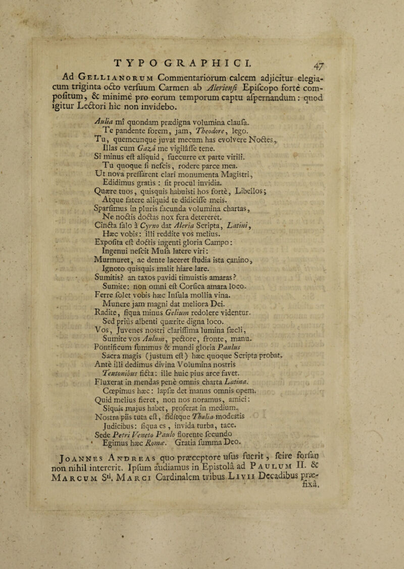 Ad Gelli ANORUM Commentariorum calcem adjicitur elegia¬ cum triginta o6i:o verfuum Carmen ab Alerienfi Epifcopo forte com- pofitum 5 & minime pro eorum temporum captu afpernandum: quod igitur Ledtori hic non invidebo. Aulia mi quondam prasdigna volumina claufa. Te pandente forem, jam, T^heodore^ lego. Tu, quemcunque juvat mecum has evolvere No<5ies,i Illas cum Gazd me vigilafTe tene. Si minus eft aliquid, fuccurre ex parte virili. Tu quoque fi nefeis, rodere parce mea. Ut nova prefifarent clari monumenta Magistri, Edidimus gratis : fit procul invidia. Quaere tuos, quisquis habuisti hos forte, Libellos; Atque fatere aliquid te didiciflTe meis. Sparfimus in pluris ficunda volumina chartas, Ne nodis dodas nox fera detereret. Cinda falo a Cyrno dat Aleria Scripta, Latini, Haec vobis: illi reddite vos melius. ' Expofita efi: dodis ingenti gloria Campo: Ingenui nefeit Mufa latere viri: Murmuret, ac dente laceret fiudia ista canino. Ignoto quisquis malit hiare lare. Sumitis? an taxos pavidi timuistis amaras ? ^ Sumite; non omni eft Corfica amara loco. Ferre folet vobis haec Infula mollia vina. Munere jam magni dat meliora Dei. Radite, fiqua minus Gelium redolere videntur. Sed prius albenti quaerite digna loco. Vos, Juvenes nostri clariffima lumina faecli, SmmtQ vos Aulum, pedore, fronte, manu. Pontificum fummus & mundi gloria Paulus Sacra magis (justum eft) haec quoque Scripta probat. Ante illi dedimus divina Volumina nostris ‘temonibus fida: ille huic pius arce favet. Fluxerat in mendas pene omnis charta Latina. Coepimus heee: lapfas det manus omnis opem. Quid melius fieret, non nos noramus, amici: Siquis majus habet, proferat in medium. Nostra piis tuta eft, fiditque ‘Thalia modestis Judicibus: fiqua es, invida turba, tace. Sede Petri Veneto Paulo florente fecundo * Egimus hsec Roma. Gratia fumma Deo. JoanNes Andreas quo prEeeeptore ufus fuerit, fcire forfan non nihil intererit. Ipfum audiamus in Epistola ad P aulum II. & Marcum S‘h Marci Cardinalem tribus Livii Decadibus pi fixa. 4 I