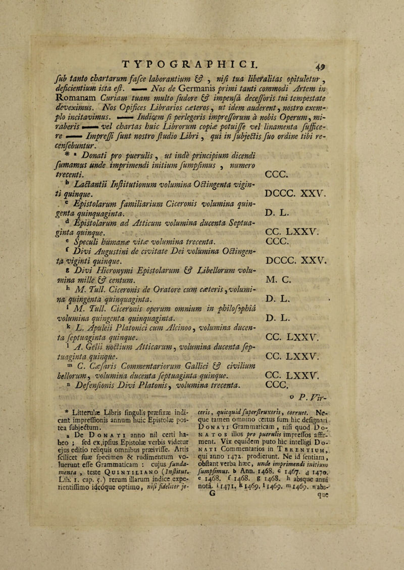 fuh tanto chartarum fafce laborantium 13 5 riifi tua liheVaUtas opituletur ^ deficientium ista ejl, *—> Nos de Germanis primi tanti commodi Artem in Romanam Curiam tuam multo fudore i3 impenfd decejjoris tui tempestate deveximus. Nos Opifices Librarios c<£teros, ut idem auderent, nostro exem^ pio incitavimus. - Indicfim fi perlegeris imprejforum h nobis Operum, mi¬ raberis • vel chartas huic Librorum copice potuijfe vel linamenta fujfice- re — ImpreJJi fiunt nostro ftudio Libri, qui in fiubjebtis fiuo ordine tibi re- cenfiebuntur. * • Donati pro puerulis , ut indb principium dicendi fumamus unde imprimendi initium fiumpjimus , numero trecenti. ** Labtantii Infiitutionum volumina Oblingenta vigin- H quinque. . ® Epistolarum familiarium Ciceronis volumina quin¬ genta quinquaginta. ^ Epistolarum ad Atticum volumina ducenta Septua¬ ginta quinque. * Speculi human<£ vitee volumina trecenta. ^ Divi Augustini de civitate Dei volumina Oblingen- ta viginti quinque. g Divi Hieronymi Epistolarum i3 Libellorum volu¬ mina mille ^ centum. ^ M. Tuli. Ciceronis de Oratore cum cateris.^volumi- na quingenta quinquaginta. ‘ M. Tuli. Ciceronis operum omnium in philofihphid volumina quingenta quinquaginta. ^ L. Apuleii Platonici cum Alcinoo, volumina ducen¬ ta feptuaginta quinque. 1 A. Gelii nobiium Atticarum, volumina ducenta fiep- tuaginta quinque. C. Ceefiaris Commentariorum Gallici (3 civilium bellorum, volumina ducenta feptuaginta quinque.  Defienfionis Divi Platonis .y volumina trecenta. ccc. DCCC. XXV. D. L. CC. LXXV. CCC. DCCC. XXV. M. C. D. L. D. L. CC. LXXV. CC. LXXV. CC. LXXV, CCC. o P. Fir- * LitteruleC Libris fmgulls prsefixse indi¬ cant impreflionis annum huic Epistolae pos¬ tea fubje<5lum. a De Donati anno nil certi ha¬ beo ; fed ex,ipfius Epistolae verbis videtur ejus editio reliquis omnibus praeiviffe. Artis fcilicet fuae fpecimen rudimentum vo¬ luerunt efle Grammaticam : cujus funda¬ menta , teste QuiNTiLiANO Lih. I. cap. 5.) rerum illarum indice expe- rientiffimo ideoque optimo, nifi fideliter je¬ ceris , quicqtiidfuperfiruxerts, corruet. Ne¬ que tamen omnino certus fum hic defignari Donati Grammaticam, nifi quod Do¬ natos illos pro puerulis impreflbs affir¬ ment. Vix equidem puto hic intelligi Do¬ nati Commentarios in Terentium, qui anno lAli- prodierunt. Ne id fentiam, obftant verba haec, unde imprimendi initium fumpfimus. b Ann. 1468. c 1467. ^ 1470. e 1468. f 1468. g 1468. h absque anni noti 11471. 11469. »11x469. nabs- G que