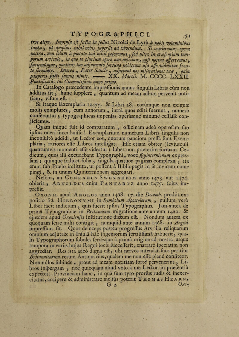 / J T Y P O G R 4.P H I C L yi tros alere. Impenfa eft^ fa5ia in foUus Nicolai de Lyra h mhh ‘Voluminibus Janta \y ut amplius nihil nobis fuperfit ad vivendum. ^ Si venderemus opera nostra y non filiim d pietate tud nihil peteremus yfed ultro in p-<sfcntium tem- ,porum articulo y in quo te plurium egere non nefcimus y ipfi nostra offerremus faciemusquey quotiens tuo adjumento fortuna mbiscum ufa effe videbitur fron^ tejereniore. Interea y Pater SanSte y adjuvent nos miferationes tua y quia pauperes faUi fumus nimis. —. XX. Marcii. M. CCCC. LXXII. Pontificatus tui Clementifiimi anno primo. In Catalogo priecedente impreflionis annus fingulis Libris cum non Additus fit, hunc fupplere , quantum ad meam adhuc pervenit noti¬ tiam, vifum cft. Si itaque Exemplaria 12,47^. Sc Libri 18. eorumque non exigus: molis complures, cum annorum , intra quos editi fuerunt , numero conferantur j typographicas impenfas operasque minime cefiaflb con¬ jiciemus. Quam inique fuit id comparatum , officinam adeo operofam fiio ipfius oneri fuccubuiflc ! Exemplarium numerum Libris fingulis non inconfultb addidi, ut Ledtor eos, quorum pauciora prefla funt Exem¬ plaria , rariores efie Libros intelligat. Hic etiam obiter (leviusculi quantumvis momenti efie videatur) lubet non praeterire formam Co¬ dicum, quos illi excudebant Typographi, yocc ^internionum expres- fam 5 quinque fcilicet folia , fingula quatuor paginas complexa , ita erant fub Prfelo inll:ituta,ut poflent a Bibliopegis in fe invicem com¬ pingi , Sc in unum QLiinternionem aggregari. Nefcio, an Conradus Sweynheim anno 1473. aut 1474. obierit 3 Arnoldus enim Pannartz anno I47y- folus im- preffit. OxoNii apud An GLOS anno 1468. 17. die prodiit ex- pofitio Sti. PIiERONYMi 'm Symbolum Apostolorum 3 nullum vero Liber facit indicium , quis fuerit ipfius Typographus. Jam antea de prima Typographise in Britanniam migratione ante annum 14.60. Sc ejusdem apud Oxonienfes inftitutione didtum eft. Nondum autem ex quoquam Icire mihi contigit, numquid ante annum 1468. in Anglid imprefTum fit. Qlios deinceps postea progrellus Ars illa reliquarum omnium adjutrix in Infula hac ingeniorum fertiliffima habuerit, qua¬ lis Typographorum foboles feriesque a prima origine ad nostra usque tempora in variis hujus Regni locis fucccfierit, enarrare fpeciatim non aggrediar. Res ista adeo digna efi, ubi nervos intendat fuos peritior Britannicarum rerum Antiquarius, qualem me non efie plane confiteor. Nonnullos* fubinde , prout ad meam notitiam forte pervenerint, Li¬ bros infpergam , nec quicquam aliud volo a me Ledtor in prsefentia expediet. Provinciam hanc, in qua fum tyro prorfus rudis & inexer¬ citatus, accipere administrare melius poterit ThomasHearn, G z Ove-