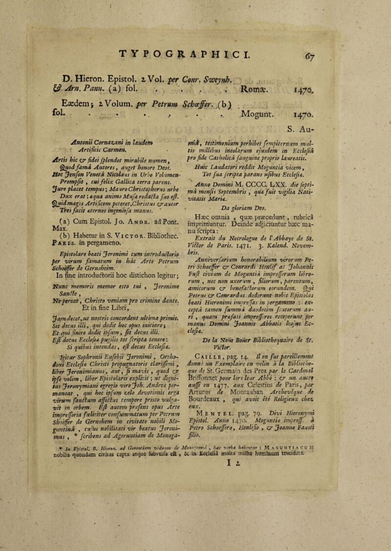 l TYPOGRAPHICI. D. Hieron. Epistol. i Vol. per Conr^ Sweynh.^ ^ Arn.Pam, (a) fol. . ' Romae. 1470, Etcdemj 2 Volum, per Petrum Schoeffer.JJoy fol* • „. * • / • *. Mogunt. 1470* S. Aii- AntonVt Cornazani in laudem ' Artificis Carmen. Artis hic cr fidei Jplendet mirabile numen, Sluod fama Autores, auget honore Deos. Hoc yenfon Vertet d Nicolaus in Urbe Volumen- Prompfit, cui felix Gallica terra parens, ^ure placet tempus', MauroChristopherus urbe Dux erat: aqua animo Mufa reda£la fuo efi. ^Ijftdmagis Artificem peteret,Christus zvautor Tres facit aternos mgenhofa manus. (a) Cum Epistol Jo. Andr. ad Pont. Max. (b) Habetur in S. Vi c t o r. Bibliothec. P A R IS. in pergameno. Epistolare beati feronimi cum introduclorio per virum famatum in hac Arte Petrum Schoiffer de Gernsheim. In fine introdudtorii hoc distichon legitur; V Nunc memoris memor esto tui , Jeronime San£le, Ne-pereat, Christo veniam pro crimine dante. Et in fine Libri, ^am.decet,ut nostris concordent ultima primis, sit decus illi, qui dedit hoc opus initiare} Et qui finire dedit iofum, fit decus illi. Efi decus Ecclefiapugilis tot fcripta tenere', si quibus intendas, efi decus Ecclefia. ifitur Sophronii Eufebii Jeronimi , Ortho¬ doxi Ecclefn Christi propugnatoris clarijfimi , Uber Jeronimianus, aut, fi mavis , quod c? ipfe velim, liber Epistolaris explkit; ut digni¬ tas Jeron'^miani egregio viro Joh. Andrea per¬ maneat , qui hoc ipfum zelo devotionis erga virum fanilum affeitus tempore prisco vulga¬ vit in orbem. Efi autem pr&fens opus Arte imprefforia foeliciter confummatum per Petrum Shoiffer de Gernshem in civitate nobili Mo- guntina , cuiks nobilitati vir beatus feroni- tnus , * feribens ad Ageruntiam de Monoga- midt, testimonium perhibet fempiternum mul¬ tis millibus incolarum ejusdem in Ecclefid pro fide Catholica fanguine proprio laureatis. Huic Laudatori reddit Moguntia vicem, Tot fua jcripta parans ufibus Ecclefia. Afino Domini M. CCCC. LXX. die fepti- md menfis Septembris , qu& fuit vigilia Nati¬ vitatis Maria. ‘ Da gloriam Deo. Haec omnia , quae praecedunt, rubrica imprimuntur. Deinde adjiciuntur haec ma¬ nu fcripta: Extrait du Necrologue de 1'Abbaye de St. ViEtor de Paris. 1471. 3. Kalend. Novem¬ bris. Anniverfarium honorabilium virorum Pe¬ tri Schoejfer & Conrardi Heniif ac fohannis Fufi civium de Moguntia imprejforum libro¬ rum , nec non uxorum , filiorum, parentum, amicorum cjy benefactorum eorundem, ^gui Petrus cr Conrardus dederunt nobis Epistolas beati Hieronimi imprefas in pergameno ; ex¬ cepta tamen fummd duodecim fcutorum au¬ ri , quam pr&fati imprejf res receperunt per manus Domini jpoannis Abbatis hujus Ec- clcfia. De la Notte Bouer Bihliothequaire de St. Victor. C AIL L E , pag. 14. ll en fut pareillement donne un Exemplaire en velin d la Bibltothe- que de St. Germaiu des Prez par le Cardinal iBrifionnet pour lors leur Abbe : er tm autrt aujfi en 1477. aux Celestins de Paris, par Arturus de Montauban Archevtque de Bourdeaux , qui avoit ete Religieux chez eux. M E N T E t. pag. 70. Divi Hieronymi Epistol. Anno 1470. Moguntia imprejf. d Petro Schoefiero, Henlifio , ar jjoanne Fausti filio. * In Epistol. B. Hieron. ad Gerontiam viduam de Mono-amm , hac verha hahentur : MAGUNTiACur.! nobilis quondam civitas capta atque fubvwfa eft , in- Ecclefia multa milha hominum truciditta.