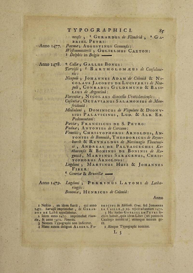 TYPOGRAPHICI. Sf ’ nenfis , * Gerardus-^(? FUndrid , * G A- BRIELPETRI; 'lAnno 1477* Pcirma\ Augustinus Genoenfisi JVefljnonasterii ; Gulielmus Caxton: *. 3 Delphis in Belgio ■ - Anno 1478. + ColiceGallus Bonus: Vdar^vifii 5 Bartholomasus^''^ Confalone* : ’ ' ris'. Neapoli 5 J o H A N N E s A D A M de' Colonid 6c N i- coLAus Jacobus deLuc-I FERIS Nea- poli, CoNRADus Guldemund & Basi- - L i u s <5^? Argenfmd : Florentia 5 Nicolaus diocefis Uratislavknfis: Octavianus S A LAMO N IUS de Man^ fridonid ; Mediolani 5 Dominicus 'Vispolate & Diony¬ sius Palavicinus, Lud. 6c Alb. Er. Pedemontani: Pavia-, Franciscus de S. Petro: Padua j Antonius de Car cano: Vmetiis 5 Christophorus Arnoldus,An- T o NI u s de Bononia^ TheodoricusReyns- hurch 8c Reynaldus de Novimagio Fheutonk ci ^ Andreas de Paltasceches Ka~ tharenjis & Boninus de Boninis de Ra~ guzid<i Martinus Saracenus, Chris¬ tophorus Arnoldus: ■ Lugduni j Martinus Husz 6c Johannes Fiber: * Geneva & Bruxella — Anno 147P. Lugduni 5 Perrinus Latomi Lotha- ringiis: Bononia 3 Henricus de Colonid : Anno 1 Nefdo , an idem fuerit , qui anno 1471. T4rx';7/i imprimebat , & G er ar¬ dus DE Li*sa appellabatur. 2 Idem anno 147^. imprimebat Vmn- tUf & anno 1472. Venetiis. 3 Nomen Typographi non indicatur. 4 Hunc autem delignat A l b e r t. F a- ,4 BRicius in Blbliotb. Gnc. fed Johannes LA CAiLLE,p.29. rcjicitadannum 1471. 5 Hic forfan Gabriei em Petri fo- cium habuit, quia idem Liber (uti postea in Catalogo notabitur) utriusque nomen ge¬ rit. I Absque Typographi nomine.