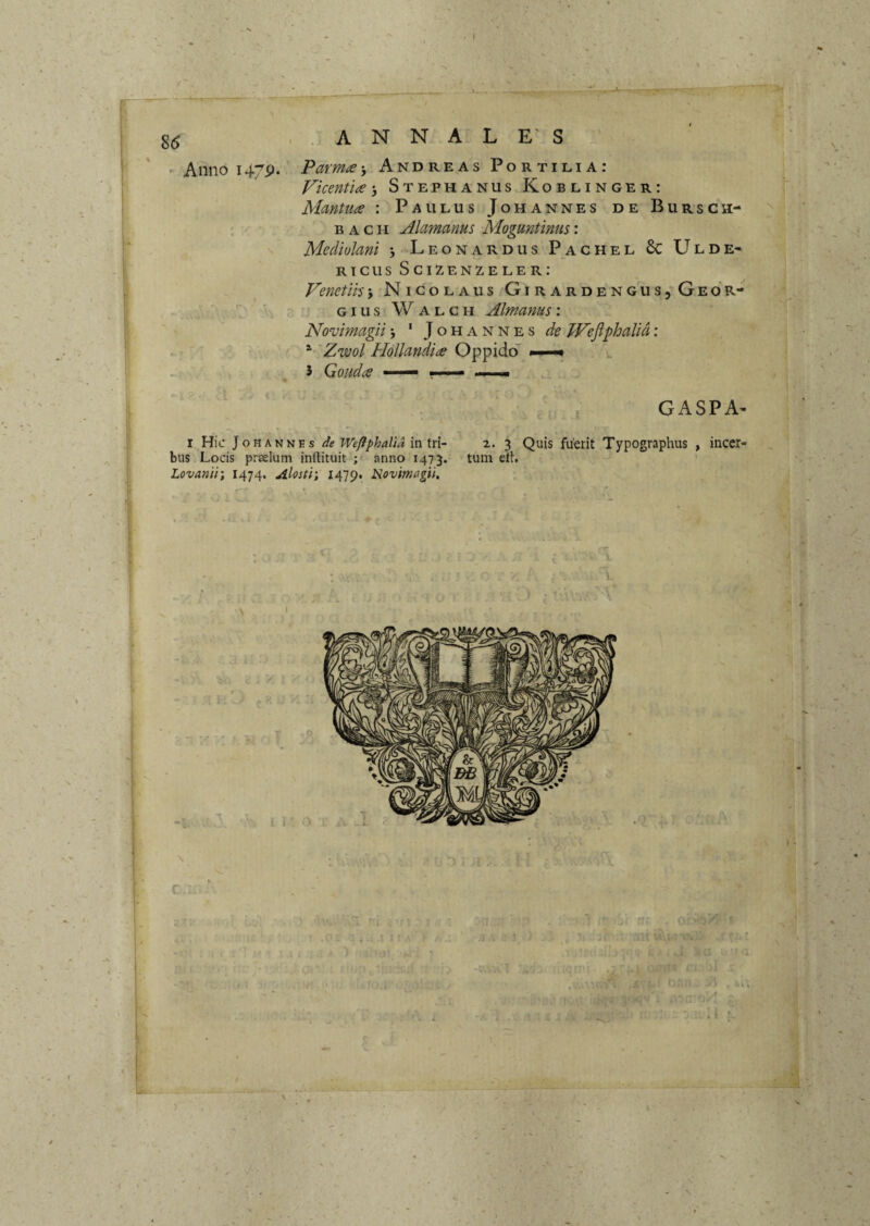 •/ r - j-TcT'■ r.’ ..ANNALES Anno i47p. Parmae’, Andreas Fort ilia: Vicentla 3 Stephanus Koblinger: Mmtu^e : Paulus Johannes de Bursch- : B A c H Alamanus Moguntinus: s Mediolani 3>Leonardus Pachel 6c Ulde- rtcusScizenzeler; Venetih3 Nicolaus GiRARDENGUS5GEdR- ■ H a ’ giusWalch Almanus'. Novimagii3 ' Johannes de TPeflphalid; r . ^ Zwol Hollandice OppidoT • v. GASPA^ I Hic JoHANKEs de Weftphalia in tri¬ bus Locis prselum inftituit ; anno 1473. Lovanir, 1474. Alosti; 1479. Novimagii, 2.- 3 Quis fuerit Typographus tum elt. meer- (