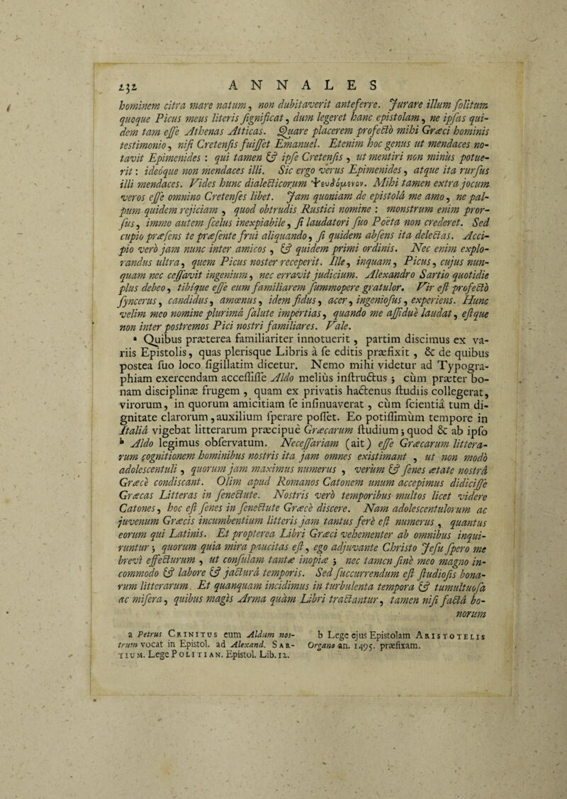 hominem citra mare natum ^ non dubitaverit anteferre. Jurare illum folitum quoque Picus meus literis Jignificat, dum legeret hanc epistolam, ne ipfas qui¬ dem tam efje Athenas Atticas, ^uare placerem profedtb mihi Graci hominis testimonio, nif Cretenfis fuijfet Emanuel. Etenim hoc genus ut mendaces no¬ tavit Epimenides : qui tamen ^ ipfe Cretenfis , ut mentiri non minus potue^ rit: ideoque non mendaces illi. Sic ergo verus Epimenides, atque ita rurfus illi mendaces. Vides hunc dialeblicorum Mihi tamen extra jocum veros efe omnino Cretenfes libet. Jam quoniam de epistola me amo ne pal¬ pum quidem rejiciam , quod obtrudis Rustici nomine : monstrum enim pror- fus^ immo autem fcelus inexpiabile fi laudatori fuo Poeta non crederet. Sed cupio pr^fens te pr^efiente frui aliquandoJi quidem abfens ita deledias. Acci¬ pio vero jam nunc inter amicos , ifi quidem primi ordinis. Nec enim explo¬ randus ultra ^ quem Picus noster receperit. Ille.^ inquam.^ Picuscujus nun¬ quam nec cefifavit ingenium, nec erravit judicium. Alexandro Sartio quotidie plus debeo, tihique efie eum familiarem fummopere gratulor. Vir eji profeSlb fyncerus.^ candidus amoenus.^ idem fidus ^ acer ingeniofus experiens. Hunc velim meo nomine plurima falute impertias.^ quando me afjidue laudat efique non inter postremos Pici nostri familiares. Vale. * Quibus priEterea familiariter innotuerit, partim discimus ex va¬ riis Epistolis, quas plerisque Libris a fe editis praefixit, & de quibus postea fuo loco figillatim dicetur. Nemo mihi videtur ad Typogra- phiam exercendam acceffiffe Aldo melius inftrudtus j cum praeter bo¬ nam disciplina: frugem , quam ex privatis hadtenus fludiis collegerat, virorum, in quorum amicitiam fe infinuaverat, cum fcientia tum di¬ gnitate clarorum, auxilium fperare poflet. Eo potiflimum tempore in Italia vigebat litterarum praecipue Gr^carum ftudium 5 quod & ab ipfo ^ Aldo legimus obfervatum. Necefifariam (ait) efife Gracarum littera¬ rum gognitionem hominibus nostris ita jam omnes existimant , ut non modo adolescentuli, quorum jam maximus numerus , verum ^ fienes atate nostra Grace condiscant. Olim apud Romanos Catonem unum accepimus didicifije Grcecas Litteras in fieneUute. Nostris verb temporibus multos licet videre Catones, hoc efl fienes in feneP:ute Grcece discere. Nam adolescentulorum ac juvenum Graecis incumbentium litteris jam tantus ferb efl numerus , quantus eorum qui Latinis. Et propterea Libri Graci vehementer ab omnibus inqui¬ runtur quorum quia mira paucitas e fi, ego adjuvante Christo Jefiu fpero me brevi efjeSlurum , ut confulam tant<^ inopice 3 nec tamen fime meo magiio in¬ commodo labore jaUurd temporis. Sed fuccurrendum efl fiudiojis bona¬ rum litterarum. Et quanquam incidimus in turbulenta tempora ffi tumultuofa ac mifera, quibus magis Arma quam Libri traUantur, tamen nifit fadia bo¬ norum a Petrus Crinitus cum Aldum nos- b Lege ejus Epistolam Aristotelis vocat in Epistol. ad Alexand. Sar- Organo 1495. praefixam.