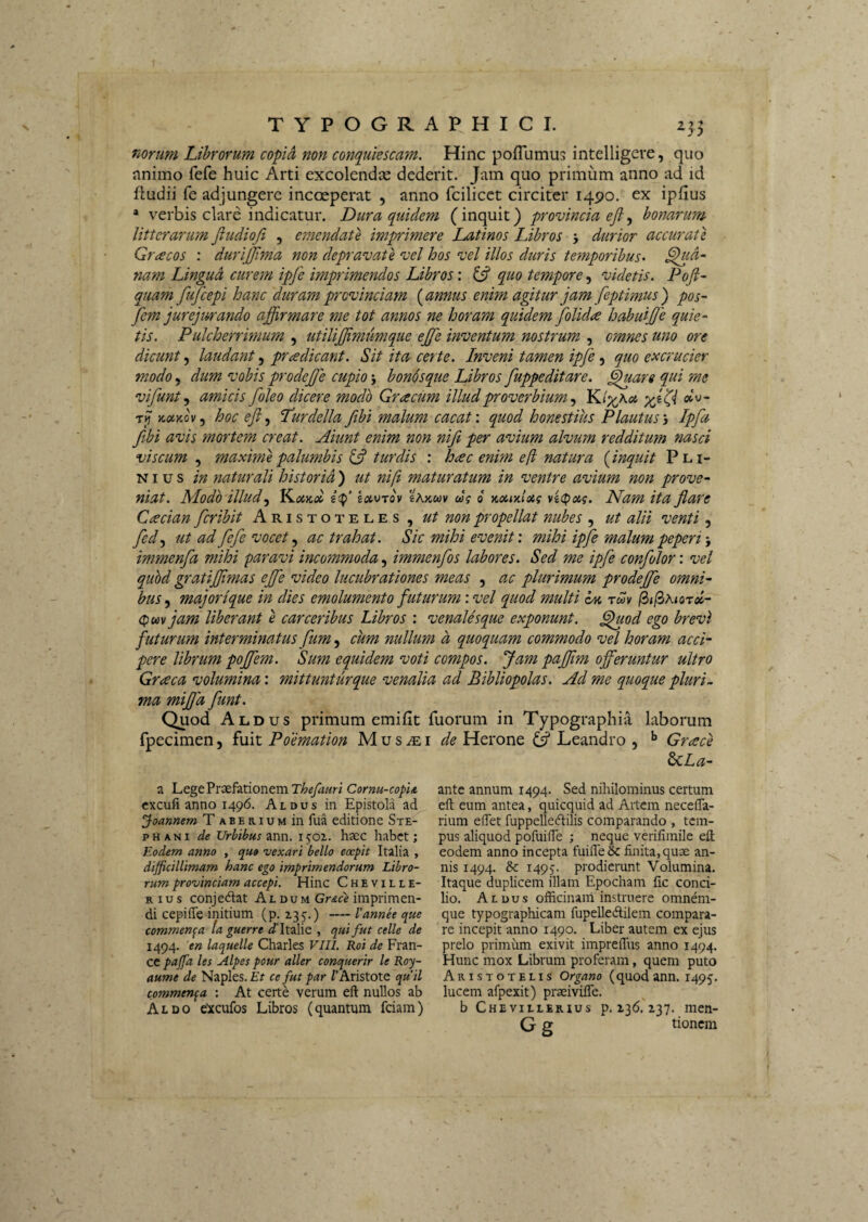 norum Librorum copid non conquiescam. Hinc pofTumus intelligeve, quo nnimo fefe huic Arti excolendas dederit. Jam quo primum anno ad id fludii fe adjungere incoeperat , anno fcilicet circiter 1490. ex ipfius * verbis clare indicatur. Dura quidem (inquit) provincia eji^ homrum litterarum fludiofi , emendate imprimere Latinos Libros •, durior accurati Gracos : durijjima non depravate vel hos vel illos duris temporibus^ pla¬ nam Lingua curem ipfe imprimendos Libros: (5? quo tempore, videtis. Pofi- quam fufeepi hanc duram provinciam {annus enim agitur jam feptimus) pos- fem jurejurando affirmare me tot annos ne horam quidem folida habuiffie quie¬ tis. Pulcherrimum , utiliffimumque ejfe inventum nostrum , omnes uno ore dicunt 5 laudant, pradicant. Sit ita certe. Inveni tamen ipfe, quo excrucier modo 5 dum vobis prodejje cupio 5 boMsque Libros fuppeditare. ^are qui me vifunt^ amicis foleo dicere modo Gracum illud proverbium K/;^Ac4 otu- Ttf >t«>cov, hoc eji.^ Lurdella fibi malum cacat', quod honestius Plautus'i Ipfa fibi avis mortem creat. Aiunt enim non ni fi per avium alvum redditum nasci viscum , maximi palumbis turdis : hac enim e (i natura (inquit Pli¬ nius in naturali historia ) ut ni/i maturatum in ventre avium non prove¬ niat. Modo illud.y J^oiKol kotvrov eAaav ug o noimloig vi(poig. Nam ita flare Cacian feribit Aristoteles, ut non propellat nubes , ut alii venti, fedy ut ad fefe vocet ^ ac trahat. Sic mihi evenit', mihi ipfe malum peperi; immenfa mihi paravi incommoda, immenfos labores. Sed me ipfe confolor: vel quhd gratiffimas eJfe video lucubrationes meas , ac plurimum prodejfe omni¬ bus ^ majorique in dies emolumento futurum '.vel quod multi tmv jam liberant e carceribus Libros : venalesque exponunt, ^od ego brevi futurum interminatus fum, cum nullum d quoquam commodo vel horam acci¬ pere librum poffem. Sum equidem voti compos. Jam paffim offeruntur ultro Graea volumina: mittunturque venalia ad Bibliopolas. Ad me quoque pluri., ma mijjd funt. Quod Aldus primum emifit fuorum in Typographia laborum fpecimen, fuit Poemation M u s iE i de Herone Leandro , ^ Grace ^La- a Lege Praefationem T^eyrf«r/ Cornu-copu cxcufi anno 1496. Aldus in Epistola ad ^oamem T abe rium in fua editione Ste- pHANi de Urbibus Tinn. i^oz. haec habet; Eodem anno , quo vexari bello coepit Italia , difficillimam hanc ego imprimendorum Libro¬ rum provinciam accepi. Hinc Cheville- R I u s conjedlat Al du m GrAc'e imprimen¬ di cepifle initium (p. 135'.) — Cannee que commenda ta guerre ^Tltalie , qui fut celle de 1494. en laquelle Charles VIII. Roi de Fran- CC paffia les Alpes pour aller conquerir le Roy- aume de Naples. Et ce fut par /'Aristote qu ii commenda : At certe verum ell nullos ab Aldo e^xcufos Libros (quantum fciam) ante annum 1494. Sed nihilominus certum eft eum antea, quicquid ad Artem neceflTa- rium edet fuppelledilis comparando , tem¬ pus aliquod pofuide ; neque verifimile eft eodem anno incepta fuifte& finita,quae an¬ nis 1494. & i49y prodierunt Volumina. Itaque duplicem illam Epocham fic conci¬ lio. Aldus officinam instruere omnem- que typographicam fupelledilem compara¬ re incepit anno 1490. Liber autem ex ejus prelo primum exivit impreffus anno 1494. Hunc mox Librum proferam, quem puto Aristotelis Organo (quodann. 1495. lucem afpexit) prseivifle. b Chevillerius p. z36. 237. men- G g tionem