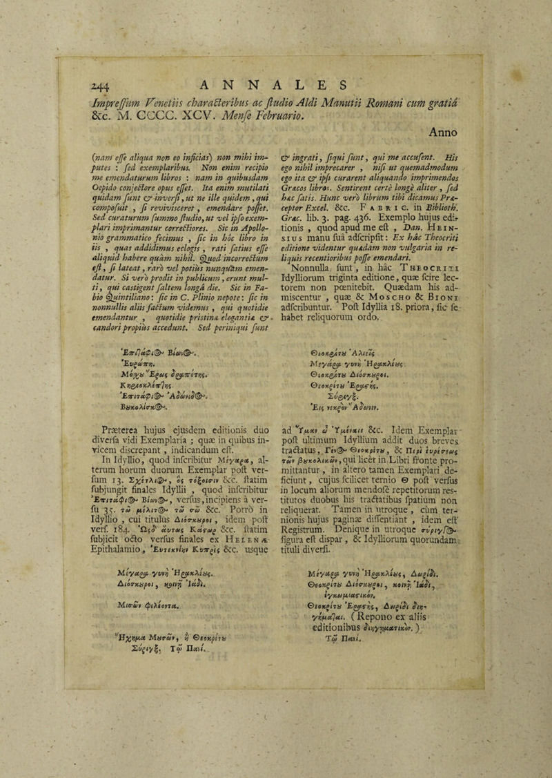 Imprejjtm Venctih characeribus ac fludio Aldi Manutii Romani cum gratia 6cc. M. CCCC. XCV. Menfe Februario. Anno (nam ejfe aliqua non eo inficias) non mihi im¬ putes : fed exemplaribus. Non enim recipio me emendaturum libros : nam in quibusdam Oepido conjectore opus ejfet. Ita enim mutilati quidam fiunt ziT inverfi, ut ne ille quidem, qui compofiuit , fi revivisceret, emendare pojjet. Sed curaturum fummo fiudio, ut vel ipfio exem¬ plari imprimantur correfiiores. Sic in Apollo¬ nio grammatico fiecimus , fic in hoc libro in iis , quas addidimus eclogis , rati fiatius ejfe aliquid habere quam nihil. <filuod incorreCtum eji, fi lateat, raro vel potius nunquam emenr datur, si vero prodit in publicum, erunt mul¬ ti , qui castigent fialtem longd die. Sic in Fa¬ bio ^intiliano: fic in C. Plinio nepote; fic in nonnullis aliis fiaCtum videmus , qui quotidie emendantur , quotidie pristina elegantia ziT candori propius accedunt. Sed periniqui fiunt ‘Evpcen»!. KrieAOX,?iiirir,i. Bi{K0X(9-K(^. & ingrati, fiqui fiunt, qui me accufient. His ego nihil imprecarer , nifi ut quemadmodum ego ita zy ipfi curarent aliquando imprimendos Gracos librou Sentirent certe longe aliter , fied hac fiatis. Hunc vero librum tibi dicamus Pra- ceptor Excel. &c. F a B r i G. in Eiblioth'. Grac. lib. 3. pag. 436. Exemplo hujus edir tionis , quod apud me eft , Dan. H e i n- sius manu fua adfcripfit: Ex hdc Theocriti editione videntur quadam non vulgaria in re¬ liquis recentioribus pojfie emendari. Nonnulla funt, in hac Theocriti Idylliorum triginta editione, quae fcire lec¬ torem non poenitebit. Quaedam liis ad¬ miscentur , quae & Moscho & Bioni adfcribuntur. Poli Idyllia 18. priora, fic fc habet reliquorum ordo.. 'AXtUi yvvii <S>iOKQ^rii AicKTKii^ei, Qsor.fins ‘Eli )incficy’'A^miv. Praeterea hujus ejusdem editionis duo diverfa vidi Exemplaria ; quae in quibus in¬ vicem discrepant, indicandum eft. In Idyllio, quod infcribitur Miyx^x, al¬ terum horum duorum Exemplar poft ver- fum 13. U Tc^oto-tv Scc. ftatim fubjungit finales Idyllii , quod infcribitur ’E‘ri7ct<pi(^ verfus,incipiens a vcr- 76/ 76/ 0-6) Scc. Porro in Idyllio , cui titulus Atoo-Kupoi, idem poft verf. 184. etv76!i KcsfAi^ Scc. ftatim fubjicit odo verfus finales ex Helena Epithalamio , ’Ev7eKvtiiv Ev-tcfin Scc. usque JAiyu^ yvv/j AioTtcapei, ’luh. Miirav eptXfcn». ’'iJMarStf w OeaupiTH ad 'r.ttadv (J 'fpittxis Scc. Idem Exemplar pofi ultimum Idyllium addit duos brevea traSlatUS ,, rev{^ ©eoupha, 8c Uepi evpeTieai 7*/v /JaxsAocwv ,qui licet in Libri fronte pro¬ mittantur , in altero tamen Exemplari de¬ ficiunt, cujus fcilicet ternio © poft verfus in locum aliorum mendofe repetitorum res¬ titutos duobus his traftatibus fpatium non reliquerat. Tamen in utroque , cum ter¬ nionis hujus pagina difientiant , idem eft' Registrum. Denique in utroque o-vpiyT^^ figura eft dispar , 6c Idylliorum quorundam tituli diverfi. Meyu^ yvro'iI^>cA(iSiy Aufih. QHoxfi7iS AtiC-XU^»! y x01y.f1 iyK6>f*ixrixoy, ©£0*^17« At/fih S'!/}- yrpixlai. ( Repono ex aliis editionibus ^iy,yi)puc7tK6y.) Tu nxH.