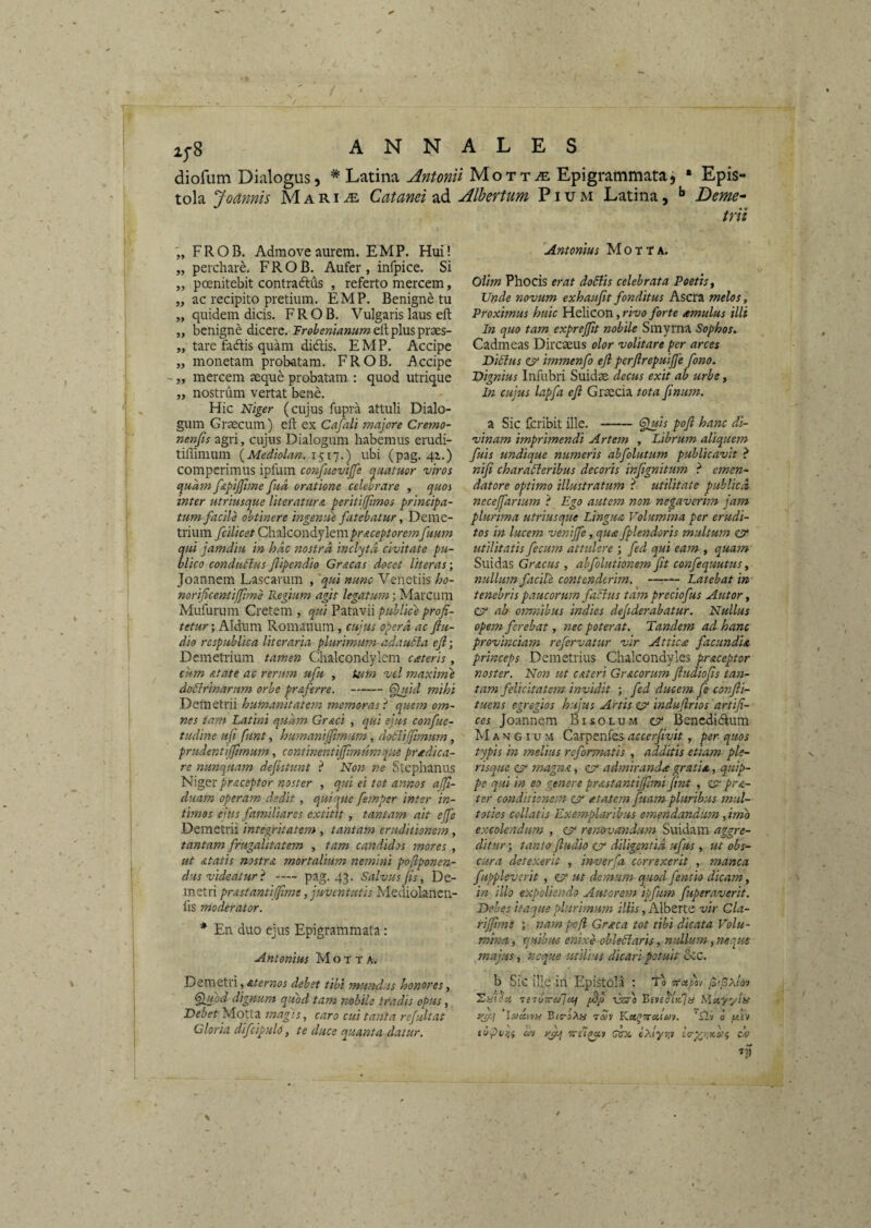 diofum Dialogus, * Latina Antonii Mott^e Epigrammataj • Epis¬ tola Joannis M a r i ^ Catanei ad Alhertum Pium Latina, Deme¬ trii FROB. Admove aurem. EMP. Hui! „ perchare, FROB. Aufer, infpice. Si „ poenitebit contradlus , referto mercem, „ ac recipito pretium. EMP. Benigne tu „ quidem dicis. FROB. Vulgaris laus eft „ benigne dicere. Jr^^^^wMwaweltplusprses- „ tare fadfis quam didis. EMP. Accipe „ monetam probatam. FROB. Accipe - „ mercem seque probatam ; quod utrique „ nostrum vertat bene. Hic Niger (cujus fupra attuli Dialo¬ gum Grsecum) eft ex Cafali majore Cremo- nenfts agri, cujus Dialogum habemus erudi- tiffimum {Mediolan. 1517.) ubi (pag. 41.) compcrimus ipfum confnevijfe (^uatuor viros cillam fapijjtme fud oratione celebrare , quos inter utriusque literaturA peritijjimos principa¬ tum facile obtinere ingenue fatebatur, Deme¬ trium fcilicet CtiiAcowdLjltmpr&ceptoremfuum qui jamdiu in hac nostra inclyta civitate pu¬ blico conductus flipendio Gr&cas docet literas; Joannem Lascarum , 'qui nunc Venetiis ho- norificentijjime Regium agit Marcum Mufurum Cretem , qui Patavii publice profi¬ tetur ; Aldum Romanum, cujus opera ac fiu- dio respublica literaria plurimum adaucta efi- Demetrium tamen Chalcondylem cateris, cum Atate ac rerum ufu , tum vel maxime doctrinarum orbe praferre. -§lJiici mihi Demetrii humanitatem memoras} quem om¬ nes tam Latini quam Graci , qui ejus confue- tudine ufi funt, humaniffimum, doCtijfimum, prudentiffimum, continentiffimumque praedica¬ re nunquam defistunt } Non ne Stephanus t^A^tcprAceptor noster , qui ei tot annos alfi- duam operam dedit, quique femper inter in¬ timos eius familiares extitit , tantam ait ejfe Demetrii integritatem , tantam eruditionem, tantam frugalitatem , tam candidos mores , ut Atatis nostra mortalium nemini poflponen- dus videatur} — pag. 43. Salvus fis, De¬ metri prAstantiJfime, juventutis Mediolancn- lis moderator. * En duo ejus Epigrammata: Antonius M o t t A. Demetri, debet tibi mundus honores, ^jjuod dignum quod tam nobile tradis opus, Debet Motta magis, caro cui tanta refultat Gloria difcipuld, te duce epuanta datur. Antonius Motta. Oiim Phocis erat doClis celebrata Poetis y Unde novum exhaufit fonditus Ascra melos, Proximus huic Helicon, rivo forte cernulus illi In quo tam exprejpt nobile Smyrna Sophos. Cadmeas Direseus olor volitare per arces Dictus e?* immenfo efi perfirepuijje fono. Dignius Infubri Suidse decus exit ab urbe, In cujus lapfa efi Graecia tota finum. a Sic feribit ille.-^is pofi hanc di¬ vinam imprimendi Artem , Librum aliquem fuis undique numeris abfolutum publicavit } nifi characteribus decoris infignitum } emen¬ datore optimo illustratum } utilitate publica, necefiarium } Ego autem non negaverhn jam plurima utriusque Lingua Volumina per erudi¬ tos in lucem venijfe, qua fplendoris multum CP' utilitatis fecum attulere ; fed qui eam , quam Suidas Gracus , abfolutionem fit confequutus, nullum facile contenderim. - Latebat in tenebris paucorwm faCtus tam preciofus Autor, ZV ab omnibus indies dejiderabatur. Nullus opem ferebat, nec poterat. Tandem ad hanc provinciam refervatur vir Attica facundii princeps Demetrius Chalcondyles praceptor noster. Non ut CAteri Gracorum fiudiofis tan¬ tam felicitatem invidit ; fed ducem fe conjli- tuens egregios hujus Artis ZV indufirios 'artifi¬ ces Joannem Bisolum o Benedidum M A N GI u M Carpenfes accerfivit, per quos typis in melius reformatis , additis etiam ple- risque zv magna, cjr admiranda gratia, quip¬ pe qui in eo genere prAstantifiimi fint , pra- ter cond'itionem zv atatem fuam pluribus mtil- toties collatis Exemplaribus emendandum, imo excolendum , zv renovandu-m Suidam aggre¬ ditur ; tanto-fiudio zjr diligentia ufus, ut obs¬ cura detexerit , inverfa correxerit , manca fuppleverit , ZV ut demum quod fentio dicam, in illo expoliendo Autoretn ipfum fuperaverit. Debes itaque plurimum illis, Alberte vir Cla- rifiimi ; nam pofi Graea tot tibi dicata Volu¬ mina , quibus enixe obleCiaris, nullum, neque majus, neque utilius dicari potuit oCC. b Sic ille in Epistola ; To fafixlov 7S7u-7rei/']uf fSjj issra Mtiyylu yjT-l B/s-lAa rav Kx^oraiAiv. b /ulv eupviii uv Qsx exlyra ch