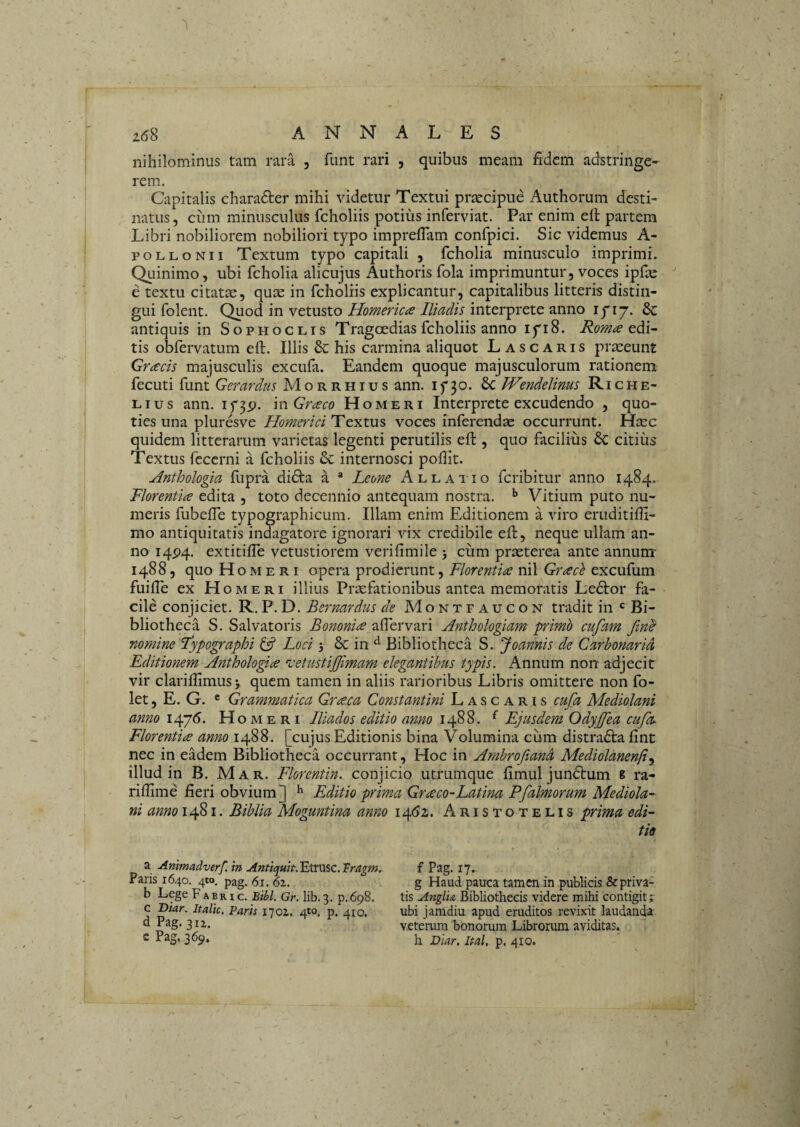 nihilominus tam rara , funt rari , quibus meam fidem adstringe- rem. Capitalis charadter mihi videtur Textui prsecipue Authorum desti¬ natus, ciim minusculus fcholiis potius inferviat. Par enim eft partem Libri nobiliorem nobiliori typo imprefiam confpici. Sic videmus A- poLLONii Textum typo capitali , fcholia minusculo imprimi. Quinimo, ubi fcholia alicujus Authoris fola imprimuntur, voces ipfae e textu citatse, qute in fcholiis explicantur, capitalibus litteris distin¬ gui folent. Quod in vetusto Homericce Iliadis interprete anno lyiy. & antiquis in Sophoclis Trag<Dedias fcholiis anno iyi8. Rom^s tis obfervatum eft. Illis & his carmina aliquot Lascaris prmeunt Grcecis majusculis excufa. Eandem quoque majusculorum rationem fecuti funt Gerardus Morrhius ann. if 30. £c Wendelinus Riche- Lius ann. if3p. mGrceco Homeri Interprete excudendo , quo¬ ties una pluresve Homerici Textus voces inferendae occurrunt. Hicc quidem litterarum varietas legenti perutilis eft , quo facilius 6c citius Textus feccrni a fcholiis internosci pofiit. Hnthologia fupra di6ta a * Leone Allai 10 fcribitur anno 1484. Florentia edita , toto decennio antequam nostra. Vitium puto nu¬ meris fubefle typographicum. Illam enim Editionem a viro eruditifti- mo antiquitatis indagatore ignorari vix credibile eft, neque ullam an¬ no 14P4. extitiffe vetustiorem verifimile cum praeterea ante annum- 1488, quo Homeri opera prodierunt, Florentia nil Grace excufum fuifte ex Homeri illius Praefationibus antea memoratis Ledtor fa¬ cile conjiciet. R. P. D. Bernardus de Montpaucon tradit in *= Bi¬ bliotheca S. Salvatoris Bononia alTervari Hnthologiam primo cufam fin^ nomine Typographi ^ Loci 5 & in Bibliotheca S. Joannis de Carbonaria Editionem Anthologia ^cetustijjimam elegantibus typis. Annum non adjecit vir clarillimusj quem tamen in aliis rarioribus Libris omittere non fo- let, E. G. ® Grammatica Graea Constantini Lascaris cufa Mediolani anno 1476. Homeri lUados editio amo 1488. ^ Ejusdem Odyjffea cufa Florentia anno 1488. [cujus Editionis bina Volumina cum distradla fint nec in eadem Bibliotheca occurrant. Hoc in Amhrofiand Mediolanenfi^ illud in B. Mar. Florentin. conjicio utrumque fimul jundlum 8 ra- riflime fieri obvium] ^ Editio prima Graco-Latina Pfalmorum Mediola-- ni anno 1481. Biblia Moguntina anno 14.61. Aristotelis prima edi- Paris 1640. 410. pag. 61. 62. b Lege F a b r i c. Bibi. Gr. lib. 3. p. 698. c Diar. Italic. Paris 1702. 4*0. p. 410. d Pag. 312. c Pag, 369. a Animadverf. in Anticyuit. Etrusc. Tragm, g Haud pauca tamen in publicis & priva¬ tis AnglU Bibliothecis videre mihi contigit j ubi jamdiu apud eruditos revixit laudand-a veterum bonorum Librorum aviditas. f Pag. 17. h Diar, Ital, p. 410.