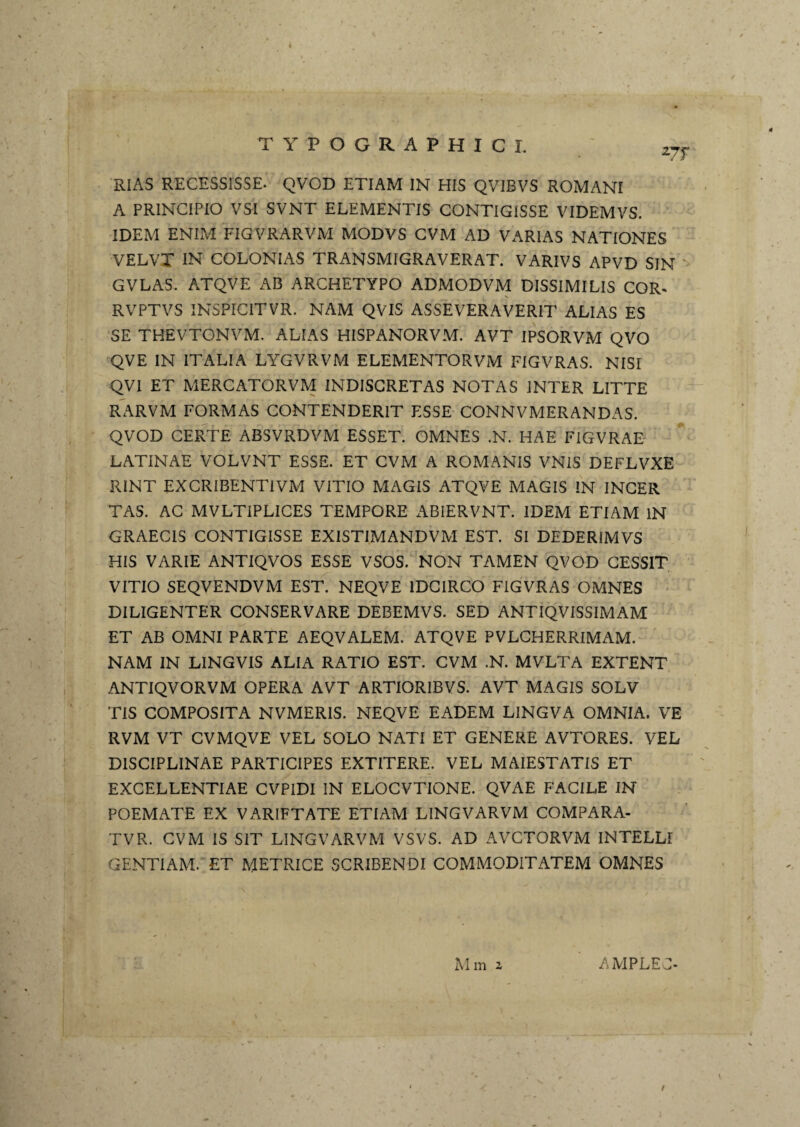 RIAS RECESSISSE. QVOD ETIAM IN HIS QVIBVS ROMANI A PRINCIPIO VSI SVNT ELEMENTIS CONTIGISSE VIDEMVS. IDEM ENIM FIGVRARVM MODVS CVM AD VARIAS NATIONES VELVT IN COLONIAS TRANSMIGRAVERAT. VARIVS APVD SIN ' GVLAS. ATQVE AB ARCHETYPO ADMODVM DISSIMILIS COR* RVPTVS INSPICITVR. NAM QVIS ASSEVERAVERIT ALIAS ES SE THEVTONVM. ALIAS HISPANORVM. AVT IPSORVM QVO 'QVE IN ITALIA LYGVRVM ELEMENTORVM FIGVRAS. NISI QVI ET MERCATORVM INDISCRETAS NOTAS INTER LITTE RARVM FORMAS CONTENDERIT ESSE CONNVMERANDAS. QVOD CERTE ABSVRDVM ESSET. OMNES .N. HAE FIGVRAE LATINAE VOLVNT ESSE. ET CVM A ROMANIS VNIS DEFLVXE RINT EXCRIBENTIVM VITIO MAGIS ATQVE MAGIS IN INGER TAS. AC MVLTIPLICES TEMPORE ABIERVNT. IDEM ETIAM IN GRAECIS CONTIGISSE EXISTIMANDVM EST. SI DEDERIMVS HIS VARIE ANTIQVOS ESSE VSOS. NON TAMEN QVOD GESSIT VITIO SEQVENDVM EST. NEQVE IDCIRCO FIGVRAS OMNES DILIGENTER CONSERVARE DEBEMVS. SED ANTIQVISSIMAM ET AB OMNI PARTE AEQVALEM. ATQVE PVLCHERRIMAM. NAM IN LINGVIS ALIA RATIO EST. CVM .N. MVLTA EXTENT ANTIQVORVM OPERA AVT ARTIORIBVS. AVT MAGIS SOLV TIS COMPOSITA NVMERIS. NEQVE EADEM LINGVA OMNIA. VE RVM VT CVMQVE VEL SOLO NATI ET GENERE AVTORES. VEL DISCIPLINAE PARTICIPES EXTITERE. VEL MAIESTATIS ET EXCELLENTIAE GVPIDI IN ELOCVTIONE. QVAE FACILE IN POEMATE EX VARIFTATE ETIAM LINGVARVM COMPARA- TVR. CVM IS SIT LINGVARVM VSVS. AD AVCTORVM INTELLI GENTIAM. ET METRICE SCRIBENDI COMMODITATEM OMNES Mm 2 AMPLEC-