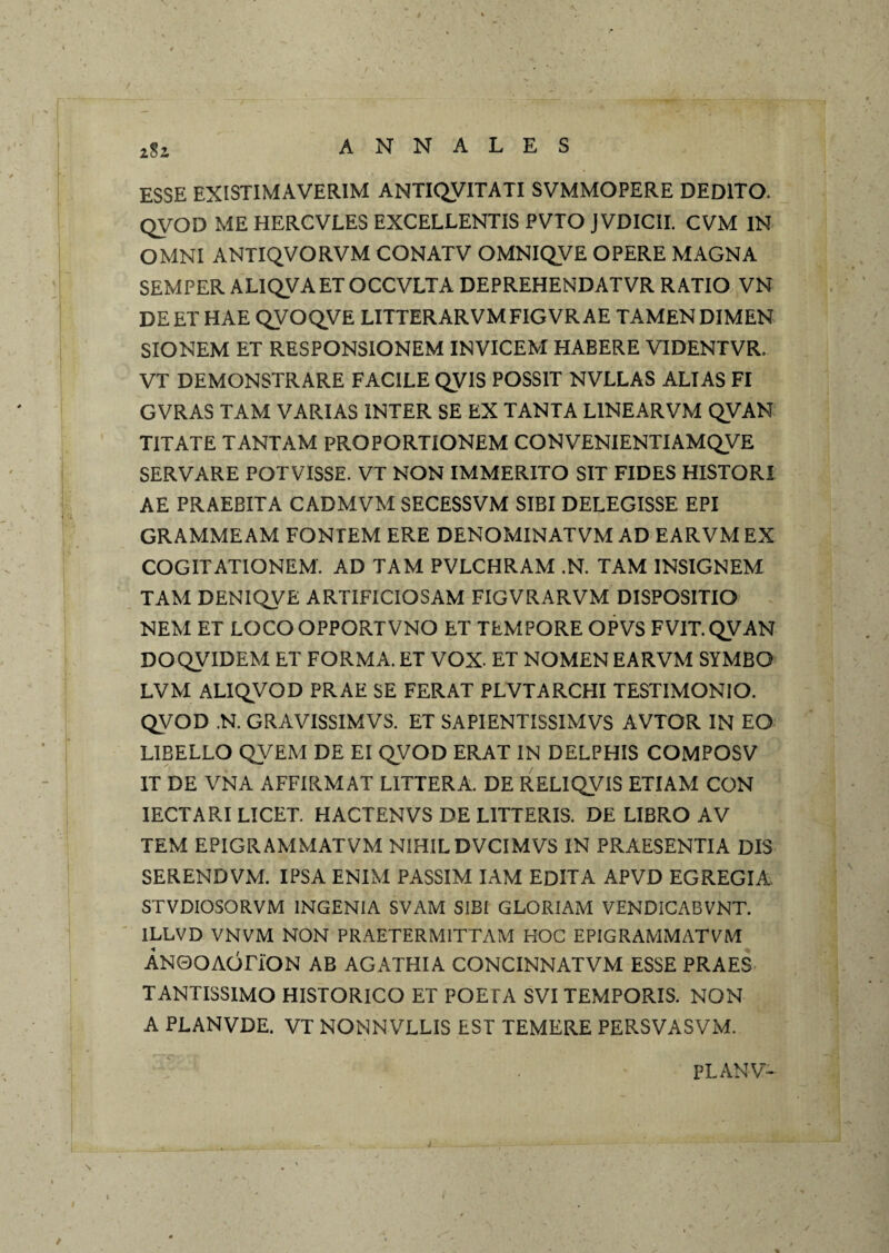 zSi ESSE EXISTIMAVERIM ANTIQVITATI SVMMOPERE DEDITO. QVOD ME HERCVLES EXCELLENTIS PVTO jVDICII. CVM IN OMNI ANTIQVORVM CONATV OMNIQVE OPERE MAGNA SEMPER ALIQVAETOCCVLTA DEPREHENDATVR RATIO VN DEETHAE qVOQVE LITTERARVMFIGVRAE TAMENDIMEN SIONEM ET RESPONSIONEM INVICEM HABERE VIDENTVR. VT DEMONSTRARE FACILE QVIS POSSIT NVLLAS ALIAS FI GVRAS TAM VARIAS INTER SE EX TANTA LINEARVM QVAN TITATE TANTAM PROPORTIONEM CONVENIENTIAMQVE SERVARE POTVISSE. VT NON IMMERITO SIT FIDES HISTORI AE PRAEBITA CADMVM SECESSVM SIBI DELEGISSE EPI GRAMMEAM FONTEM ERE DENOMINATVM AD EARVM EX COGITATIONEM. AD TAM PVLCHRAM .N. TAM INSIGNEM TAM DENIQVE ARTIFICIOSAM FIGVRARVM DISPOSITIO NEM ET LOCOOPPORTVNO ET TEMPORE OPVS FVIT.QVAN DOQVIDEM ET FORMA. ET VOX- ET NOMEN EARVM SYMBO LVM ALIQVOD PRAE SE FERAT PLVTARCHI TESTIMONIO. QVOD .N. GRAVISSIMVS. ET SAPIENTISSIMVS AVTOR IN EO LIBELLO QVEM DE EI QVOD ERAT IN DELPHIS COMPOSV IT DE VNA AFFIRMAT LITTERA. DE RELIQVIS ETIAM CON lECTARI LICET. HACTENVS DE LITTERIS. DE LIBRO AV TEM EPIGRAMMATVM NIHIL DVCIMVS IN PRAESENTIA DIS SERENDVM. IPSA ENIM PASSIM lAM EDITA APVD EGREGIA, STVDIOSORVM INGENIA SVAM SIBI GLORIAM VENDICABVNT. ILLVD VNVM NON PRAETERMITTAM HOC EPIGRAMMATVM ANOOACiriON AB AGATHIA CONCINNATVM ESSE PRAES TANTISSIMO HISTORICO ET POETA SVI TEMPORIS. NON A PLANVDE. VT NONNVLLIS EST TEMERE PERSVASVM. PLANV-