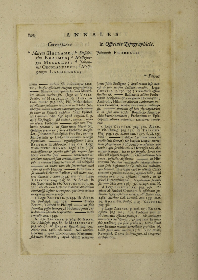 7.^1. CorreEiores in Officinis Tyfographicis, ^ Marcus H e i l a n d > Defide- Johamis F r o b e n 11 rius Era s M u s > ^ H^olfgan^ gus Musculus> ** Johan- ms Oecolampadius > ^ Wilf-- gangiis Lachnerus5 ® Petrus nium - ■ ■■- victum fihi amiCiumque para^ ■vit , in ejus officinatn receptus typographicam m ' .1 — Nemo extitit, qui de historia Marcel- lini melius meritus fit. (lege H. Vales. Pr&fat. Marcellin. & Huet. de Clar. Interpr. pag. i68.) Phil. Melanchthon ad officium publicum invitavit in Schola No- ribergae annuo centum aureorum pretio ■ fc enim in Epistola quadam (lege Epistol. ad Camerar. edit. Lipf. apud Voegelin, 8. p. 49.) ille fcripfit; fed addixi, inquies, bien¬ nii operas Frobenio aget cum Fro- benio Senatus , ut fidem tuam liberet &c. Gelenio prater ea , qua a Frobenio accipie¬ bat, Johannes Rudolphus S t o e r , antistes Murbacenfis es' Ludrenfis annuum conctffit fiipendium. ■ ■ — — Ingeniofi(fimus (teste Barthio in Adverfar. 1. 44. c. i. Lege etiam prsefat. Arnob. Lugd. 1651.) fed audacijfimus CP prorfus nihil fibi negans Ar¬ nobii correClor fuit —-- eandemque li¬ centiam conquesti funt eruditi, illum fibi fump- fiffie in editione Plinii tertium ab illo castigata '■ ■ — In unam cum his fententiam mihi vifus efi ivifie Hnetins ■ Fatis conces- fit ultimis Gelenius Bafileae , ubi etiam uxo¬ rem duxerat , anno 1554. 77. Lege Teissier. Elog. pag. 86. & Adam. in Vit. Juris-conf. in Vit. Zu i c h e m 11, p. m. 2,z8. ubi ille cum Gelenio Bafileae amicitiam contraxijfe legitur eo tempore, quo libris ibidem corrigendis noster prsteffiet. a Lege Zeltner. p. 154. & Adam. Vit. Philofoph. pag. 373. — Scripta Erasmi, Lutheri e?* Philippi —— ut fine fumtibus poffiet lustrare, a Frobenio petiit, ut iisdem emendandis pr&ficeretur. ■  Fatis concedit ann. 1549. b Lege Zeltner. p. 164. & Adam, Vit. Philofoph. pag. 86. & Mallinkrot. pag. 96. 97. & Er asm. Epistol. pag. 194. Natus ann. 1466. z8. OSlob. Non tantum Lovanii , apud Theodoricum Martinum; Jed: etiam MAldum femonm {teste Julio Scaligero i quod tamen ipfe no» nifi de fuis feriptis faCium concedit. Lege Chevill. p. 196. 197.) Correctoris officio funClus efi. —— Bafileae in adibus Frobe- nianis castigando & corrigendo Hieronymi, Ambrofii, Hilarii zsr aliorum Latinorum Pa¬ trum Volumina, tempus haud breve confump- fit. mortuus efi jam feptuagenarius 6. Id. Jul.ann. 153^. Bonifacio Amerba- chio herede nominato , Frobenium cp' Epis¬ copium ultima voluntatis exeeutores consti¬ tuit. c Lege Zeltner. pag. 370. Adam.. in Vit. Theolog. pag. 377. & Teissier.. Elog. pag. Z19. Natus ann. 1497. 6. Id. Sep- temb. ■' ■'■■■■ Bafileae {uti jam antea in variis locis fecerat') per longum tempus correc¬ tioni plagularum a Probenio excufarum va¬ cavit ; que fervitia etiam Hervagiis pari ala¬ critate pr&stitit, ita ut per fingulas horas non raro vel viginti plagulas, re festinationem pos¬ cente , infpeCias abfolverit. <• In Hie¬ ronymi Operibus restituendis repurgandisque cum fodo Sigismundo Galenio diu multum¬ que fudavit. Hervagio vero in edendis Chry- lostomi Operibus occupato fuppetias tulit, cui editioni ann. 1539. abfoluta V. tomis , ut CP' priori Hieronymianae , prffiationem prami- fit.-obiit ann. '^.Cal.Sept. <etat.66. d Lege Cheviller. pag. 196. Hic etiam ab Andrea Cratandro in officinam pu¬ blicam typographicam receptus efi. Natus ann. 148Z. Moritur Cal. Becemb. ann. 1531. &tat. 49. Adam. Vit.Philof. p. 45. Zeltner. pag. 384. e Lege Zeltner, p. zo6. Z07. Er asm. Epistol. pag. 16Z5. 307. PTobenii focer ey Frobenianae officina princeps , vir utriusque litteratura doCiiffimus , etr pari cum Erasino fide praditus-, qui folus primum , postea fimul cum Erasmo muneri correClorio prafeClus efi. obiit peste ann. circiter, r^iS, Vide etiam Reverend. Cave in Prolegom, ad Scriptores Eeelefiasticos.