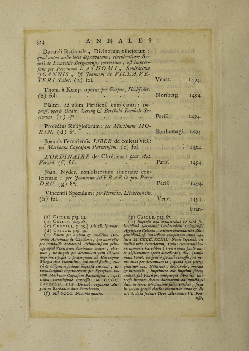 s B>4, A N N A L E- S Durandi Rationale , Divinorum officiorum : quod antea mille locis depravatum, elucubratione Bo- neti de Locatellis Bergomenfis correctum , eji impres- fum per Perrinum L A T H O MI , Bonif %cium JOANNIS 5 6? Joarmem de FILLA. FR¬ IGERI Socios. (a) fol. Thom. a Kemp. opera: per Gdspar. Hochfeder. ^b) fol: Pfalter. ad ufum Parifienf. cum-cantu : /w-' p^eff. opera Udalr. Gering Berthold Rcmbolf So¬ ciorum. (c) 4*°/ Profectus Relrgioforum; per Mdrtinum'MO- RIN (d; 8°. .. Joannis Ferrarienfis LIBER de coelesti vita.*' per Matheum Capeafam Parmenfem. (e) fol. VORDINAIRE des Chretieas; ppur Ant. Venet. Noriberg.” Parif. Rothomagi. HHr I4P4. I4P4. ^ 4^4* Ferard. (f) fol. . . . . Paris. I4P4- Joan. Nyder. confolatorium timoratx con- feientix : fcr yoannem MERARD pro- Petro (g) 8°. Parif'. 14P4; Vincentii per Herman. Liechtenfiein. , (b) fol. Venet. I4P4. Fran- (a) C A ILLE. pag. i^,‘< (b) C AiLLE. pag. z8. (c) Chevill. p. 99.] Die i2>. lamar. (d) C AILLE. pag. 39. , (e) Editus per artium cr medicina D6c~ i&rem Antonium de Cauchorio, qui dum 'ejfet pro Pandulfo Malatestd Ariminenfium prin¬ cipe apud Venetorum dominium orator , obti¬ nuit , ne aliquis per decennium eum librum imprimere po^et , praterquam ab Hieronymo Blongio cive Florentino, qui omni ftudio , cu¬ ra, CT* diligentia fudque impenfd curavit , ut • emendatijjime imprimeretur per Egregium vi¬ rum Matheum Capeafam Parmenfem , qui etiam corredlijftme imprejfit M. CCCC. LXXXXIUl. XIX. Decemb. regnante Au- - gustino Barbadico duce Venetiarum. (f) Mil CCCC. Nonante quatre,- (g) Caille. pag.^67. (h) Impenfis non mediocribus ZV cura fo- lertijjimd Hermanni Liechtenfiein Colonienfis' Agrippina ColenU , - necnan emendatione dili- gcntipmd.efi imprejpone completum anno Sa-. lutis MtCCCC. XCIIII.'- Nonis Septemb. in inclita urbe Venetiarum. Cujus Hermanni bo¬ na memoria heredibus ('e vita enim paulo an¬ te abfolutionem operis discejferat) lllu. Domi¬ nium Venet. ex gratia fpeciali concepit, ut ne¬ mo alius per decennium id , quoad ejus partes quattuor viz. Naturale , dodlrinale , morale ZV historiale , imprimere aut imprimi facere audeat fub poena pro unoquoque libro ita im- prefo invento decem ducatorum ad mulftan-- dum in terris ipji'dominio fubjacentibus , /icut in eorum gratia clarius continetur anno ZV die ufi S, data fedente Divo Alexandro VI. Pon- tijice