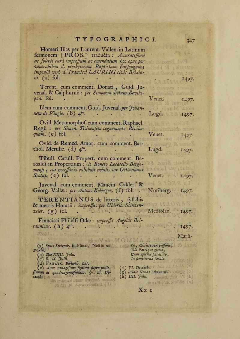 Homeri Ilias per Laurent. Vallcn.in Latinum fermonem [P R O S. ] tradu6ta : AccuratiJJimh ac folerti cur^ imprejjum ac emendatum hoc opus per •venerabilem d. presbyterum Baptistam Farjengum \ impenfd •vero d, Francisci LAURINI ci-vis Brixia¬ ni. (a) fol. Terent, cum comment. Donati , Guid. Ju- venal. & Calphurnii: per Simonem diUum Bevila- qua. fol. . . . . . Ycnet.' Idem cum comment. Guid. Juvenal.p(?r Johan- nemdeVingle. (b) 4”. .... Lugd. 1497* HP7- 1497. Ovid. Metamorphof. cum comment. Raphael. Regii : per Simon. Fkinenfem cognomento BiviJa- quam» (c) fol. .... Venet. I4P7- Ovid. de Remed. Amor, cum comment. Bar- thol. Merulx. (d) 4'°. . . . Lugd. 1497. Tibuli. Catuli. Propert. cum comment. Bc- roaldi in Propertium : d Boneto L(icatello Bergo- menfi .j cui necejfaria exhibuit nobilis wr OHavianus Scotus» (e) fol. „ . . , • . Venet. i4P7- Juvenal. cum comment. Mancin. Calder.* Sc Qqoi-^.VolW^q: ptr Anton. Koberger. (f) fol. . Noriberg. i4P7. TERENTIANUS de litteris , fyllabis 8c metris Horatii ; imprejfus per Ulderic. 'Scinzen- zeler. Cg) fol- • • • ..,.w Mediolan. 1497* Francisci Pbilelfi Odae : imprejjit Angelus Bri¬ tannicus. (h) 4'°. . . . . . . . . 1497. 'v (a) Sexto Septemh. fine loco, Nefcio an JSrixU. ' ^ (b) BieXIIIL Julii. (c) 8. Id. Julii. (d) Fabric. Biblioth. Lat. (e) Anno nonagefimo feptimo fupra, tnille- fitnum ac quadringentefimum. id.‘ Dc- t. . ‘ . w l' O .'Li ‘ . - ■ - ' , Sitf Christe rex pii(fime Tibi Patrique gloria, Cum Spiritu par adito, In fempiterna facula. (f) VI T)ecemb.. (g) Pridie Nonas Februarii,' (h) llll. Julii. . - :l Xx z Marfi- ^ o ( : .VI iL '•■'S