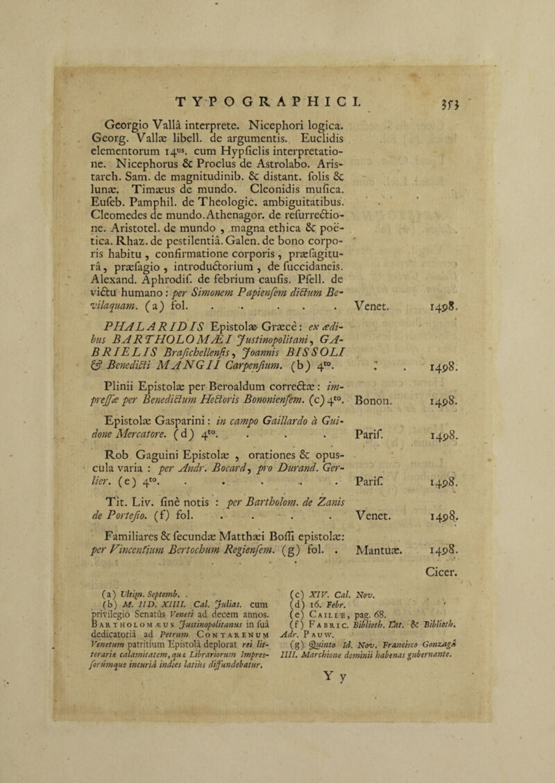 Gcofgio Valla interprete. Nicephori logica. Georg. Vallce libell. de argumentis. Euclidis elementorum 14«*. cum Hypficlis interpretatio¬ ne. Nicephorus & Proclus de Astrolabo. Aris*- tarch. Sam. de magnitudinib. & distant, folis & lunse. Timseus de mundo. Cleonidis muiica. Eufeb. Pamphil. de Theologic. ambiguitatibus. Cleomedes de mundo. Athenagor. de refurredlio- ne. Aristotel. de mundo , ,magna ethica 6c poe- . tica. Rhaz. de pestilentia. Galen. de bono corpo¬ ris habitu , confirmatione corporis, pr^fagitu- ra 5 praefagio , introdudtorium , de fuccidaneis. Alexand. Aphrodif. de febrium caufis. Pfell. de vi^tu humano: per Simonem Papienfem diStum Be- vllaquam. (a) fol. Venet. I4p8. PHAL A R ID IS Epistolae Graece: ex cedP bus BARTHOLOMjEI JustinopoUtani.y GA~ BRIELIS Brajichellenfis .f Joannis BIS SOLI ^ BenediPi MANGII Carpenjium. (b) 4'°. ♦ • ✓ 1498. Plinii Epistolae per Beroaldum corredtae: im~ prejfle per Benedicium HePoris Bononienfem. (c) 4'°. Bonon. 1498. Epistolae Gasparini: In campo Gaillardo a Gui- ^ done Mercatore. ( d) 4*°. . . Parif. 1498. • • • Rob Gaguini Epistolae , orationes & opus- ■ cula varia : per Andr. Bocard-^ pro Durand. Ger~ lier, (e) 4*^°. . . .... Parif 1498. « • • Tit. Liv. fine notis : per Bartholom. de Zanis de Portejio. (f) fol. . . - . Venet. 1498. • Familiares & fecundae Matthaei Bofli epistolae: per Vincentium Bertochum Regienfem. (g) fol. . Mantua. 1498. % ' . . . ' • ■ Cicer. ( a ) Vltip. Septemb. . \h) M. IID. XIIII. Cal. fultas, cum privilegio Senatus Veneti ad decem annos. BARTHOLOM.tus JustinopoUtanus in fua dedicatoria ad Petrum Contarenum Venetum patritium Epistola deplorat rei lit-^ terarii calamitatem^qus, Librariorum Impres- forumque incurid indies latius diffundebatur. (c) XIV. Cal. Nov. (d) 16. Febr. (e) Caille, pag. 68. (f) Fabri c. Biblioth. Vat. Biblioth, Adr. P A u w. (g) , Ruunto Id. Nov. Francisco Gonzagx IUI. Marchione dominii habenas gubernante. Yy