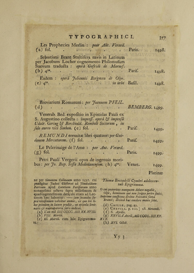 T Y P’0 GRAPHICI. Les Prophecies Merlin *: j^our Ak. Vefard. (a) fol. . : . . Paris. ''s. . I4p8.* m/ - Sebastiani • Brant Stultifera navis in Latinum per Jacobum Locher cognomento Philomufum Suevum tradu6ta : opera Gofridi de Marnef-. (b} 4*®. . ........ Parif. i4p8.- Eadem : opera JoJiannis Bergman de Olpe. % (c) 4'®. . . - . in urbe Bafil. ‘ I4P8. Breviarium Romanum; per 'Joannem TFEIL. (d) . . . . . ' . . BEMBERG. Vencrab. Bcd. cxpofitio in Epistolas Pauli ex S. Augustino colle6ta : 'imprejf. opera impenfd Udalr. Gering ^ Berchtold. Rembolt Sociorum , in foh aureo mei Sorbon. (e) fol. . . .... Parif. REMUNDIcrcmitse libri quatuor:/(?rGui~ donem Mercatorem, (f) fol. . . . . Parif. Le Pelerinaige de TAme : par Ant. Verard. (g) fol. ..... Paris. Petri Pauli' Vergerii opus de ingenuis mori¬ bus: perjo. Bap. SeJJd Mediolanenfem. (h) 4'°. Venet, ‘Thomx Eeccadelli Cymbri adolescen- tuli Epigramma. O cui posteritas nunquam debere negabit y Olpe y hominum qui non feripta perire Jinis}. Imprime confpicu& divina Poemata fama Branti; divina hac condere mente /olet. (d) Caille, pag.<49., (e) Chevill. p. roo.l 28. Novemb, - ( f) 6. Aprilis. (g) XXVIL d'Avril y Mil CGCC. 1111XX, XIX. (h) XVI. Oeiob. Yy 3 ne per Simonem Colimum anno ijit. cui praefigitur Judoci Cli^fovei ad Theobaldum Parvum apud Lutetiam Parijiorum anno nonagefimo odlavo fupra millefimum & quadringentelimum data; ubi etiam ad Lec¬ torem haec habentur:-jam fecundusfu- pra vicefimum volvitur annus y ex quo hic li¬ ber primum in luce7n prodiit, ut epistola limi¬ naris csr numupatoria faiis indicat. (a) Van mil IIIICCCC. IIIIXX.XVIII. (b) VllL Martii. (c) Kl. Martii, cum hoc Epigramma¬ te.: .. I4pp. i4pp.> H99- J499. PlatinsE'