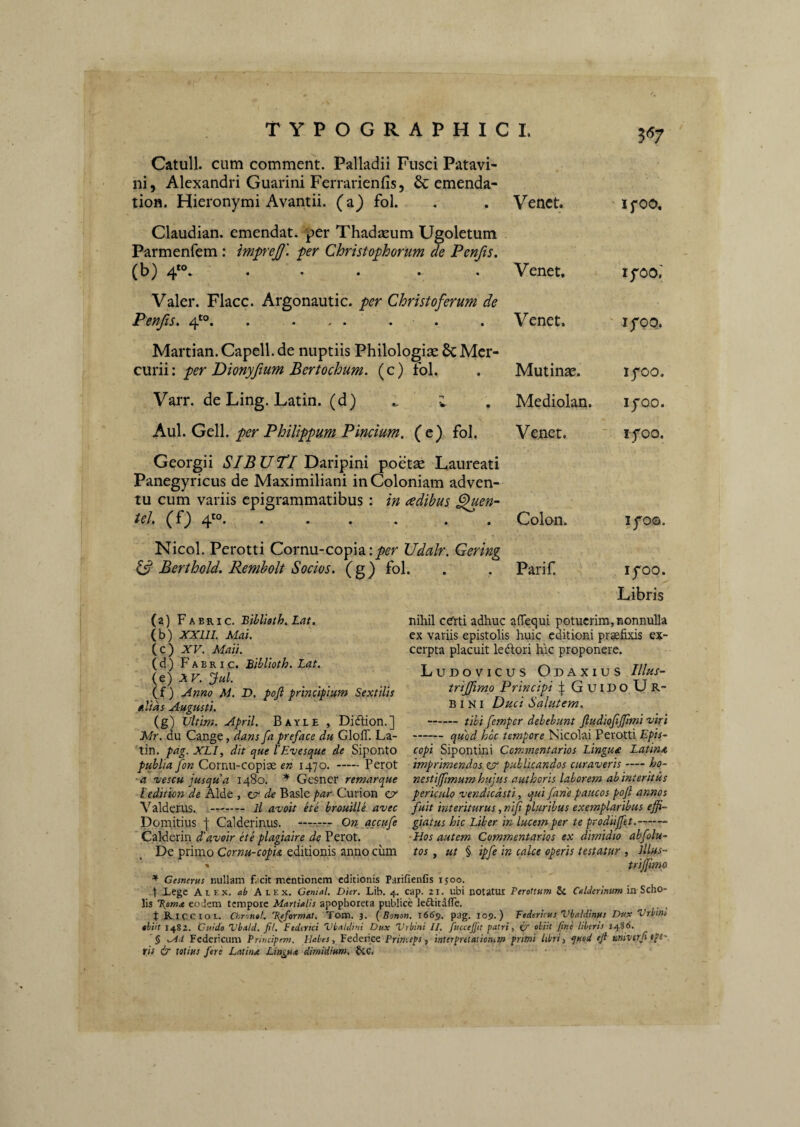 Catuli, cum comment. Palladii Fusci Patavi¬ ni, Alexandri Guarini Ferrarienfis, & emenda- tion. Hieronymi Avantii. (a) fol. . . Venct. ifOO. Claudian. emendat, per Thadaeum Ugoletum Parmenfem : impeJJ', fer Christofhorum de Penfis. (b) ..... Venet, lyoo.' Valer. Flacc. Argonautic. per Christoferum de Penfis. 4'°. . . , . . . . Venet. lyoQ. Martian. Capell. de nuptiis Philologiae 6c Mer¬ curii: (c) fbl. . Mutinae. lyoo. Varr. de Ling. Latin. (d) ^ 1 \ Mediolan. lyoo. Axxl.GtW. per Philippum Pindum, (e) fol. Venet. lyoo. Georgii SIB UP! Daripini poetae Laureati Panegyricus de Maximiliani in Coloniam adven¬ tu cum variis epigrammatibus; in adibus ^en- tel, (f) 4*0. .... . . Colon. lyo©. Nicol. Perotti Cornu-copia Vdalr. Gering Berthold. Remholt Sodos, (g) fol. . . Parif lyoo. Libris (a) Fabri c. Biblioth. Lat. (b) XXlll. Mai. (c) XV. Mati. (d) Fabric. Biblioth. Lat. (e) XV. Jul. (f) Anno M. D. pojl prtmipum Sextilis alias Augusti. (g) Vltirn. April. Bayle , Didlion.] Mr. du Cange, dans fa preface du GlofT. La¬ tin. pag. XLI, dit que l’Evesque de Siponto publia fon Cornii-copise en 1470. -Perot a 'uescu jusqua 1480. * Gesner remarque ledition 'de Alde , tv de Basic par Curion zv Valderus. -t-- ll avoit ete brouille avec Domitius j Calderinus. —On qccufe Calderin d'avoir ete plagiaire de Perot. De primo Cornu-copU editionis anno cimi nihil cdrti adhuc aflequi potuerim, nonnulla cx variis epistolis huic editioni praefixis ex¬ cerpta placuit ledlori liic proponere. Ludovicus Odaxius IIIhs- trijfimo Principi GuiDoUr- BI NI Duci Salutem. -flll femper debebunt ftudiojijfimi viri -quod hoc tempore Nicolai Perotti Epis-- copi Sipontini Commentarios Lingua Latina imprimendos ZV publicandos curaveris-ho- nestijfimum hujus authoris laborem abinteritus periculo vendicdsti, qui farte paucos pofi annos fuit interiturus, nifi pluribus exemplaribus effi¬ giatus hic Liber in lucem per te prodiijfet.-- ■Hos autem Commentarios ex dimidio abfolu- tos y ut % ipfe in calce operis testatur , lllus- triffiimo ^ Gesnerus nullam facit mentionem editionis Paiifienfis 1500. t lege Alex, ab Alex. Cenial. Dier. Lib. 4. cap. 21. ubi notatur Perottum ii CaUerinurn in Scho¬ lis eodem tempore Martialis apophoreta publice leditalTe. t RiCCIol. ChrnnoL Keformat. Tom. 3. (Bonon. 1665. pag. 105.) Federteus Vbaldinus Dtsx Vrbin. thiit 1482. Cuido Vbald. fil. Fedtrici Ubaldiui Dux Urbini II. fiiccejfit patri, O' obiit fine liberis 1486. '$ .^d Federicum Principem. Habes, Federice Princeps, interpretat iemem pruni libri, qttod eji univtrji tpC'. rif & totius fere Latinae Lingua dimidium. §CC. .