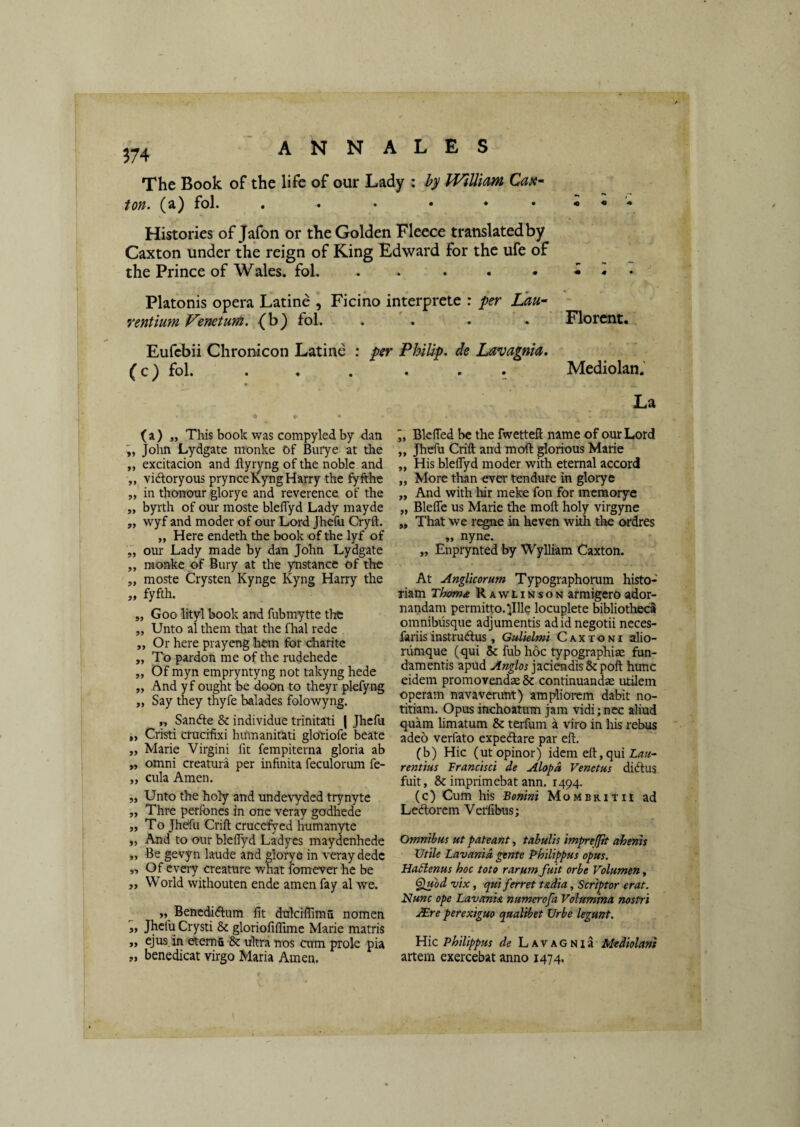 ^74 The Book of thc lifc of our Lady ; WilUam Cax* ton. (a) fol. . . • • . . i « '• Histories of Jafon or theGolden Fleece translatedby Caxton under the reign of King Edward for the ufe of the Prince of Wales. fol. - . . . • • • . Platonis opera Latine , Fici no interprete : per iSati- refitium V^enetum. fol. .... Florent. Eufcbii Chronicon Latine : per Philip, de Lavagnia, (c) fol. . . . . . . Mediolan.' ( a ) „ This book was compyled by dan John Lydgate monke Of Buiye at the „ excitacion and ftyryng of the noblc and „ vidloryous prynceKyngHarry the fyfthe „ in thonour glorye and reverence of the „ byrth of our moste blefTyd Lady mayde „ wyf and moder of our Lord Jhefu Cryft. „ Here endeth the book of the lyf of ,, our Lady made by dan John Lydgate ,, monke of Bury at the ynstance of thc „ moste Crysten Kynge Kyng Harry the „ fyfth. „ Goo lityl book and fubmytte thc „ Unto al theni that the fhal rede ,, Or here prayeng hem for diaritc „ To pardon me of the rudehede „ Of myn empryntyng not takyng hede „ And yf ought be doon to theyr plefyng „ Say they thyfe balades folowyng. „ Sandle & individue trinitati ( Jhefu „ Cristi crucifixi humanitati glotiofe beate „ Marie Virgini fit fempiterna gloria ab „ omni creatura per infinita feculorum fe- „ cula Arnen. „ Unto the holy and undevyded trynyte „ Thre perfones in onc veray godhede „ To Jhefu Crift cruccfyed humanyte „ And to our blefiyd Ladyes maydenhede „ Be gevyn laude and glorye in veray dede ,, Of every creature what fomever he be „ World withouten ende amen fay al we. „ Benedidfum fit dnlcifiima nomen ,, Jhefu Crysti & gloriofiflimc Marie matris „ ejus.in etema & ukra nos atm prole pia „ benedicat virgo Maria Amen. La , Blefied be the fwettefi; name of our Lord „ Jhefu Crift and moft glortous Marie „ His blefiyd moder with eternal accord „ More tlran ever tendure in glorye „ And with hir meke fon for memorye „ Blefle us Marie the moft holy virgyne „ That we regne in hcven with the ordres „ nyne. „ Enprynted by Wylliam Caxton. At Anglkorum Typographorum histo¬ riam Thtmx Rawlinson armigero ador¬ nandam permitto, lllle locuplete bibliotheci omnibusque adjumentis ad id negotii neces- fariis instrudius, Gulklmi Caxtoni alio¬ rumque (qui & fub hoc typographiae fun¬ damentis apud jaciendis &poft hunc eidem promovendae & continuandae utilem operam navaverunt) ampliorem dabit no¬ titiam. Opus inchoatum jam vidi; nec aliud quam limatum & terfum a viro in his rebus adeo verfato expedare par eft. (b) Hic (ut opinor) idem eft,quiZ<7a- rentius Tranet sci de Alopa Venetus diftus fuit, Se imprimebat ann. 1494. (c) Cum his Bonini Mombrith ad Ledlorcm Verfibus; Omnibus ut pateant, tabulis impreffh ahenh Utile Lavanid gente Philippus opus. Hablenus hoc toto rarum, fuit orbe Volumen, Spuod Tjix, qui ferret t&dia, Scriptor erat. Nunc ope Lavania numerofa Volumina nostri JEre perexiguo qualibet Urbe legunt. Hic Philippus de Lavagnia Mediolani artem exercebat anno 1474.