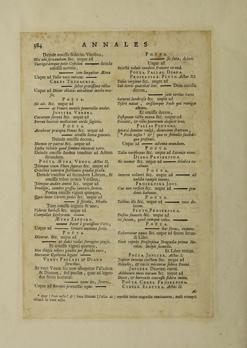 t?4 Deinde omiffis fedecim Verfibus, Jtfic ubi fervandum &c. usque ad Turrigerdmque petit Cybelen —deinde omiffis novem, ■ i jam linquitur JEtna Usque ad Talia voce movens - - -■ Ceres TniNACRii®. ■ falve gratijpma tellus Usque ad Ditior oblatas mirabitur incola mes- fes. P o e T A. Sic ait. &c. usque ad ac Veneri mentis penetralia nudat. JupiTER Veneri. Curarum fecreta 8cc. usque ad Terrea lascivis mollescant corda fagittis, P o e T A. 'Accelerat pracepta Venus &c. usque ad I ■■■ ■ attollit litora gemmis. Deinde omiffis decem, Necnon & patrui &c. usque ad Lydia Sidonio quod femina tinxerat ostro. Deinde omiffis duobus tranfitur ad Adlum fecundum. PoeTA. T^ixNA. Venus. A6lus II. Jdmque viam Pluto fuperas &c. usque ad Crastina ventur/t fpedlantes gaudia pr&d&. Deinde tranfitur ad fecundum Libram, 8c omiffis tribus primis Verfibus, jjdmque audax animi &c. usque ad Prodigio, comites grejfus junxere foror es. Postea omiffis viginti quinque, Cpuas inter Cereris proles &cc. usque ad - ' (i fpicula, Phxbe. Tum omiffis triginta & uno, Viderat herbofo &c. usque ad Compellat Zephyrum. ■ —- i^TNA Zephyro. ' Pater o gratijjlme Veris, Usque ad -- Ornari numina fertis. PoeTA. Dixerat. &c. usque ad ' ZV dulci violas ferrugine pingit. Et omiffis viginti quatuor, Huc elapfa cohors gaudet per florida rura , Hortatur Cytherea legant ■■ -■'« Vinus Palladi e?' Diana fororibus. At vero Venus hic non alloquitur Palladem & Dianam , fed puellas, quas ad legen¬ dos flores hortatur. ■ '  ■ nunc ite, for ores, Usque ad Roranti pr/cveSlus equo. — ' ^ Hxc [ Vroh nefas! {Jr ] loco Ulorum [ Pallas ait ] ultima iti voce nefas. PoeTA,. ■ fic fata, doloris Usque gd InjeSid voluit tandem frunare corona. PoexA. Pallas. Diana. Proserpina. Pluto.A6ius III. Talia virgineo &c. usque ad Sub terris qunrebat iter. ■ ' Dein omiffis decem, ■ jam tertius h&res Saturni latebrofa &c. usque ad Tybri natat , miffdmque Pado qui remigat alnum. Et omiffis decem, Poflquam vidla manu 8cc. usque'ad Excutit, zz hiles pastorum despicit iras. Pallas Plutoni. Ignavi domitor vulgi, deterrime fratrum , [ * Proh nefas ! er] qua te ftimulisfacibus¬ que profanis. Usque ad .— advena mundum. PoeTA. Talia vociferans &c. usque ad Latonia voces. Diana Proserpina. Sis memor &c. usque ad ■' ■' — delubra ta¬ cebunt. PoeTA. Interea volucri &c. usque ad ' ad nubila rumpit inanes. ProserpinaJovi. Cur non torfisti &c. usque ad prec- donis habenas. PoeTA. Talibus ille &c. usque ad .« voce do¬ lorem. Pluto. Proserpina. Deflne funestis &c. usque ad Sit fatum, quod cumque voles. .. ■ P o e T A. ——- -  hac fatus, ovantes Exhortatur equos &c. usque ad finem fecun¬ di Libri. Tinit raptus Proferpina Tragxdia prima He¬ roica. Incipit fecunda. Et Liber tertius. PoeTA. Jupiter. Adlus I. fupiter interea cin5lam &c. usque ad Naiades, er taciti mirantur Jidera Fauni. Jupiter Deorum coetui. Adduxere meas iterum &c. usque ad Dixit, er horrendo concufftt fldera motu. PoeTA. Ceres. Proserpina. Cybele. Electra. A5lus II. At rcpoiuit hujus tragoedis concinnator, male correpta