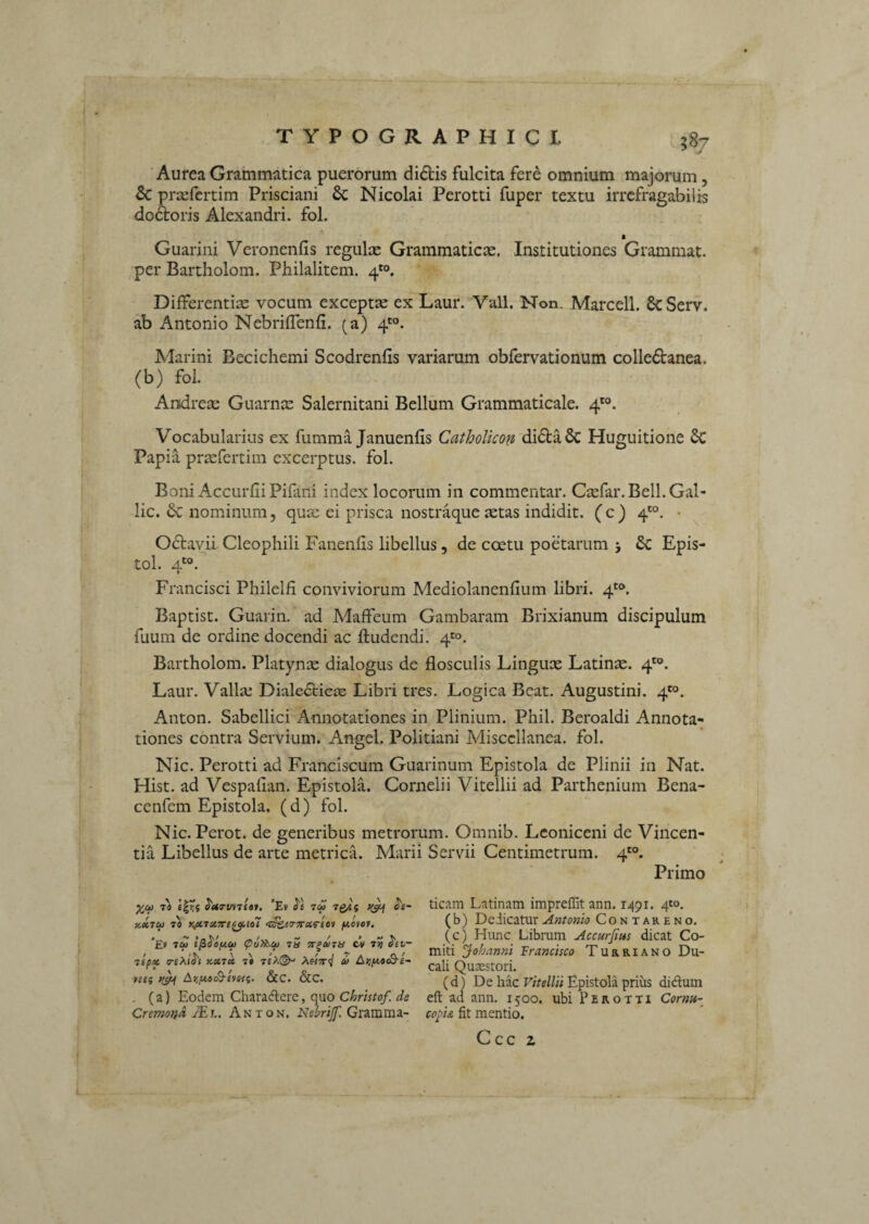 TYPOGRAPHICI gSj Aurea Grammatica puerorum di6tis fulcita fere omnium majorum, & prsefcrtim Prisciani 6c Nicolai Perotti fuper textu irrefragabilis doloris Alexandri, fol. Guarini Veronenfis regulas Grammaticas. Institutiones Grammat. per Bartholom. Philalitem. 4*°. Differentias vocum exceptas ex Laur. Vall. Non. Marcell. SeServ. ab Antonio Nebriffenfi. (a) 4*^°. Marini Becichemi Scodrenfis variarum obfervationum colledanea. (b) fol. Andreas Guarnee Salernitani Bellum Grammaticale. 4'°. Vocabularius ex fumma Januenfis CathoUcon di61:a6c Huguitione 6c Papia praefertim excerptus, fol. Boni Accurfii Pifani index locorum in commentar. Caefar.Bell.Gal- lic. nominum, quas ei prisca nostraque astas indidit, (c) 4'°. • Odtavii Cleopliili Fanenfis libellus, de coetu poetarum 5 & Epis- tol. 4'®. Francisci Philelfi conviviorum Mediolanenfium libri. 4*®. Baptist. Guarin. ad Maffeum Gambaram Brixianum discipulum fuum de ordine docendi ac ftudendi. 4*^0. Bartholom. Platynse dialogus de flosculis Lingux Latinas. 4'®. Laur. Valla; Dialecticae Libri tres. Logica Beat. Augustini. 4'°. Anton. Sabellici Annotationes in Plinium. Phil. Beroaldi Annota¬ tiones contra Servium. Angel. Politiani Miscellanea, fol. Nic. Perotti ad Franciscum Guarinum Epistola de Plinii in Nat. Hist. ad Vespaflan. Epistola. Cornelii Vitellii ad Parthenium Bena- cenfem Epistola, (d) fol. Nic. Perot. de generibus metrorum. Omnib. Lconiceni de Vincen¬ tia Libellus de arte metricL Marii Servii Centimetrum. 4'®. Primo ^ct) T4 «I?? ^ttTtnne»f. ’Ev 7Q4s ce- yM7(t> 70 Kp(’7ct7ri^iol jusve». *£» 7C^ l^^OfJLCfi <piyi^Cf> 7H 7t^U7H CV T? ^et“ 7ipx }iX7M 7» 7t>J^ 0) A)jjttoo9-e- Ar,f4.oS-£VHi;. &C. &C. , (a) Eodem Characftere, quo Chrhtof. de Cremond JEh. Anton. Nelrijf. Gramma¬ ticam Latinam impreffit ann. 1491. 4*0, ( b) Dedicatur Antonio Contareno. (c) Hunc Librum Accurfms dicat Co¬ miti ^ohnnni Francisco Turriano Du¬ cali Quaestori. (d) De hac Epistola priiis didlum eft ad ann. 1500. ubi Perotti Cornit- co^is, fit mentio. Ccc z