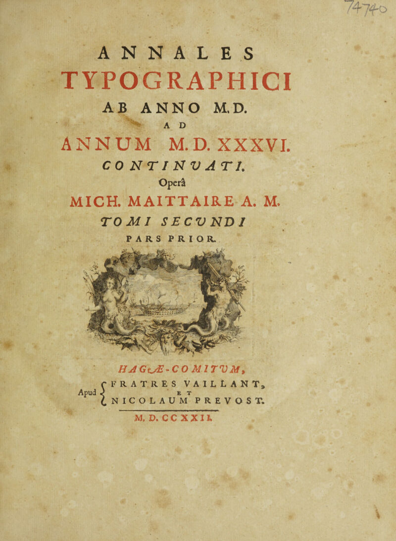 747fo ANNALES TYPOGRAPHICI AB ANNO M.D. A D ANNUM M.D. XXXVI. CONTINVATI. Operi MICH. MAITTA1RE A. M, TOMI SECVNDJ PARS PRIOR. HAGuE-CO mitvm, C FRATRES VAILlANTj Apud .) ET /NICOLAUM PREVOST. M, D.CCXXH