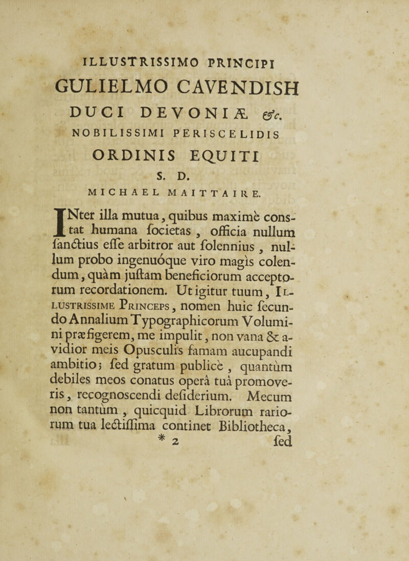 ILLUSTRISSIMO PRINCIPI GULIELMO CAVENDISH DUCI DEVONIA ©V. NOBILISSIMI PERISCELIDIS ORDINIS EQUITI s. D. MICHAEL MAITTAIRE. INter illa mutua, quibus maxime cons¬ tat humana focietas , officia nullum landlius eflfe arbitror aut folennius , nul¬ lum probo ingenuoque viro magis colen¬ dum , quam juftam beneficiorum accepto¬ rum recordationem. Ut igitur tuum, Il¬ lustrissime Princeps , nomen huic fecun¬ do Annalium T ypographicorum V olumi- ni praefigerem, me impulit, non vana & a- vidior meis Opusculis famam aucupandi ambitio; fed gratum publice , quantum debiles meos conatus opera tua promove¬ ris , recognoscendi defiderium. Mecum non tantum , quicquid Librorum rario¬ rum tua ledliffima continet Bibliotheca, * 2 fed