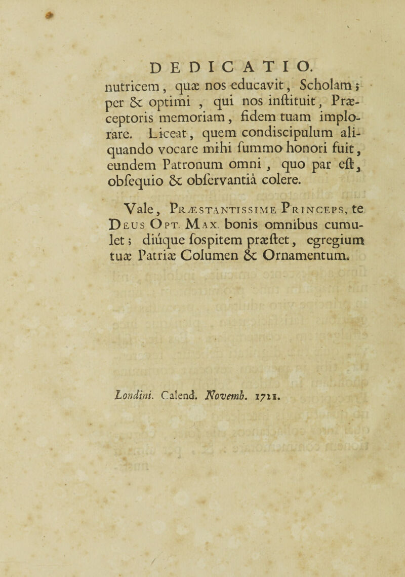 nutricem, qua; nos educavit, Scholam; per & optimi , qui nos inftituit, Prae¬ ceptoris memoriam, fidem tuam implo¬ rare. Liceat, quem condiscipulum ali¬ quando vocare mihi fummohonori fuit, eundem Patronum omni , quo par eft, obfequio St obfervantia colere. Vale, Praestantissime Princeps, te Deus O pt. Max. bonis omnibus cumu¬ let ; diiique fospitem praeftet, egregium tuae Patriae Columen Ornamentum. Londini. Calend. Novetnb. 1711.