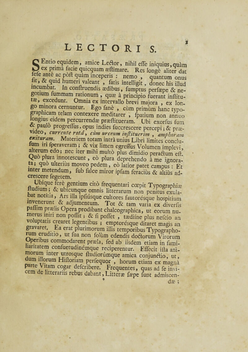 LECTORI S. S Entio equidem, amice Leftor, nihil effe iniquius,qu^m ex prima facie quicquam aeftimare. Res longe aliter dat ieie ante ac port quam inceperis : nemo , quantum onus iit, & quid humeri valeant , fatis intelligit, donec his illud incumbat. In conftruendis aedibus, fumptus perfsepe & ne¬ gotium lummam rationum , quae a principio fuerant inftitu- tae, excedunt. Omnia ex intervallo brevi majora , ex lon¬ go minora cernuntur. Ego fane , cum primum hanc typo- graphicam telam contexere meditarer , fpatium non annuo longius eidem percurrenda? praeffitueram. Ubi exorfus fum paulo progrelfus > opus indies fuccrescere percepi; & prae¬ video, currente rota, cum urceum inftituerim , amphoram exituram Materiem totam intr£ unius Libri limites conclu- ium iri fperaveram; & vix limen egreffus Volumen implevi, alterum edo; nec iter mihi multo plus dimidio peradum eft Quo plura innotescunt, eo plura deprehendo k me ignora¬ ta; quo ulterius moveo pedem , eo latior patet campus : Et inter metendum, fub falce miror ipfam feracius & altius ad- crescere fegetem. n„H;biqUe/eri'gentium cit6.fr£,quentari coepit Typographise liudium; & ubicunque omnis litterarum non penitus exula- ?at notma. Ars illa lpfiusque cultores fautoresque hospitium invenerunt & adjumentum. Tot & tam varia ex diverfis paliim praelis Opera prodibant chalcographica, ut eorum nu¬ merus miri non poffit; & fi poffet , ttedilne plus nefcio an voluptatis crearet legentibus ; emptoresque ditaret magis an gravarer Ea erat plurimorum illis temporibus Typographo- rum eruditio, ut fua non foliim edendis dodorum Virorum Operibus commodarent praela, fed ab iisdem etiam in fami¬ liaritatem confuetudinemque reciperentur. Effecit illa ani¬ morum inter utrosque ftudiorumque amica conjuntfio, ut, um illorum Hiftoriam perfequor , horum etiam ex magna ^e,Vl,tam C0Sar defcnbere. Frequentes, quas ad fe invi- c e ttterarus rebus dabant,Litterae faepe funt admiscen- * dae ;