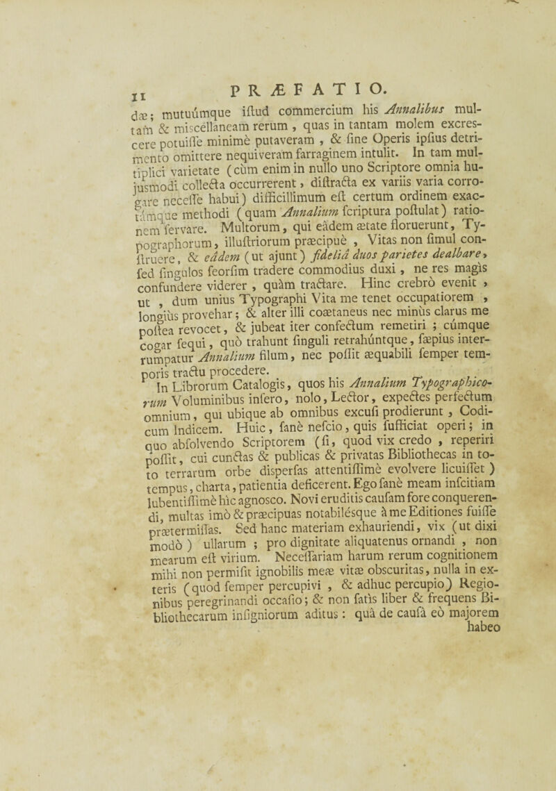 ds; mutuumque iftud commercium his Annalibus mul¬ tam & miscellaneam rerum , quas in tantam molem excres¬ cere potuifTe minime putaveram , & fine Operis ipfius detri¬ mento omittere nequiveram farraginem intulit. In tam mul¬ tiplici varietate (cum enim in nullo uno Scriptore omnia hu- iusmodi collefta occurrerent > diftratta ex variis varia corro¬ de necelTe habui) difficillimum eft certum ordinem exac- ulmoae methodi (quam Annalium feriptura poftulat) ratio- nerhVervare. Multorum, qui eadem aetate floruerunt, Ty- pographorum, illuftriorum praecipue , Vitas non fimul con- flruere, & eadem (ut ajunt) fidelia duos parietes dealbare, fed lm^ulos feorfim tradere commodius duxi, ne res magis confundere viderer , quam tra&are. Hinc crebro evenit > ut , dum unius Typographi Vita me tenet occupatiorem , longius provehar; & alter illi coaetaneus nec minus clarus me noflea revocet, & jubeat iter confedum remetiri ; cumque co^ar fequi, quo trahunt finguli retrahuntque, faepius inter¬ rumpatur Annalium filum, nec poflit aequabili femper tem¬ poris traftu procedere. .. In Librorum Catalogis, quos his Annalium Typographico- rUm Voluminibus iniero, nolo, Letfor, expedes perfeaum omnium, qui ubique ab omnibus excufi prodierunt , Codi¬ cum Indicem. Huic , fane nefeio, quis fufficiat operi; in quo abfolvendo Scriptorem (fi, quod vix credo , reperin poflit, cui cuntfas & publicas & privatas Bibliothecas in to¬ to terrarum orbe disperfas attentiflime evolvere licuiflet ) tempus, charta, patientia deficerent. Ego fane meam infeitiam lubentiffimd hic agnosco. Novi eruditis caufam fore conqueren¬ di, multas imo & praecipuas notabilesque & me Editiones fuifle praetermittas. Sed hanc materiam exhauriendi, vix (ut dixi modo ) ullarum ; pro dignitate aliquatenus ornandi , non mearum eft virium. Neceftariam harum rerum cognitionem mihi non permifit ignobilis meae vitae obscuritas, nulla in ex¬ teris (quod femper percupivi , & adhuc percupio) Regio¬ nibus peregrinandi occafio; & non fatis liber & frequens Bi¬ bliothecarum infigniorum aditus: qua de caufa eo majorem habeo