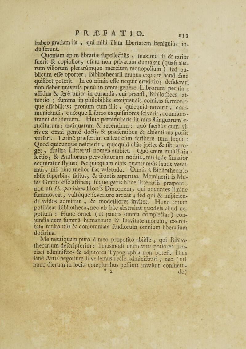 habeo gratiam iis , qui mihi illam libertatem benignius in- dulferunt. Quoniam enim librarias fupelle&ilis , maxime fi & rarior fuerit & copiofior, ufum non privatum duntaxat (quafi alia¬ rum viliorum plerarumque mercium monopolium ) fed pu¬ blicum efie oportet; Bibliothecarii munus explere haud lane quilibet poterit. In eo nimia efie nequit eruditio; defiderari non debet univerfa pene in omni genere Librorum peritia ; aflidua & fere unica in curanda , cui praseff, Bibliotheca at¬ tentio ; fumma in philobiblis excipiendis comitas fermonf;- que affabilitas; pronum cum illis, quicquid noverit , com¬ municandi , quosque Libros exquifitiores fciverit, commons¬ trandi defiderium. Huic perfamiliaris fit ufus Linguarum e- ruditarum; antiquarum & recentium : quo facilius cum vi¬ ris ex omni gente do&is & praefentibus & abfentibus pofi.it verfari. Latine prtefertim calleat cum fcribere tum loqui : Quod quicunque nefcierit , quicquid alias jaftet & fibi arro¬ get , fruftra Litterati nomen ambiet. Quo enim multifaria letffio, & Authorum pervolutorum notitia,nifi inde limatior acquiratur ftylus? Nequicquam cibis quantumvis lautis vesci¬ mur, nifi hinc melior fiat valetudo. Omnis & Bibliothecario abfit fuperbia, fallus, & frontis asperitas. Meminerit is Mu- fas Gratiis efie affines; feque gazis hisce litterariis praeponi , non uti Hesperidum Hortis Draconem, qui adeuntes limine fummoveat, vultuque feveriore arceat ; fed qui & infpicien- di avidos admittat , & modeftiores invitet. Hunc totum poffideat Bibliotheca, nec ab hac abstrahat quodvis aliud ne¬ gotium : Hunc ornet (ut paucis omnia completffar) con- juntffa cum fumma humanitate & fuavitate morum, exerci¬ tata multo ufu & confummata ftudiorum omnium liberalium do&rina. Me neutiquam puto a meo propofito abiifie , qui Biblio- thecarium defcripferim ; hujusmodi enim viris potiores nan¬ cisci adminiffros & adjutores Typographia non poteff. Illius fane Artis negotium fi vellemus retffe adminifirari, nec ( uti nunc dierum in locis compluribus peffima invaluit confuetu-