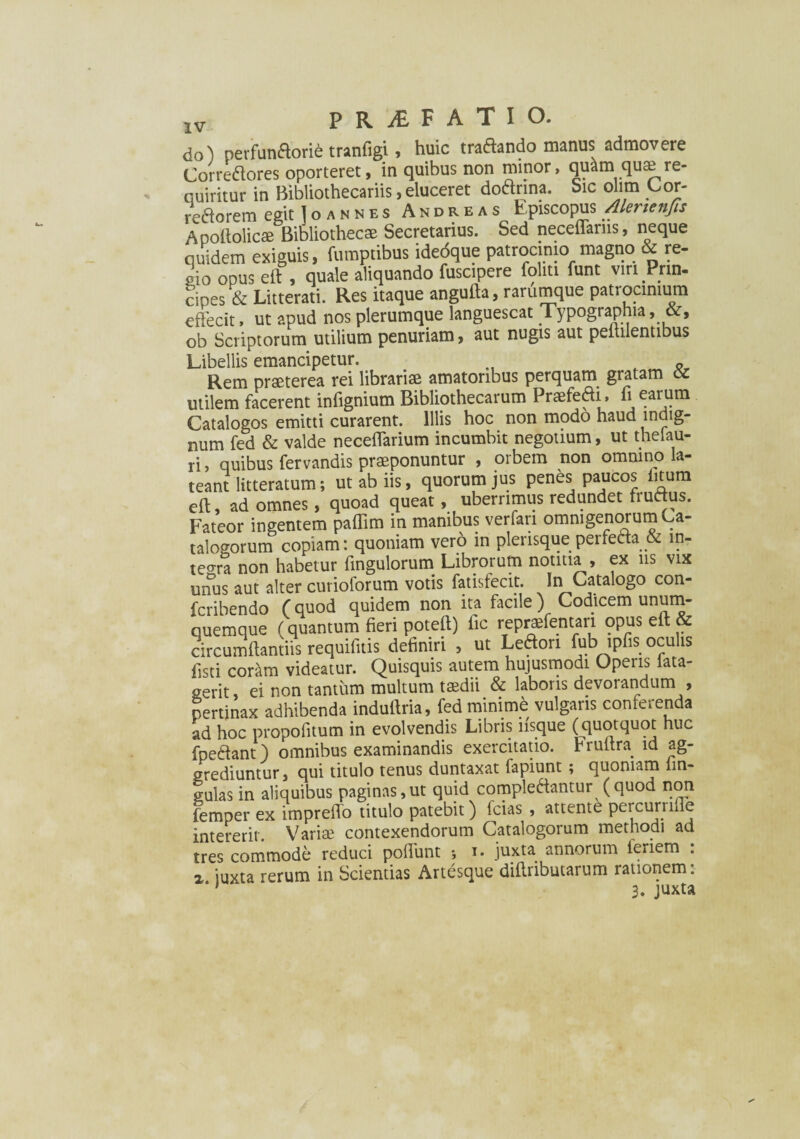 do) perfun&orie tranfigi, huic tra&ando manus admovere Correftores oporteret, in quibus non minor, qu^m quae re¬ quiritur in Bibliothecariis, eluceret doanna. Sic olim Cor- reaorem eeit I o a n n e s Andre as Episcopus Alenenfis Apofiolicae Bibliothecae Secretarius. Sed neceffarns, neque quidem exiguis, fumptibus idedque patrocinio magno & re¬ gio opus ei?, quale aliquando fuscipere foliti funt viri Prin¬ cipes & Litterati. Res itaque angufta, rarumque patrocinium effecit, ut apud nos plerumque languescat Typographia , ob Scriptorum utilium penuriam, aut nugis aut peitilentibus Libellis emancipetur. Rem praeterea rei librariae amatoribus perquam gratam cc utilem facerent infignium Bibliothecarum Praefedi, fi earum Catalogos emitti curarent. Illis hoc non modo haud indig¬ num fed & valde neceffarium incumbit negotium, ut theiau- ri> quibus fervandis praeponuntur , orbem non omnino la¬ teant litteratum; ut ab iis, quorum jus penes paucos litum eft, ad omnes, quoad queat, uberrimus redundet fructus. Fateor ingentem pafiim in manibus verfari omnigenorum Ca¬ talogorum copiam: quoniam vero in plerisque perfecta & ln- teo-ra non habetur fingulorum Librorum notitia , ex ns vix mTus aut alter curioforum votis fatisfecit. In Catalogo con- fcribendo (quod quidem non ita facile) Codicem unum- quemque (quantum fieri poteft) fic reprsfentari opus eft & circumflandis requifuis definiri , ut Leftori fub tpfis oculis fisti coram videatur. Quisquis autem hujusmodi Operis lata- gerit ei non tantum multum taedii & laboris devorandum , pertinax adhibenda indufiria, fed minimd vulgaris conferenda ad hoc propofitum in evolvendis Libris iisque (quotquot huc fpe&ant) omnibus examinandis exercitatio, hrultra id ag¬ grediuntur, qui titulo tenus duntaxat fapiunt; quoniam lin¬ gulas in aliquibus paginas,ut quid complectantur (quod non femper ex impreffo titulo patebit) fcias , attente percurnffe intererit. Variae contexendorum Catalogorum methodi ad tres commode reduci poffunt *, i. juxta annorum fenem : x iuxta rerum in Scientias Artesque difiributarum rationem: ‘1 3. juxta