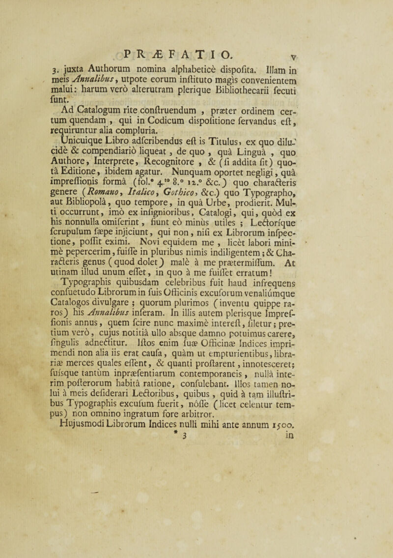 3. juxta Authorum nomina alphabetice dispofita. Illam in meis Annalibus, utpote eorum inftituto magis convenientem malui: harum vero alterutram plerique Bibliothecarii fecuti funt. Ad Catalogum rite conftruendum , praeter ordinem cer¬ tum quendam , qui in Codicum dispofitione fervandus eft, requiruntur alia compluria. Unicuique Libro adfcribendus eft is Titulus, ex quo dilu¬ cide & compendiario liqueat, de quo , qua Lingua , quo Authore, Interprete, Recognitore , & (fi addita fit) quo¬ ta Editione, ibidem agatur. Nunquam oportet negligi, qua. impreftionis forma (fol.* 4.*° 8.° n.° &c.) quo charafteris genere (Romano, Italico, Gothico > &c.) quo Typographo, aut Bibliopola, quo tempore, in qua Urbe, prodierit. Mul¬ ti occurrunt, imo ex infignioribus, Catalogi, qui, quod ex his nonnulla omiferint, fiunt eo minus utiles ; Ledorfque fcrupulum faepe injiciunt, qui non, nifi ex Librorum infpec- tione, poftit eximi. Novi equidem me , licet labori mini¬ mi pepercerim, fuifte in pluribus nimis indiligentem; & Cha- rafteris genus (quod dolet) male & me praetermifliim. At utinam illud unum eflet, in quo & me fuilfet erratum! Typographis quibusdam celebribus fuit haud infrequens confuetudo Librorum in fuis Officinis excuforum venaliumque Catalogos divulgare ; quorum plurimos (inventu quippe ra¬ ros) his Annalibus inferam. In illis autem plerisque Impref- fionis annus, quem fcire nunc maxime intereft, filetur; pre¬ tium vero, cujus notitia ullo absque damno potuimus carere, fingulis adneflitur. Iftos enim fuae Officinae Indices impri¬ mendi non alia iis erat caufa, quam ut empturientibus,libra¬ riae merces quales effient, & quanti proflarent, innotesceret; fuisque tantum inpraefentiarum contemporaneis, nulla inte- rim pofterorum habita ratione, confulebant. illos tamen no¬ lui a meis defiderari Ledoribus, quibus , quid a tam illuftri- bus Typographis excufum fuerit, noffe (licet celentur tem¬ pus) non omnino ingratum fore arbitror. Hujusmodi Librorum Indices nulli mihi ante annum 1500. * 3 in