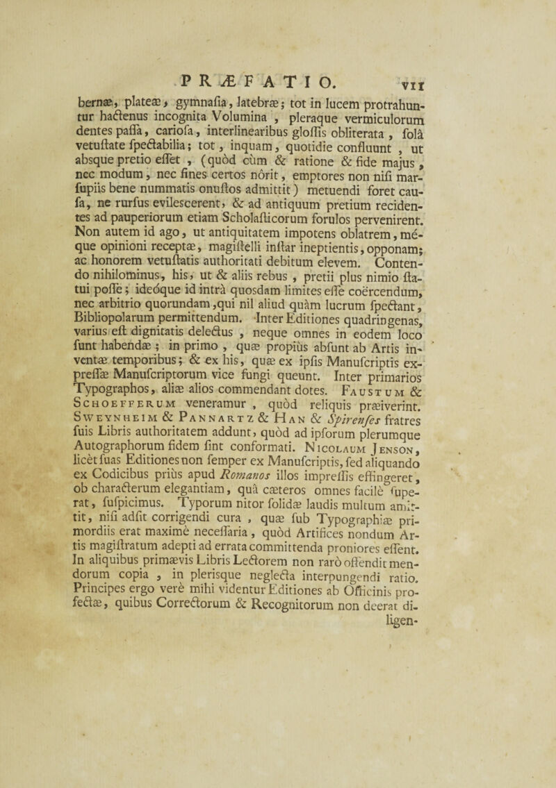 bernae., plateae > gymnafia, latebrae; tot in lucem protrahun¬ tur hadenus incognita Volumina , pleraque vermiculorum dentes pafla, cariofa, interlinearibus gloffis obliterata , fola vetuftate fpedabilia; tot , inquam, quotidie confluunt , ut absque pretio effet , (quod cum & ratione & fide majus, nec modum, nec fines certos norit, emptores non nifi mar- fupiis bene nummatis onuftos admittit) metuendi foret cau- fa, ne rurfus evilescerent, & ad antiquum pretium reciden¬ tes ad pauperiorum etiam Scholafticorum forulos pervenirent. Non autem id ago, ut antiquitatem impotens oblatrem, md- que opinioni receptae, magiflelli inflar ineptientis,opponam; ac honorem vetuffatis authoritati debitum elevem. Conten¬ do nihilominus, his, ut & aliis rebus , pretii plus nimio fla¬ tui pofle; idedque id intra quosdam limites efle coercendum, nec arbitrio quorundam ,qui nil aliud quam lucrum fpedant, Bibliopolarum permittendum. Inter Editiones quadringenas, varius eft dignitatis deledus , neque omnes in eodem loco funt habendae ; in primo , quae propius abfunt ab Artis in¬ ventae temporibus; & ex his, quae ex ipfis Manufcriptis ex- preflae Manufcriptorum vice fungi queunt. Inter primarios Typographos, aliae alios commendant dotes. Faustum & Schoefferum veneramur , quod reliquis praeiverint. Sweynheim & Pannartz & Han & Spirenfes fratres fuis Libris authoritatem addunt, quod ad ipforum plerumque Autographorum fidem fint conformati. Nicolaum Jenson, licet fuas Editiones non femper ex Manufcriptis, fed aliquando ex Codicibus prius apud Romanos illos impreflis effino-eret, ob charaderum elegantiam, qua caeteros omnes facile^upe- rat, fufpicimus. Typorum nitor folidae laudis multum amit¬ tit, nifi adfit corrigendi cura , quae fub Typographiae pri¬ mordiis erat maxime neceflaria , quod Artifices nondum Ar¬ tis magiftratum adepti ad errata committenda proniores eflent. In aliquibus primaevis Libris Ledorem non raro offendit men¬ dorum copia , in plerisque negleda interpungendi ratio. Principes ergo vere mihi videntur Editiones ab Officinis pro- fedae, quibus Corredorum & Recognitorum non deerat di- ligen-