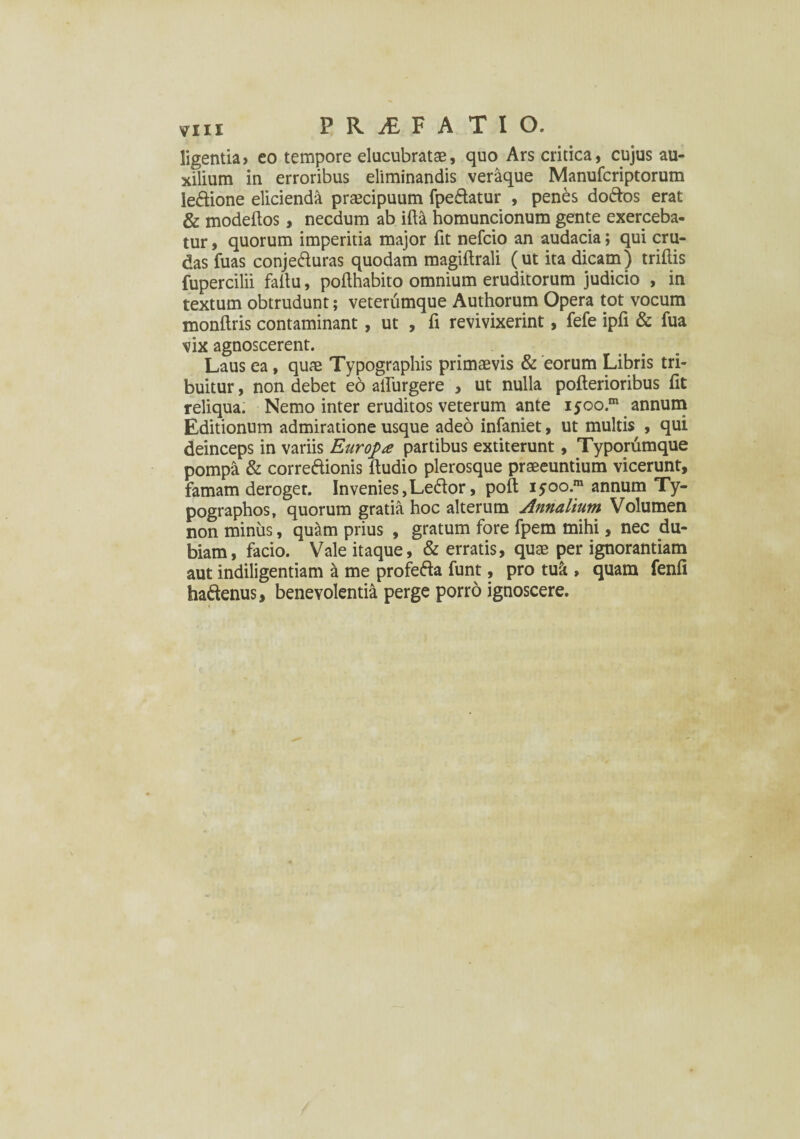 ligentia» eo tempore elucubratae, quo Ars critica, cujus au¬ xilium in erroribus eliminandis veraque Manufcriptorum le&ione elicienda praecipuum fpe&atur , penes doftos erat & modeflos, necdum ab ifta homuncionum gente exerceba¬ tur , quorum imperitia major fit nefcio an audacia; qui cru¬ das fuas conje&uras quodam magiftrali (ut ita dicam) triffis fupercilii faitu, pofthabito omnium eruditorum judicio , in textum obtrudunt; veterumque Authorum Opera tot vocum monftris contaminant, ut , fi revivixerint, fefe ipfi & fua vix agnoscerent. Laus ea, quae Typographis primaevis & eorum Libris tri¬ buitur , non debet eo affingere , ut nulla pofterioribus fit reliqua. Nemo inter eruditos veterum ante iyoo.1 annum Editionum admiratione usque adeo infaniet, ut multis , qui deinceps in variis Europa partibus extiterunt, Typorumque pompa & correftionis ftudio plerosque praeeuntium vicerunt, famam deroger. Invenies,Le£lor, poft iyoo.m annum Ty- pographos, quorum gratia hoc alterum Annalium Volumen non minus, qu&m prius , gratum fore fpem mihi, nec du¬ biam, facio. Vale itaque, & erratis, quae per ignorantiam aut indiligentiam & me profefta funt, pro tu& , quam fenfi haftenus, benevolentia perge porro ignoscere.