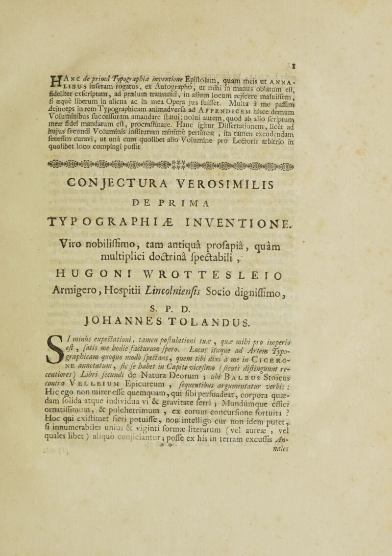 TTAse de prima TypograpBi* inventione Epiftolam, quam meis ut anna- interam rogatus, ex Autographo, ut mihi in manus oblatum eft fideliter exfcriptam, ad praelum transmili, in alium locum rejicere maluiflem’ fi aique liberum in aliena ac in mea Opera jus fuiflet. Multa a me pafiim deinceps in rem T ypographicam animadverfa ad Appendicem htsce demum Voluminibus fuccefluram amandare flatui:nolui autem,quod ab alio fcriptum mea; fidei mandatum eft, procraftinare. Hanc igitur Diflertationem licet ad hujus fecundi Voluminis inftitutum minime pertineat , ita tamen excudendam feorfim curavi, ut una cum quolibet alio Volumine pro Leporis arbitrio in quolibet loco compingi poflit CONJECTURA VEROSIMILIS DE PRIMA TYP OGRAPHI1 INVENTIONE. Viro nobiliffimo, tam antiqua profapia, quam multiplici doctrin^ fpe&abili , HUGONI WROTTESLEIO Armigero,Hospitii Lincolnienfis Socio digniflimo, S. P. D. JOH ANNES TOLANDUS. Sl miniis expeciationi, tamen poftulationi tuce , qua mihi pro imperio efi , fatis me hodie facturum/pero. Locus itaque ad Arte?n Typo- graphicam quoquo modo fpecians, quem tibi dixi a me in Cicero* ne annotatum, fcfe habet in Capite vicefimo (ficuti difiinguunt re- centiores) Libri fecundi de Natura Deorum 5 ubi Balbu s Stoicus contra Velleium Epicuteum , fequentibus argumentatur verbis : Dic ego non miiet eflc quemquam', qui libi perluadeat, corpora quae¬ dam folida atque individua vi & gravitate ferri ; Mundumque effici ornatiffimutn, & pulcherrimum , ex eorum concurfione fortuita ? Hoc qui ex dlimet fi ei i potuiffe, non intelligo cur non idem putet, ii innumerabiles unius & viginti formae literarum (vel aurea; , vel quales libet) *mquo conjiciantur; poffic ex his in terram excuffis An-