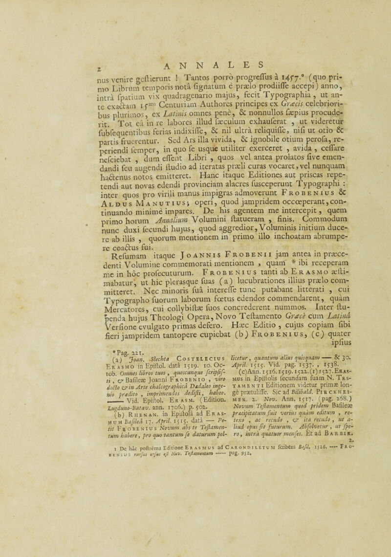 nus venire gcftierunt ! Tantos porro progreflus a 1457.° C quo pri- mo Librum temporis nota Agnatum e praelo prodiifle accepi) anno, intra fpatium vix quadragenario majus, fecit Typographia, ut an¬ te exactam 1 fani Centuriam Authores principes ex Grcecis celebriori¬ bus plurimos, ex Latinis omnes pene, & nonnullos faepius procude¬ rit. Tot ea in re labores illud fxculum exhauferat , ut videretur fubfequentibus ferias indixifle, & nil ultra reliquiffe, nili ut otio & partis fruerentur. Sed Ars illa vivida, & ignobile otium perofa, re- periendi lemper, in quo fe usque utiliter exerceret , avida , ceflare nefciebat , dum eflent Libri , quos vel antea prolatos five emen¬ dandi feu au^endi Audio ad iteratas prxli curas vocaret,vel nunquam ha&enus notos emitteret. Hanc itaque Editiones aut priscas repe¬ tendi aut novas edendi provinciam alacres fusceperunt Typographi : inter quos pro virili manus impigras admoverunt Frobenius 8c Aldus Manutiusj operi, quod jampridem occoeperant,con¬ tinuando minime impares. De his agentem me intercepit, quem primo horum Annalium Volumini ftatueram , finis. Commodum nunc duxi fecundi hujus, quod aggredior, Voluminis initium duce¬ re ab illis , quorum mentionem in primo illo inchoatam abrumpe¬ re coadtus fui. . Refumam itaque Joannis Frobenii jam antea 111 praece¬ denti Volumine commemorati mentionem , quam * ibi receperam me in hoc profecuturum. Frobenius tanti ab Er asmo xfti- mabatur, ut hic plerasque fuas (a) lucubrationes illius prxlo com¬ mitteret. Nec minoris fu a interefte tunc putabant litterati , cui Typographo fuorum laborum foetus edendos commendarent, quam Mercatores, cui collybiftx fuos concrederent nummos. Inter ftu- penda hujus Theologi Opera, Novo Teftamento Grace cum Latina Verfione evulgato primas defero. Hxc Editio , cujus copiam fibi fieri jampridem tantopere cupiebat (b) Frobenius, (c) quater ipfius *Pag. 22.1. „ . 0 (a) j\oan. Slechta Costelecius licetur, quantum alius quisquam-az 30. Erasmo in Epiftol. data 1519. 10. Oc- April. 1513. Vid. pag. 1537. , IS3& tob. Omnes libros tuos, quoscunque fcripfif- (c)Ann. 1516.1519.1512.(1) r527.ER.As- ti cr Bafilere Joanni F robenio , viro mus in Epillolis fecundam fuamN. Tes- doho er in Arte chalcographicd Dadaleo inge- tamenti Editionem videtur primae lon- nio prodito, imprimendos dedifli, habeo, ge prsetulifle. Sic ad Bilibald. Pisckhet- ___Vid. Epiilol. Er asm. (Edition. mer. 2. Nov. Ann. 1517. (pag. 268.) Lugduno-Batav. ann. 1706.) p. 502. Novum Tefamentum quod pridem Bafileae (b) Rhenan. in Epiilola ad Eras- pr&cipitaium fuit verius quam editum , re- M u m Bajiled 17. April. 1515. data — Pe- texo , ac recudo , c? ita recudo , ut a- tit Frobenius Novum abs te Teflamen- liud opus fit futurum. Abfolvetur , ut fpe- tum habere, pro quo tantum fe daturum pol- ro, intra quatuor menfes. Et ad B a r b i r . 1 De hac poftiema Editione Er as mus ad Carondiletum feribens Bafil. 1526.-—F R 0- senius rurfM orjhs ejt Nw» Tejtaffltnthfn PaS* 952»